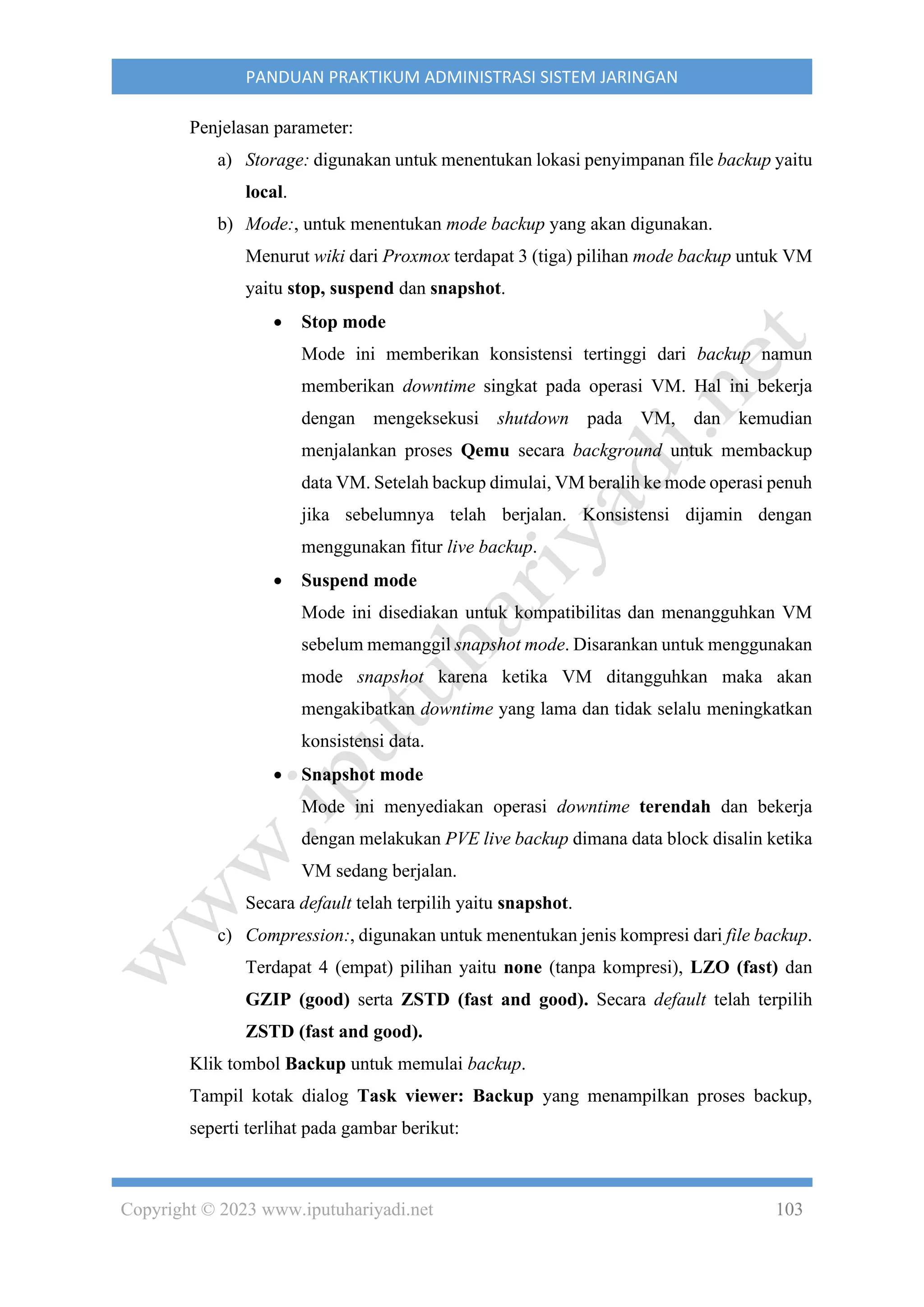 Copyright © 2023 www.iputuhariyadi.net 103
PANDUAN PRAKTIKUM ADMINISTRASI SISTEM JARINGAN
Penjelasan parameter:
a) Storage: digunakan untuk menentukan lokasi penyimpanan file backup yaitu
local.
b) Mode:, untuk menentukan mode backup yang akan digunakan.
Menurut wiki dari Proxmox terdapat 3 (tiga) pilihan mode backup untuk VM
yaitu stop, suspend dan snapshot.
• Stop mode
Mode ini memberikan konsistensi tertinggi dari backup namun
memberikan downtime singkat pada operasi VM. Hal ini bekerja
dengan mengeksekusi shutdown pada VM, dan kemudian
menjalankan proses Qemu secara background untuk membackup
data VM. Setelah backup dimulai, VM beralih ke mode operasi penuh
jika sebelumnya telah berjalan. Konsistensi dijamin dengan
menggunakan fitur live backup.
• Suspend mode
Mode ini disediakan untuk kompatibilitas dan menangguhkan VM
sebelum memanggil snapshot mode. Disarankan untuk menggunakan
mode snapshot karena ketika VM ditangguhkan maka akan
mengakibatkan downtime yang lama dan tidak selalu meningkatkan
konsistensi data.
• Snapshot mode
Mode ini menyediakan operasi downtime terendah dan bekerja
dengan melakukan PVE live backup dimana data block disalin ketika
VM sedang berjalan.
Secara default telah terpilih yaitu snapshot.
c) Compression:, digunakan untuk menentukan jenis kompresi dari file backup.
Terdapat 4 (empat) pilihan yaitu none (tanpa kompresi), LZO (fast) dan
GZIP (good) serta ZSTD (fast and good). Secara default telah terpilih
ZSTD (fast and good).
Klik tombol Backup untuk memulai backup.
Tampil kotak dialog Task viewer: Backup yang menampilkan proses backup,
seperti terlihat pada gambar berikut:
 
