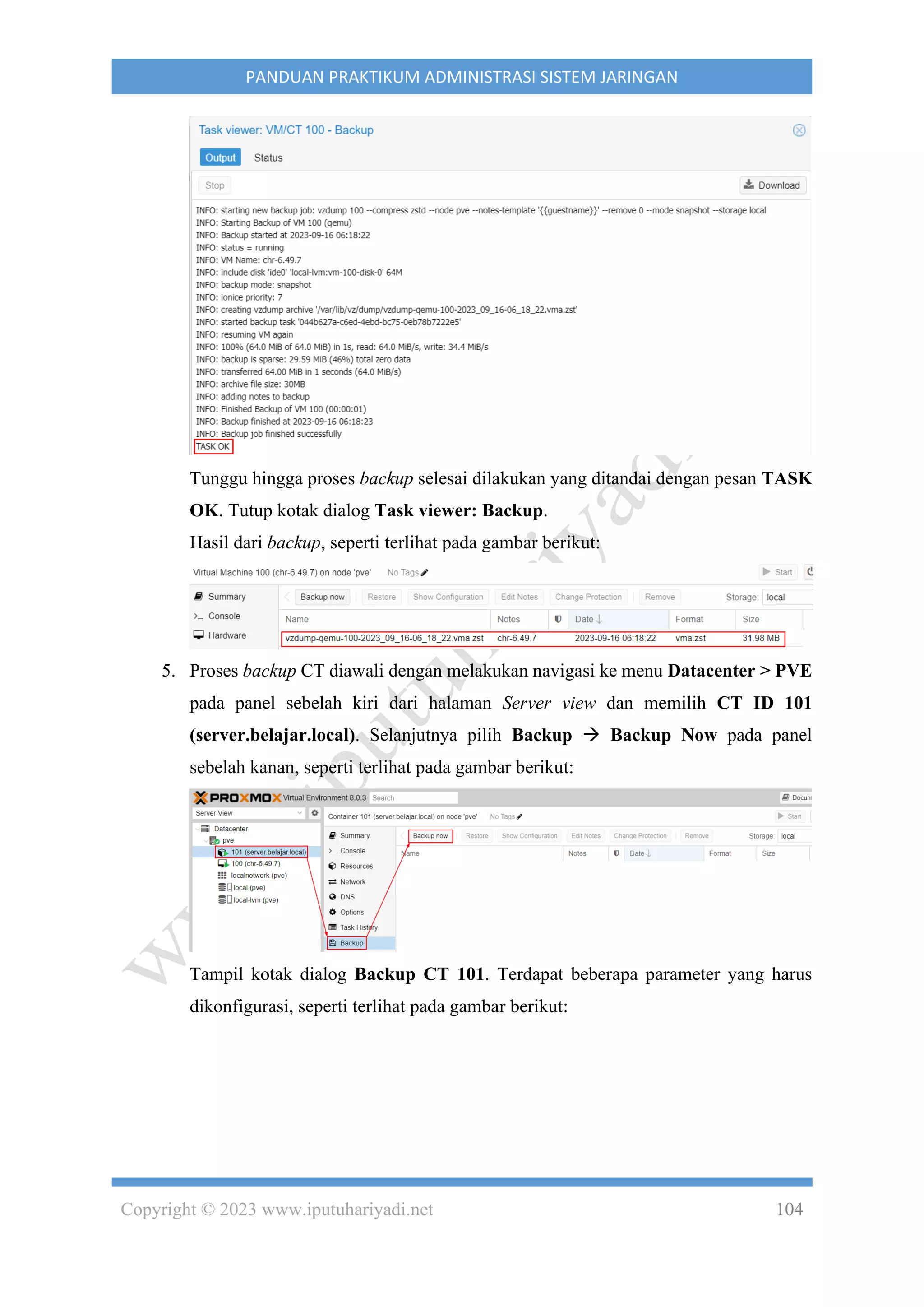 Copyright © 2023 www.iputuhariyadi.net 104
PANDUAN PRAKTIKUM ADMINISTRASI SISTEM JARINGAN
Tunggu hingga proses backup selesai dilakukan yang ditandai dengan pesan TASK
OK. Tutup kotak dialog Task viewer: Backup.
Hasil dari backup, seperti terlihat pada gambar berikut:
5. Proses backup CT diawali dengan melakukan navigasi ke menu Datacenter > PVE
pada panel sebelah kiri dari halaman Server view dan memilih CT ID 101
(server.belajar.local). Selanjutnya pilih Backup → Backup Now pada panel
sebelah kanan, seperti terlihat pada gambar berikut:
Tampil kotak dialog Backup CT 101. Terdapat beberapa parameter yang harus
dikonfigurasi, seperti terlihat pada gambar berikut:
 