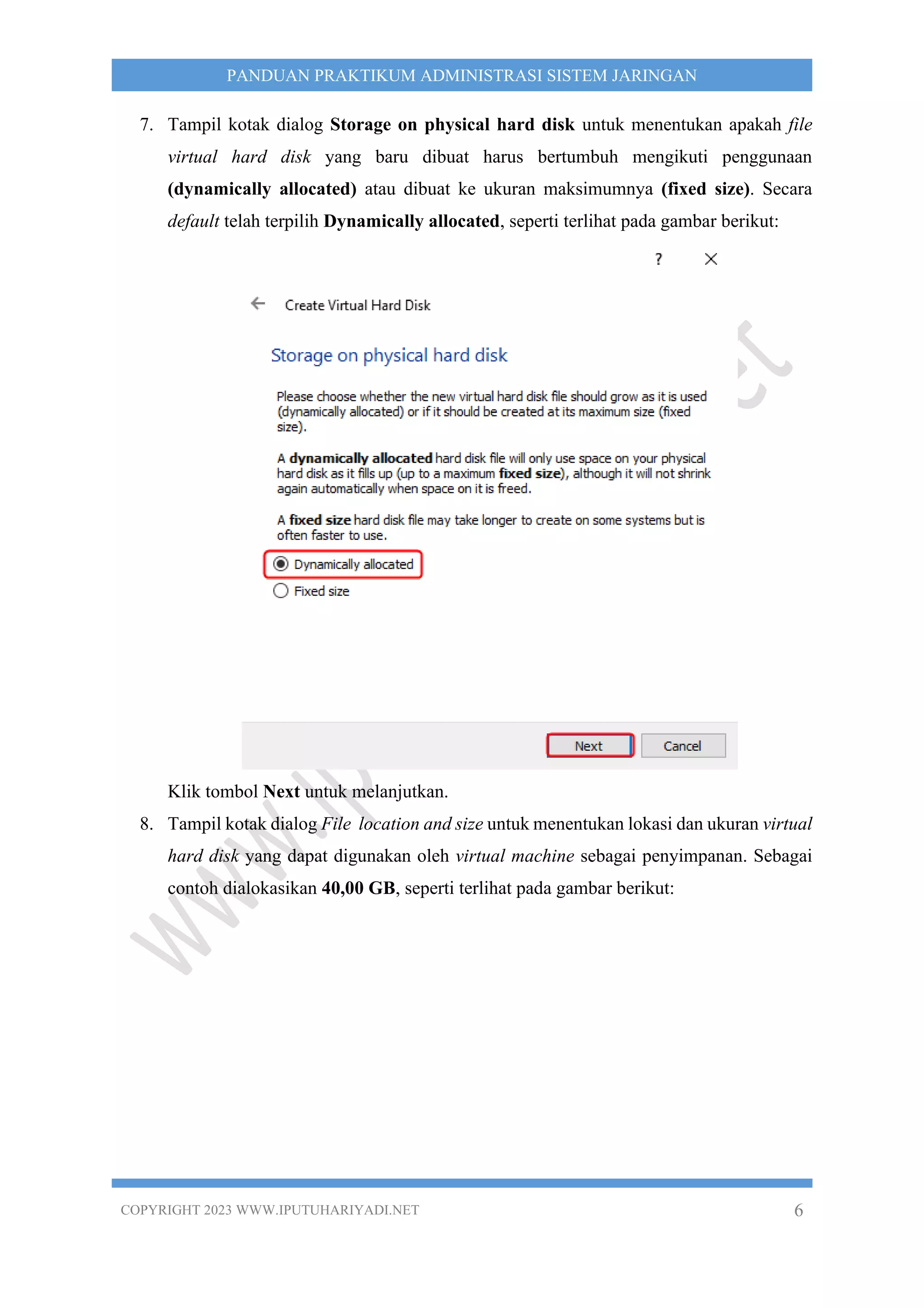 COPYRIGHT 2023 WWW.IPUTUHARIYADI.NET 6
PANDUAN PRAKTIKUM ADMINISTRASI SISTEM JARINGAN
7. Tampil kotak dialog Storage on physical hard disk untuk menentukan apakah file
virtual hard disk yang baru dibuat harus bertumbuh mengikuti penggunaan
(dynamically allocated) atau dibuat ke ukuran maksimumnya (fixed size). Secara
default telah terpilih Dynamically allocated, seperti terlihat pada gambar berikut:
Klik tombol Next untuk melanjutkan.
8. Tampil kotak dialog File location and size untuk menentukan lokasi dan ukuran virtual
hard disk yang dapat digunakan oleh virtual machine sebagai penyimpanan. Sebagai
contoh dialokasikan 40,00 GB, seperti terlihat pada gambar berikut:
 