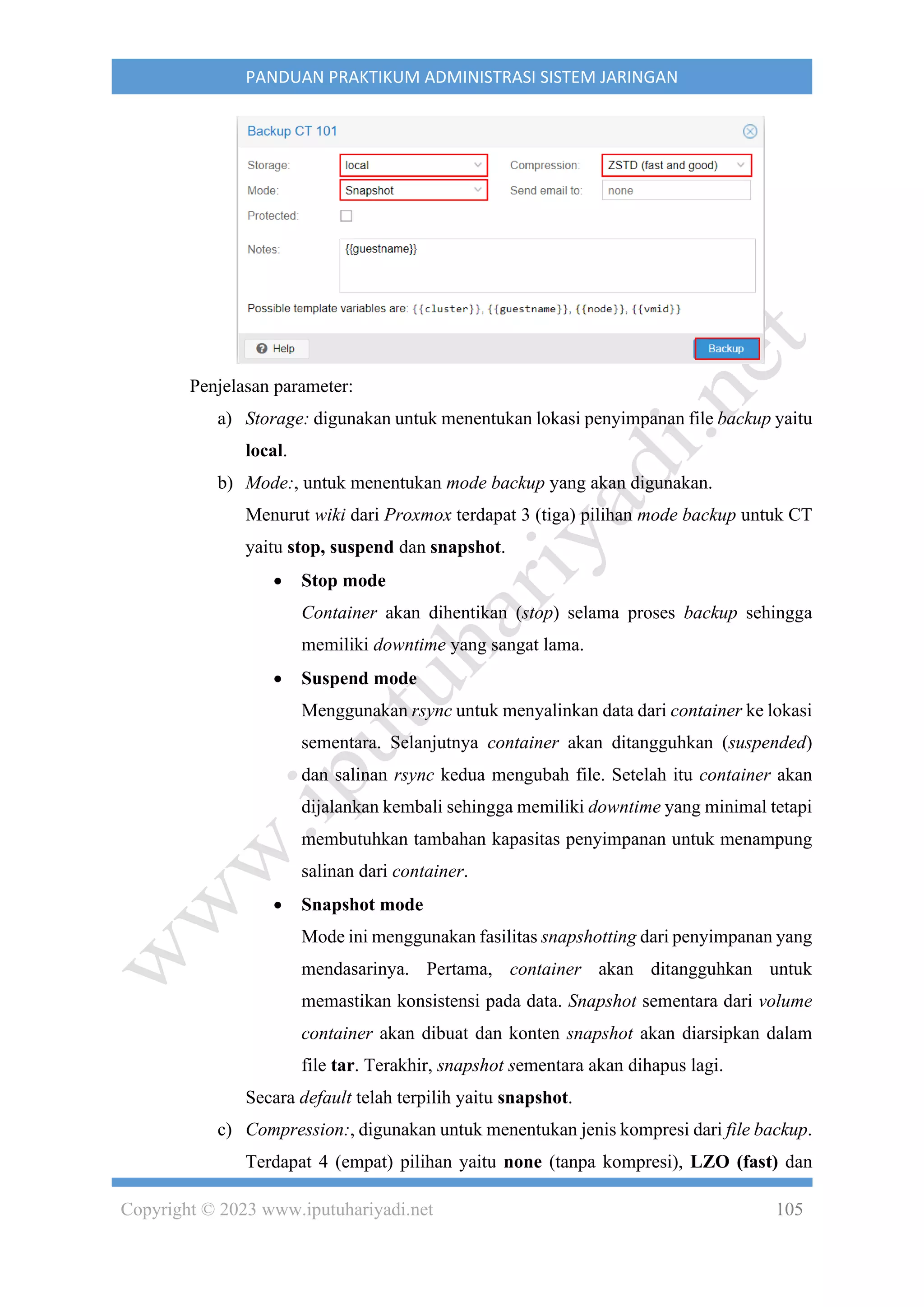 Copyright © 2023 www.iputuhariyadi.net 105
PANDUAN PRAKTIKUM ADMINISTRASI SISTEM JARINGAN
Penjelasan parameter:
a) Storage: digunakan untuk menentukan lokasi penyimpanan file backup yaitu
local.
b) Mode:, untuk menentukan mode backup yang akan digunakan.
Menurut wiki dari Proxmox terdapat 3 (tiga) pilihan mode backup untuk CT
yaitu stop, suspend dan snapshot.
• Stop mode
Container akan dihentikan (stop) selama proses backup sehingga
memiliki downtime yang sangat lama.
• Suspend mode
Menggunakan rsync untuk menyalinkan data dari container ke lokasi
sementara. Selanjutnya container akan ditangguhkan (suspended)
dan salinan rsync kedua mengubah file. Setelah itu container akan
dijalankan kembali sehingga memiliki downtime yang minimal tetapi
membutuhkan tambahan kapasitas penyimpanan untuk menampung
salinan dari container.
• Snapshot mode
Mode ini menggunakan fasilitas snapshotting dari penyimpanan yang
mendasarinya. Pertama, container akan ditangguhkan untuk
memastikan konsistensi pada data. Snapshot sementara dari volume
container akan dibuat dan konten snapshot akan diarsipkan dalam
file tar. Terakhir, snapshot sementara akan dihapus lagi.
Secara default telah terpilih yaitu snapshot.
c) Compression:, digunakan untuk menentukan jenis kompresi dari file backup.
Terdapat 4 (empat) pilihan yaitu none (tanpa kompresi), LZO (fast) dan
 