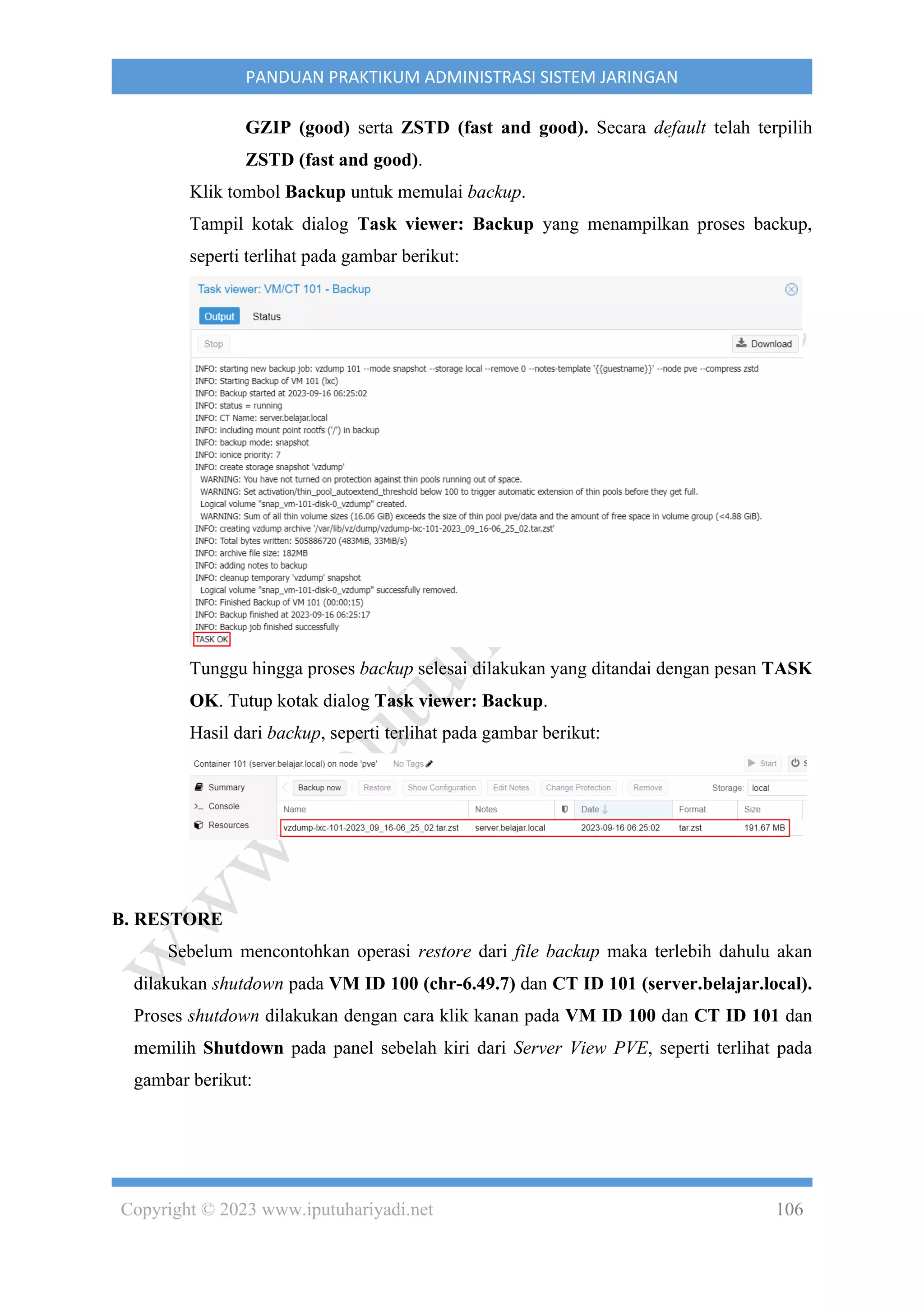 Copyright © 2023 www.iputuhariyadi.net 106
PANDUAN PRAKTIKUM ADMINISTRASI SISTEM JARINGAN
GZIP (good) serta ZSTD (fast and good). Secara default telah terpilih
ZSTD (fast and good).
Klik tombol Backup untuk memulai backup.
Tampil kotak dialog Task viewer: Backup yang menampilkan proses backup,
seperti terlihat pada gambar berikut:
Tunggu hingga proses backup selesai dilakukan yang ditandai dengan pesan TASK
OK. Tutup kotak dialog Task viewer: Backup.
Hasil dari backup, seperti terlihat pada gambar berikut:
B. RESTORE
Sebelum mencontohkan operasi restore dari file backup maka terlebih dahulu akan
dilakukan shutdown pada VM ID 100 (chr-6.49.7) dan CT ID 101 (server.belajar.local).
Proses shutdown dilakukan dengan cara klik kanan pada VM ID 100 dan CT ID 101 dan
memilih Shutdown pada panel sebelah kiri dari Server View PVE, seperti terlihat pada
gambar berikut:
 