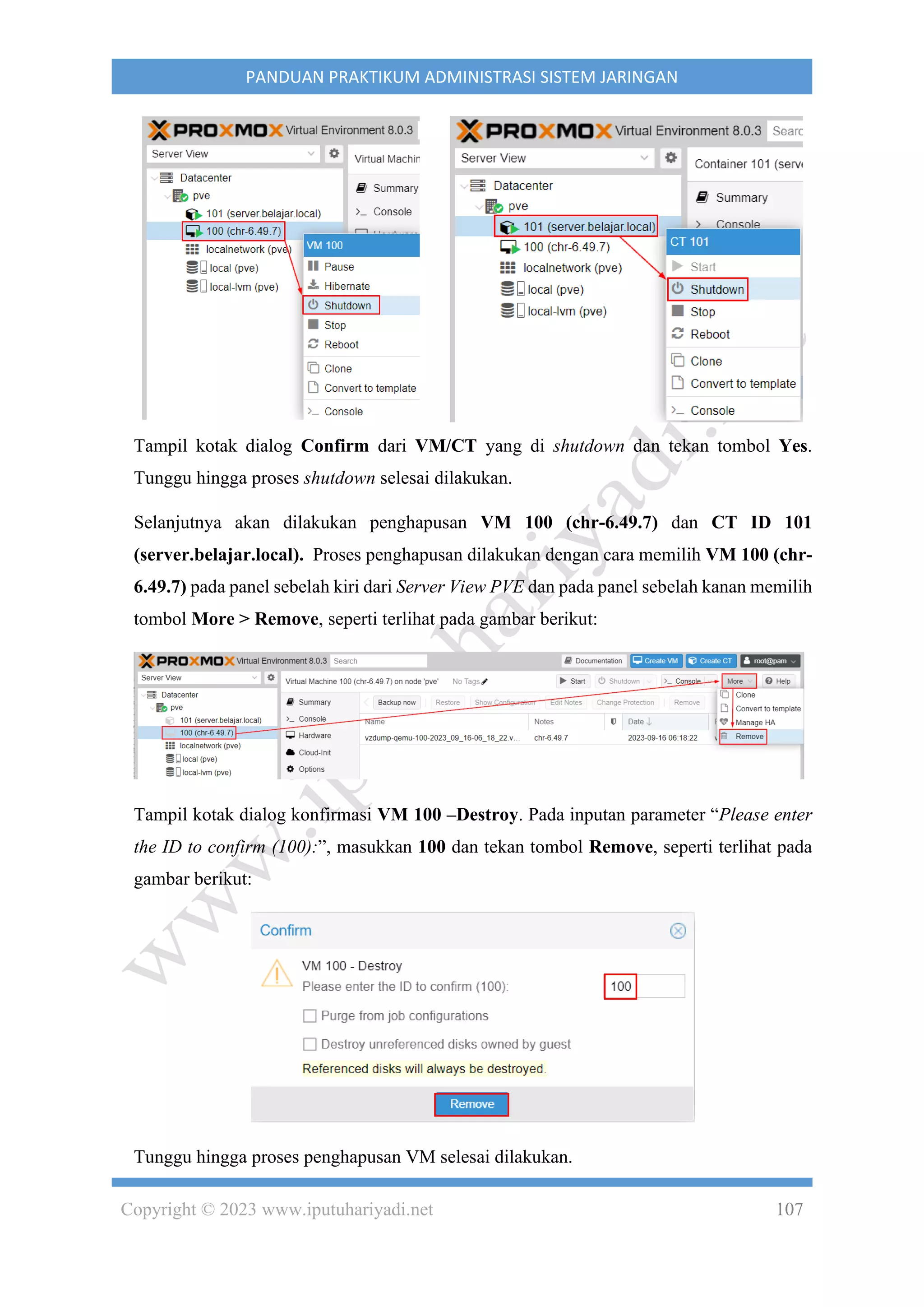 Copyright © 2023 www.iputuhariyadi.net 107
PANDUAN PRAKTIKUM ADMINISTRASI SISTEM JARINGAN
Tampil kotak dialog Confirm dari VM/CT yang di shutdown dan tekan tombol Yes.
Tunggu hingga proses shutdown selesai dilakukan.
Selanjutnya akan dilakukan penghapusan VM 100 (chr-6.49.7) dan CT ID 101
(server.belajar.local). Proses penghapusan dilakukan dengan cara memilih VM 100 (chr-
6.49.7) pada panel sebelah kiri dari Server View PVE dan pada panel sebelah kanan memilih
tombol More > Remove, seperti terlihat pada gambar berikut:
Tampil kotak dialog konfirmasi VM 100 –Destroy. Pada inputan parameter “Please enter
the ID to confirm (100):”, masukkan 100 dan tekan tombol Remove, seperti terlihat pada
gambar berikut:
Tunggu hingga proses penghapusan VM selesai dilakukan.
 