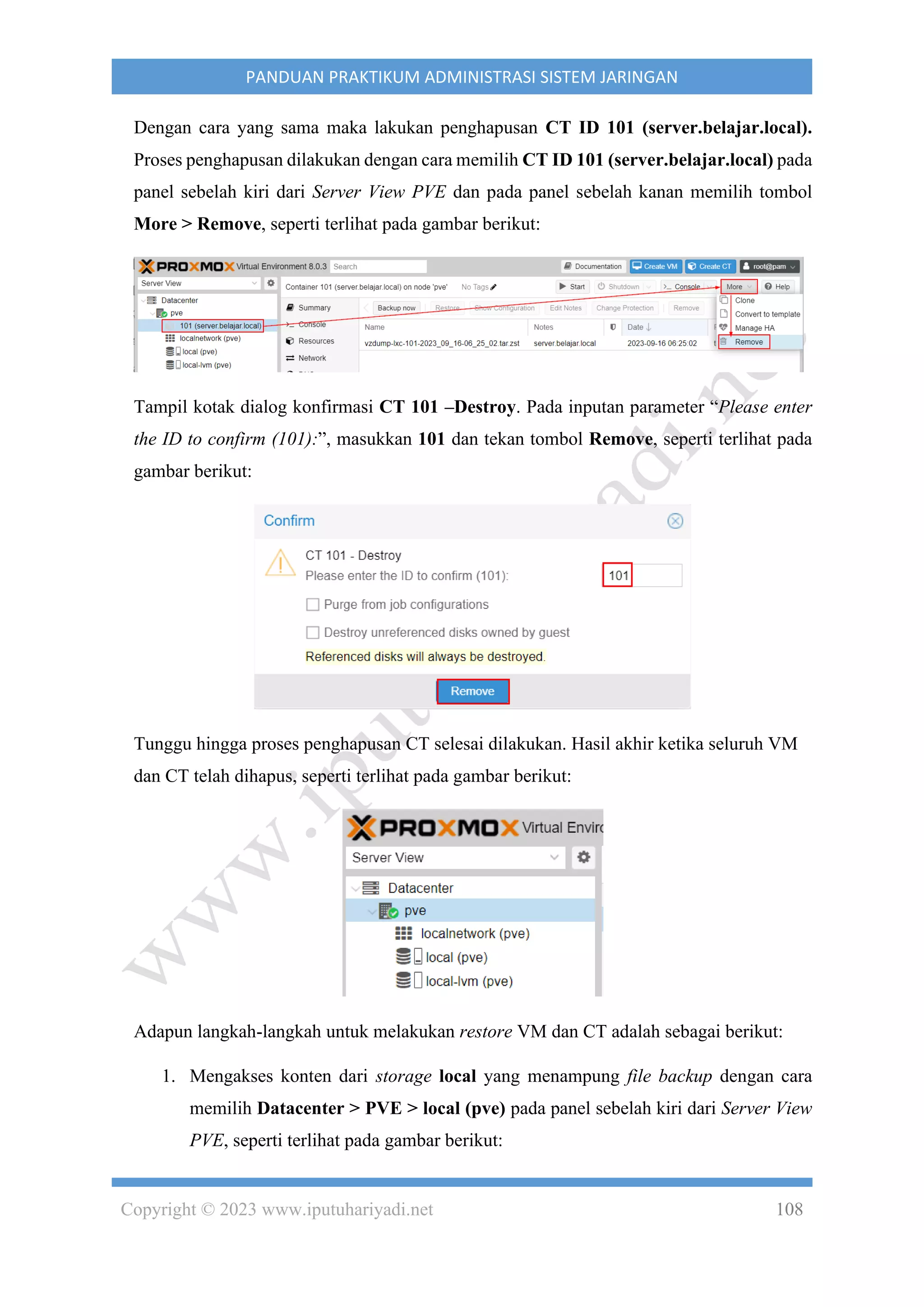 Copyright © 2023 www.iputuhariyadi.net 108
PANDUAN PRAKTIKUM ADMINISTRASI SISTEM JARINGAN
Dengan cara yang sama maka lakukan penghapusan CT ID 101 (server.belajar.local).
Proses penghapusan dilakukan dengan cara memilih CT ID 101 (server.belajar.local) pada
panel sebelah kiri dari Server View PVE dan pada panel sebelah kanan memilih tombol
More > Remove, seperti terlihat pada gambar berikut:
Tampil kotak dialog konfirmasi CT 101 –Destroy. Pada inputan parameter “Please enter
the ID to confirm (101):”, masukkan 101 dan tekan tombol Remove, seperti terlihat pada
gambar berikut:
Tunggu hingga proses penghapusan CT selesai dilakukan. Hasil akhir ketika seluruh VM
dan CT telah dihapus, seperti terlihat pada gambar berikut:
Adapun langkah-langkah untuk melakukan restore VM dan CT adalah sebagai berikut:
1. Mengakses konten dari storage local yang menampung file backup dengan cara
memilih Datacenter > PVE > local (pve) pada panel sebelah kiri dari Server View
PVE, seperti terlihat pada gambar berikut:
 