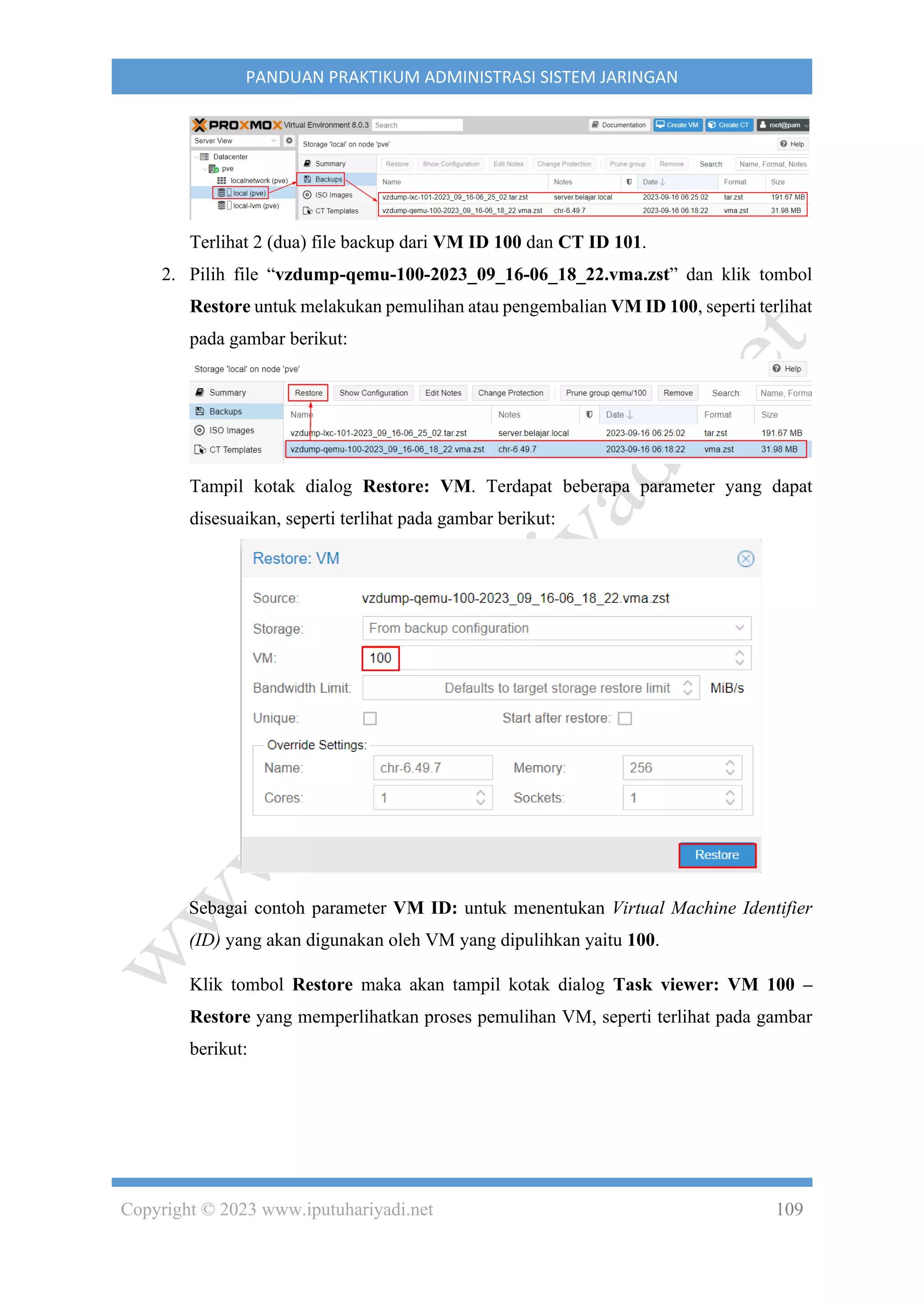 Copyright © 2023 www.iputuhariyadi.net 109
PANDUAN PRAKTIKUM ADMINISTRASI SISTEM JARINGAN
Terlihat 2 (dua) file backup dari VM ID 100 dan CT ID 101.
2. Pilih file “vzdump-qemu-100-2023_09_16-06_18_22.vma.zst” dan klik tombol
Restore untuk melakukan pemulihan atau pengembalian VM ID 100, seperti terlihat
pada gambar berikut:
Tampil kotak dialog Restore: VM. Terdapat beberapa parameter yang dapat
disesuaikan, seperti terlihat pada gambar berikut:
Sebagai contoh parameter VM ID: untuk menentukan Virtual Machine Identifier
(ID) yang akan digunakan oleh VM yang dipulihkan yaitu 100.
Klik tombol Restore maka akan tampil kotak dialog Task viewer: VM 100 –
Restore yang memperlihatkan proses pemulihan VM, seperti terlihat pada gambar
berikut:
 