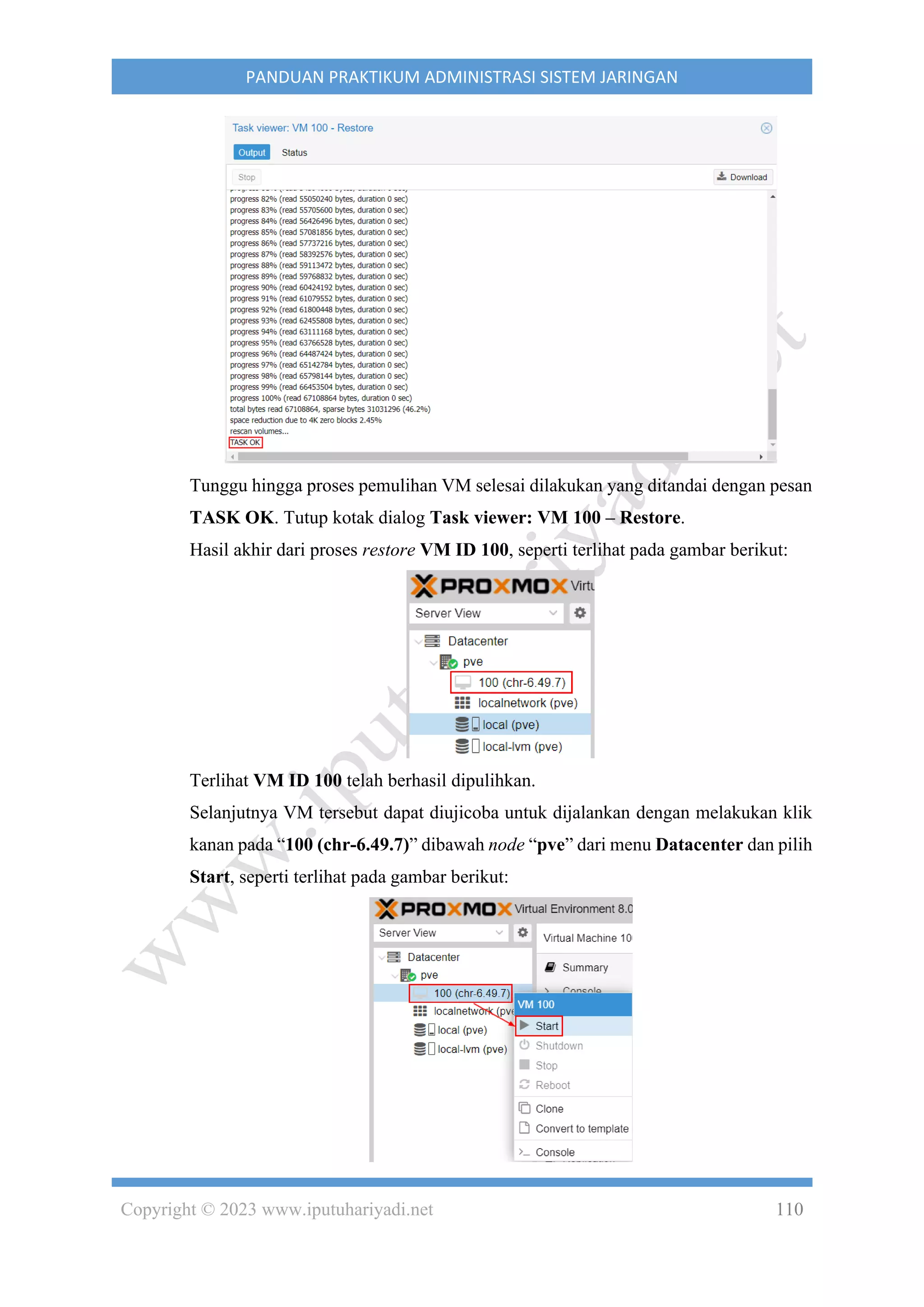 Copyright © 2023 www.iputuhariyadi.net 110
PANDUAN PRAKTIKUM ADMINISTRASI SISTEM JARINGAN
Tunggu hingga proses pemulihan VM selesai dilakukan yang ditandai dengan pesan
TASK OK. Tutup kotak dialog Task viewer: VM 100 – Restore.
Hasil akhir dari proses restore VM ID 100, seperti terlihat pada gambar berikut:
Terlihat VM ID 100 telah berhasil dipulihkan.
Selanjutnya VM tersebut dapat diujicoba untuk dijalankan dengan melakukan klik
kanan pada “100 (chr-6.49.7)” dibawah node “pve” dari menu Datacenter dan pilih
Start, seperti terlihat pada gambar berikut:
 
