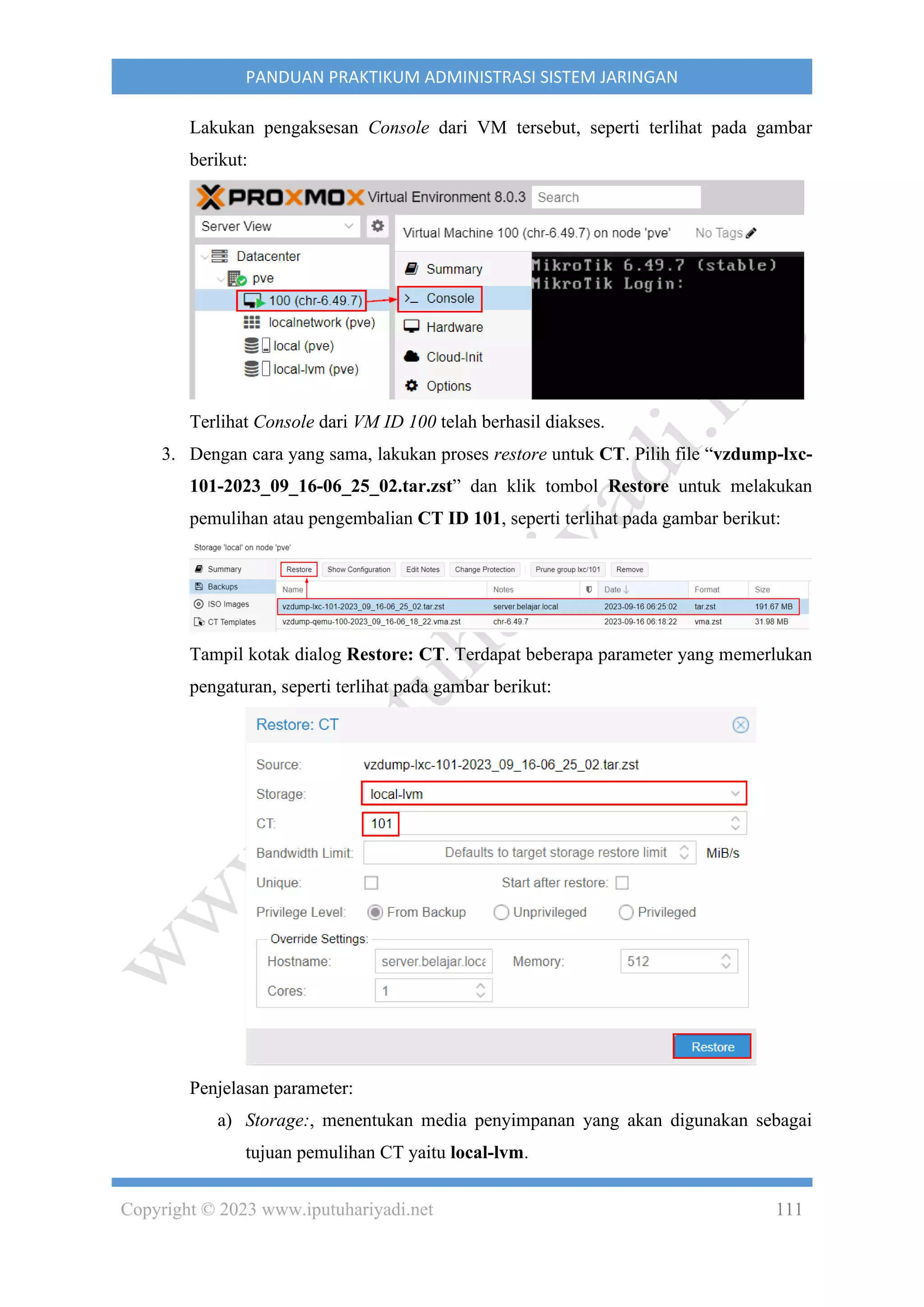 Copyright © 2023 www.iputuhariyadi.net 111
PANDUAN PRAKTIKUM ADMINISTRASI SISTEM JARINGAN
Lakukan pengaksesan Console dari VM tersebut, seperti terlihat pada gambar
berikut:
Terlihat Console dari VM ID 100 telah berhasil diakses.
3. Dengan cara yang sama, lakukan proses restore untuk CT. Pilih file “vzdump-lxc-
101-2023_09_16-06_25_02.tar.zst” dan klik tombol Restore untuk melakukan
pemulihan atau pengembalian CT ID 101, seperti terlihat pada gambar berikut:
Tampil kotak dialog Restore: CT. Terdapat beberapa parameter yang memerlukan
pengaturan, seperti terlihat pada gambar berikut:
Penjelasan parameter:
a) Storage:, menentukan media penyimpanan yang akan digunakan sebagai
tujuan pemulihan CT yaitu local-lvm.
 