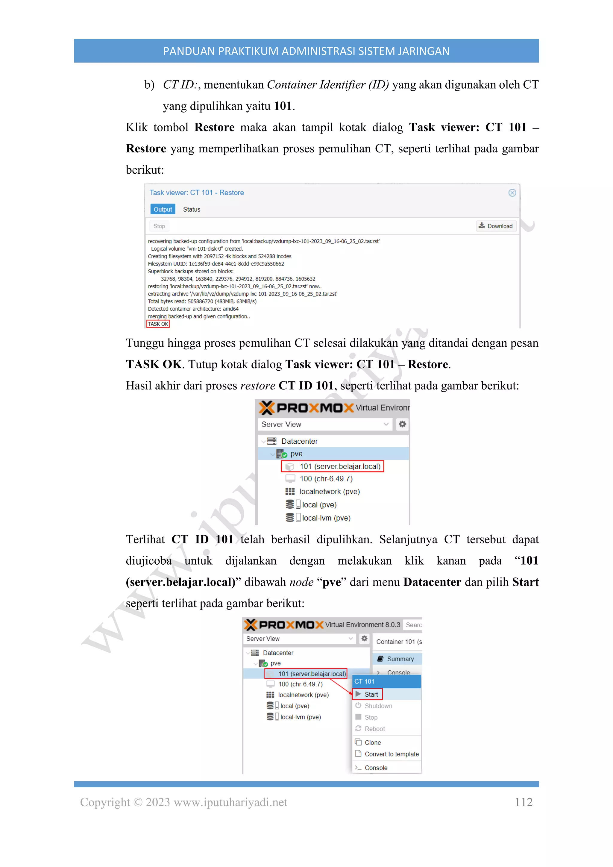 Copyright © 2023 www.iputuhariyadi.net 112
PANDUAN PRAKTIKUM ADMINISTRASI SISTEM JARINGAN
b) CT ID:, menentukan Container Identifier (ID) yang akan digunakan oleh CT
yang dipulihkan yaitu 101.
Klik tombol Restore maka akan tampil kotak dialog Task viewer: CT 101 –
Restore yang memperlihatkan proses pemulihan CT, seperti terlihat pada gambar
berikut:
Tunggu hingga proses pemulihan CT selesai dilakukan yang ditandai dengan pesan
TASK OK. Tutup kotak dialog Task viewer: CT 101 – Restore.
Hasil akhir dari proses restore CT ID 101, seperti terlihat pada gambar berikut:
Terlihat CT ID 101 telah berhasil dipulihkan. Selanjutnya CT tersebut dapat
diujicoba untuk dijalankan dengan melakukan klik kanan pada “101
(server.belajar.local)” dibawah node “pve” dari menu Datacenter dan pilih Start
seperti terlihat pada gambar berikut:
 