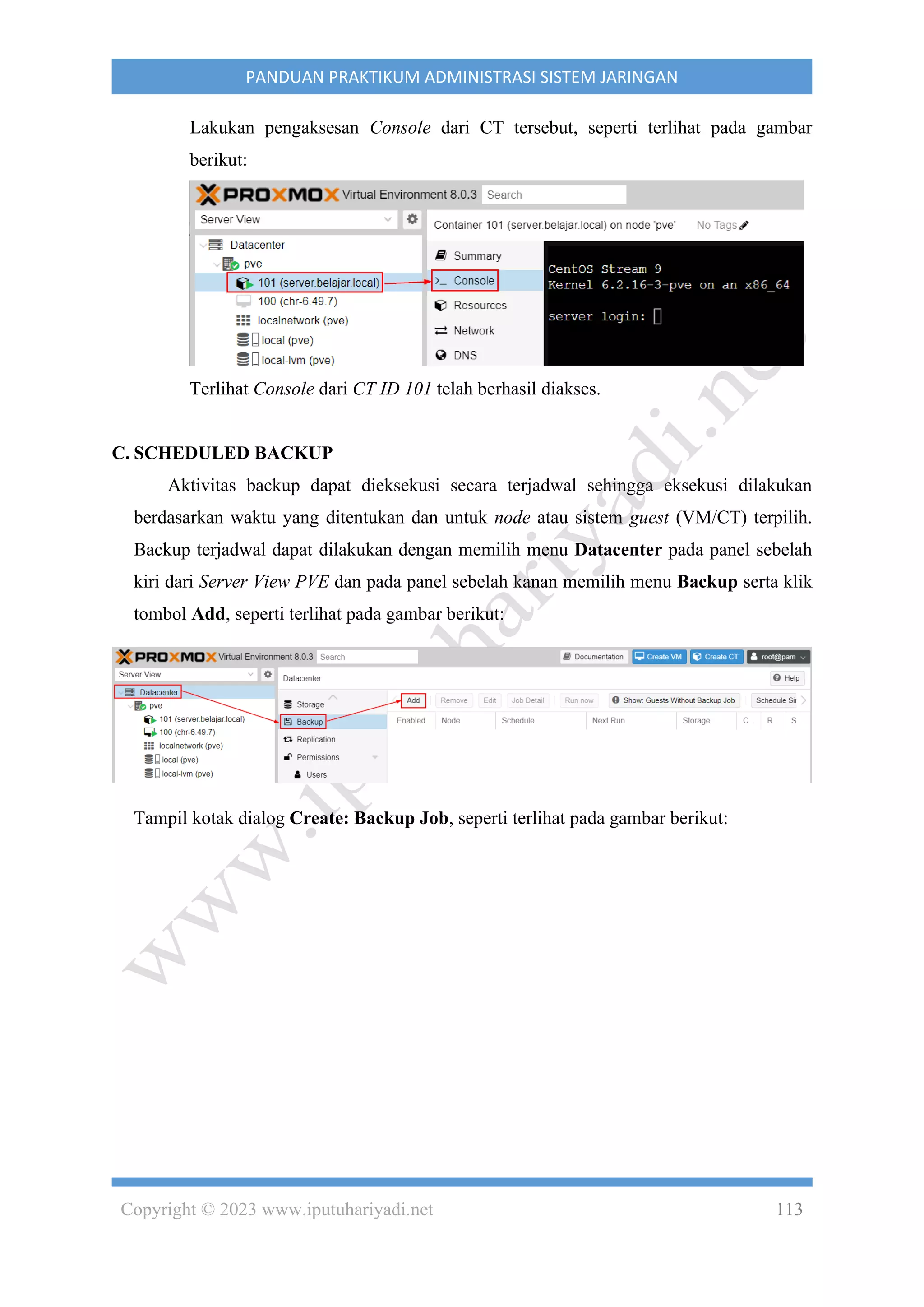 Copyright © 2023 www.iputuhariyadi.net 113
PANDUAN PRAKTIKUM ADMINISTRASI SISTEM JARINGAN
Lakukan pengaksesan Console dari CT tersebut, seperti terlihat pada gambar
berikut:
Terlihat Console dari CT ID 101 telah berhasil diakses.
C. SCHEDULED BACKUP
Aktivitas backup dapat dieksekusi secara terjadwal sehingga eksekusi dilakukan
berdasarkan waktu yang ditentukan dan untuk node atau sistem guest (VM/CT) terpilih.
Backup terjadwal dapat dilakukan dengan memilih menu Datacenter pada panel sebelah
kiri dari Server View PVE dan pada panel sebelah kanan memilih menu Backup serta klik
tombol Add, seperti terlihat pada gambar berikut:
Tampil kotak dialog Create: Backup Job, seperti terlihat pada gambar berikut:
 