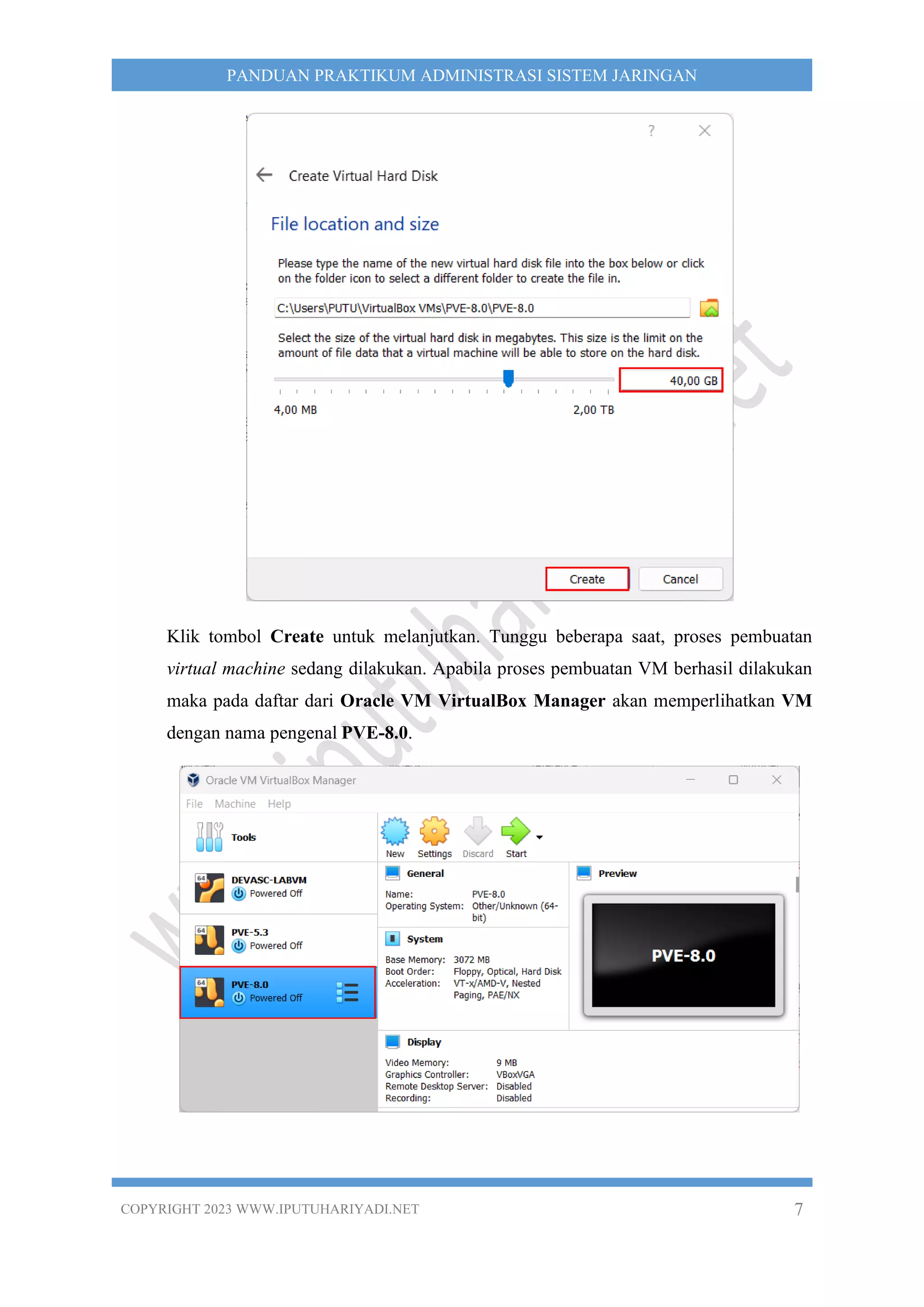 COPYRIGHT 2023 WWW.IPUTUHARIYADI.NET 7
PANDUAN PRAKTIKUM ADMINISTRASI SISTEM JARINGAN
Klik tombol Create untuk melanjutkan. Tunggu beberapa saat, proses pembuatan
virtual machine sedang dilakukan. Apabila proses pembuatan VM berhasil dilakukan
maka pada daftar dari Oracle VM VirtualBox Manager akan memperlihatkan VM
dengan nama pengenal PVE-8.0.
 