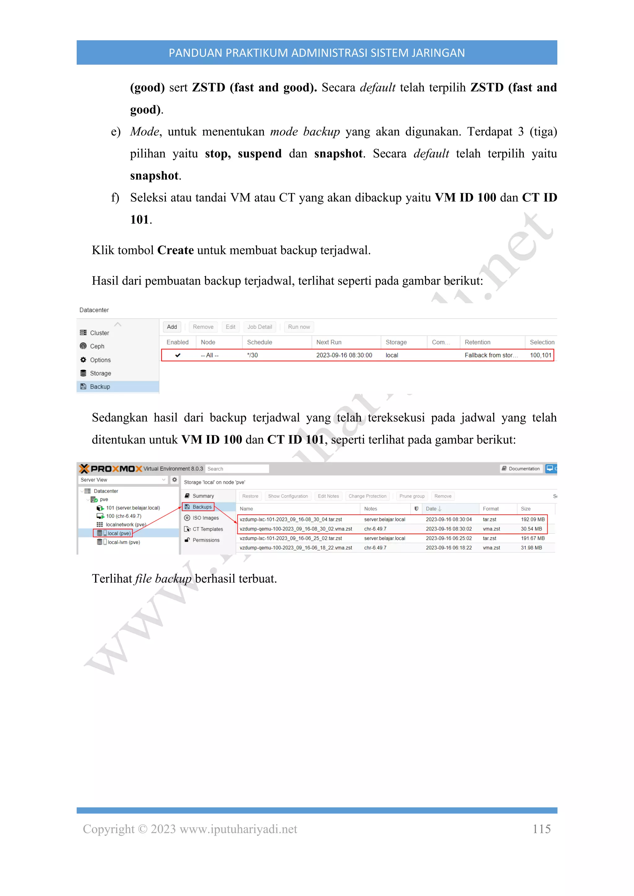 Copyright © 2023 www.iputuhariyadi.net 115
PANDUAN PRAKTIKUM ADMINISTRASI SISTEM JARINGAN
(good) sert ZSTD (fast and good). Secara default telah terpilih ZSTD (fast and
good).
e) Mode, untuk menentukan mode backup yang akan digunakan. Terdapat 3 (tiga)
pilihan yaitu stop, suspend dan snapshot. Secara default telah terpilih yaitu
snapshot.
f) Seleksi atau tandai VM atau CT yang akan dibackup yaitu VM ID 100 dan CT ID
101.
Klik tombol Create untuk membuat backup terjadwal.
Hasil dari pembuatan backup terjadwal, terlihat seperti pada gambar berikut:
Sedangkan hasil dari backup terjadwal yang telah tereksekusi pada jadwal yang telah
ditentukan untuk VM ID 100 dan CT ID 101, seperti terlihat pada gambar berikut:
Terlihat file backup berhasil terbuat.
 