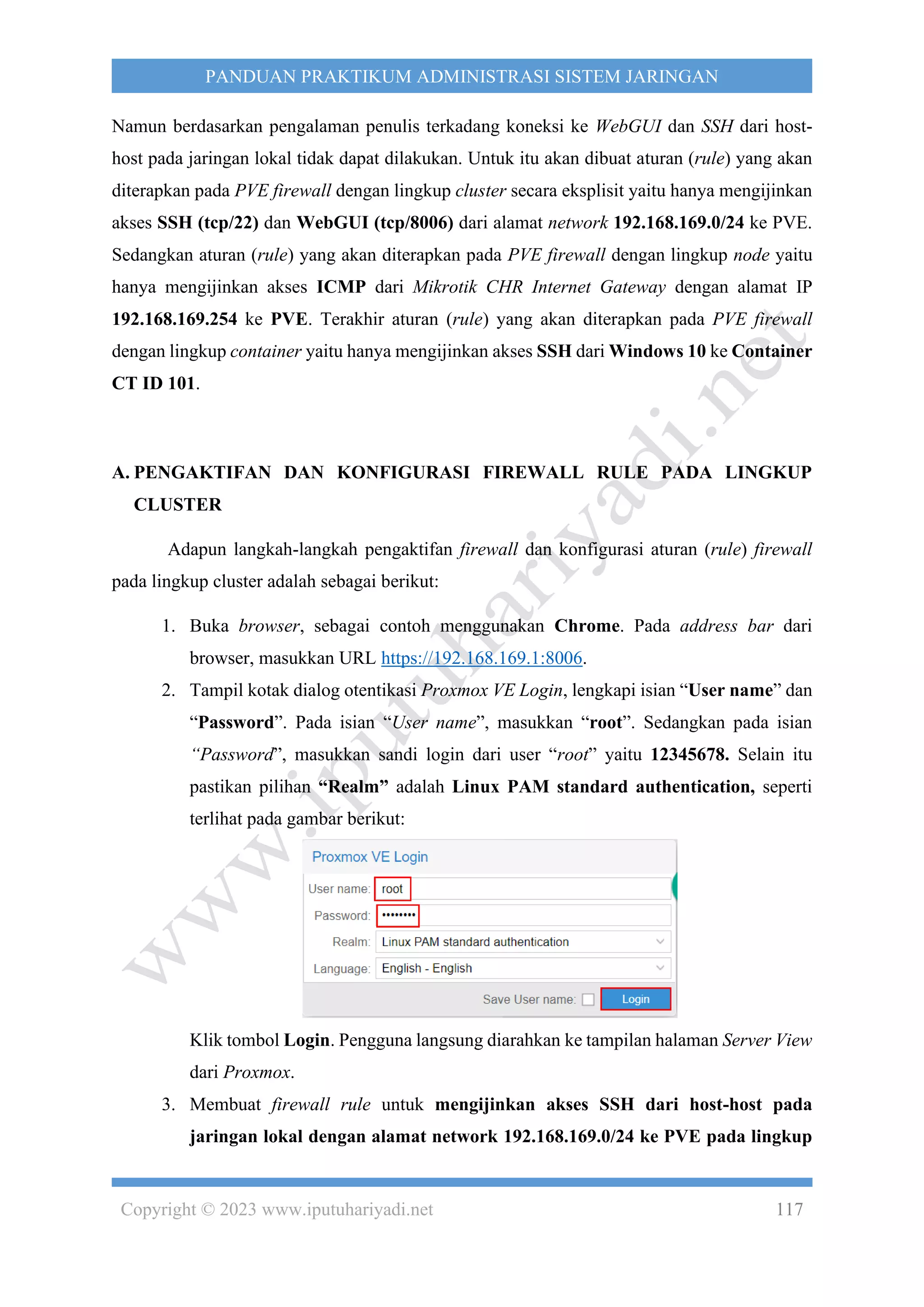Copyright © 2023 www.iputuhariyadi.net 117
PANDUAN PRAKTIKUM ADMINISTRASI SISTEM JARINGAN
Namun berdasarkan pengalaman penulis terkadang koneksi ke WebGUI dan SSH dari host-
host pada jaringan lokal tidak dapat dilakukan. Untuk itu akan dibuat aturan (rule) yang akan
diterapkan pada PVE firewall dengan lingkup cluster secara eksplisit yaitu hanya mengijinkan
akses SSH (tcp/22) dan WebGUI (tcp/8006) dari alamat network 192.168.169.0/24 ke PVE.
Sedangkan aturan (rule) yang akan diterapkan pada PVE firewall dengan lingkup node yaitu
hanya mengijinkan akses ICMP dari Mikrotik CHR Internet Gateway dengan alamat IP
192.168.169.254 ke PVE. Terakhir aturan (rule) yang akan diterapkan pada PVE firewall
dengan lingkup container yaitu hanya mengijinkan akses SSH dari Windows 10 ke Container
CT ID 101.
A. PENGAKTIFAN DAN KONFIGURASI FIREWALL RULE PADA LINGKUP
CLUSTER
Adapun langkah-langkah pengaktifan firewall dan konfigurasi aturan (rule) firewall
pada lingkup cluster adalah sebagai berikut:
1. Buka browser, sebagai contoh menggunakan Chrome. Pada address bar dari
browser, masukkan URL https://192.168.169.1:8006.
2. Tampil kotak dialog otentikasi Proxmox VE Login, lengkapi isian “User name” dan
“Password”. Pada isian “User name”, masukkan “root”. Sedangkan pada isian
“Password”, masukkan sandi login dari user “root” yaitu 12345678. Selain itu
pastikan pilihan “Realm” adalah Linux PAM standard authentication, seperti
terlihat pada gambar berikut:
Klik tombol Login. Pengguna langsung diarahkan ke tampilan halaman Server View
dari Proxmox.
3. Membuat firewall rule untuk mengijinkan akses SSH dari host-host pada
jaringan lokal dengan alamat network 192.168.169.0/24 ke PVE pada lingkup
 