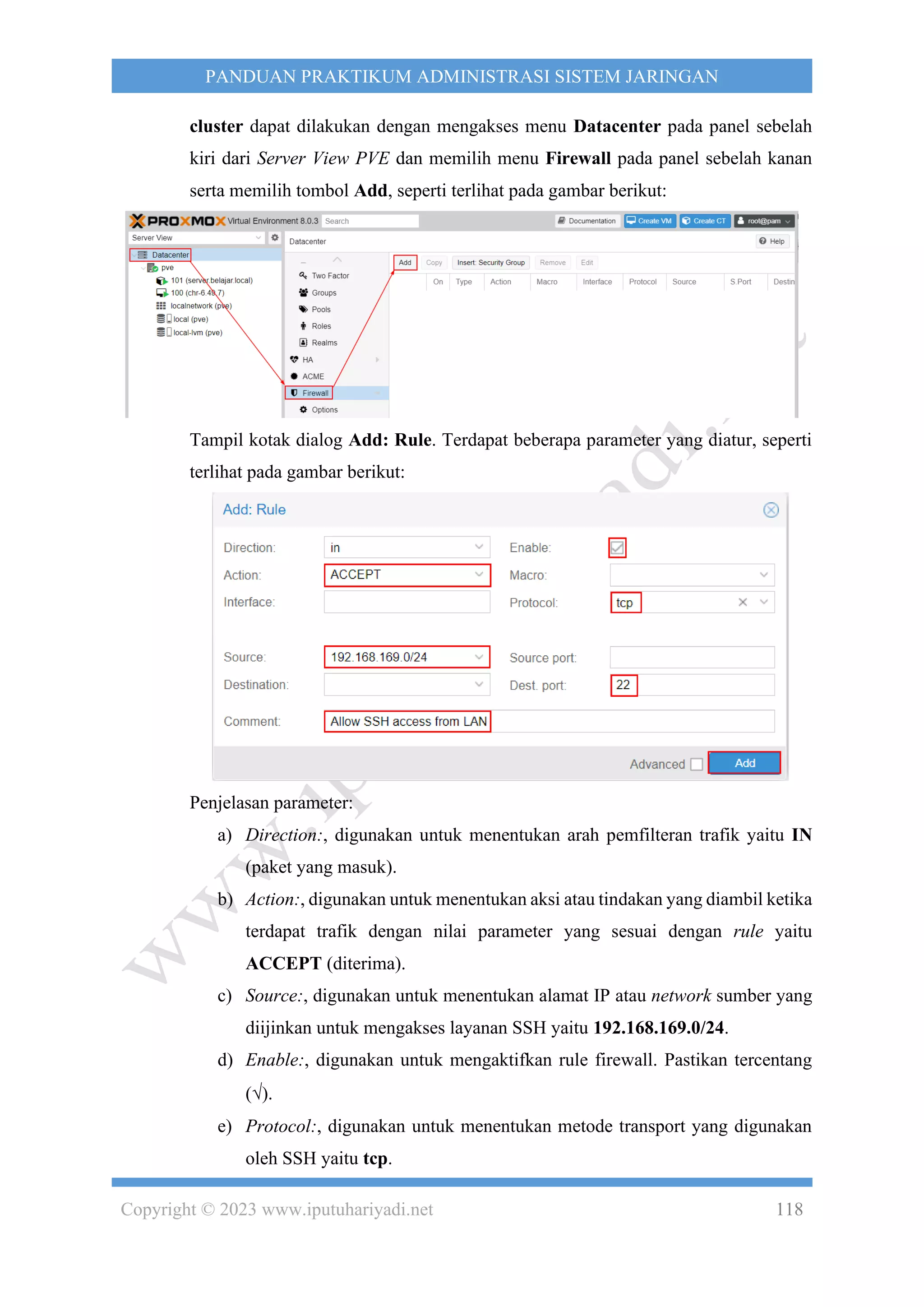 Copyright © 2023 www.iputuhariyadi.net 118
PANDUAN PRAKTIKUM ADMINISTRASI SISTEM JARINGAN
cluster dapat dilakukan dengan mengakses menu Datacenter pada panel sebelah
kiri dari Server View PVE dan memilih menu Firewall pada panel sebelah kanan
serta memilih tombol Add, seperti terlihat pada gambar berikut:
Tampil kotak dialog Add: Rule. Terdapat beberapa parameter yang diatur, seperti
terlihat pada gambar berikut:
Penjelasan parameter:
a) Direction:, digunakan untuk menentukan arah pemfilteran trafik yaitu IN
(paket yang masuk).
b) Action:, digunakan untuk menentukan aksi atau tindakan yang diambil ketika
terdapat trafik dengan nilai parameter yang sesuai dengan rule yaitu
ACCEPT (diterima).
c) Source:, digunakan untuk menentukan alamat IP atau network sumber yang
diijinkan untuk mengakses layanan SSH yaitu 192.168.169.0/24.
d) Enable:, digunakan untuk mengaktifkan rule firewall. Pastikan tercentang
().
e) Protocol:, digunakan untuk menentukan metode transport yang digunakan
oleh SSH yaitu tcp.
 