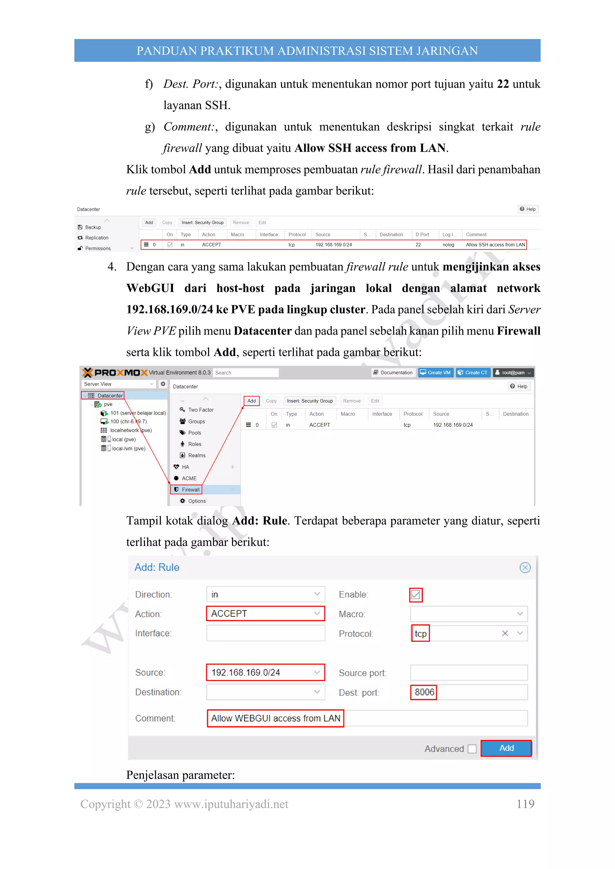 Copyright © 2023 www.iputuhariyadi.net 119
PANDUAN PRAKTIKUM ADMINISTRASI SISTEM JARINGAN
f) Dest. Port:, digunakan untuk menentukan nomor port tujuan yaitu 22 untuk
layanan SSH.
g) Comment:, digunakan untuk menentukan deskripsi singkat terkait rule
firewall yang dibuat yaitu Allow SSH access from LAN.
Klik tombol Add untuk memproses pembuatan rule firewall. Hasil dari penambahan
rule tersebut, seperti terlihat pada gambar berikut:
4. Dengan cara yang sama lakukan pembuatan firewall rule untuk mengijinkan akses
WebGUI dari host-host pada jaringan lokal dengan alamat network
192.168.169.0/24 ke PVE pada lingkup cluster. Pada panel sebelah kiri dari Server
View PVE pilih menu Datacenter dan pada panel sebelah kanan pilih menu Firewall
serta klik tombol Add, seperti terlihat pada gambar berikut:
Tampil kotak dialog Add: Rule. Terdapat beberapa parameter yang diatur, seperti
terlihat pada gambar berikut:
Penjelasan parameter:
 