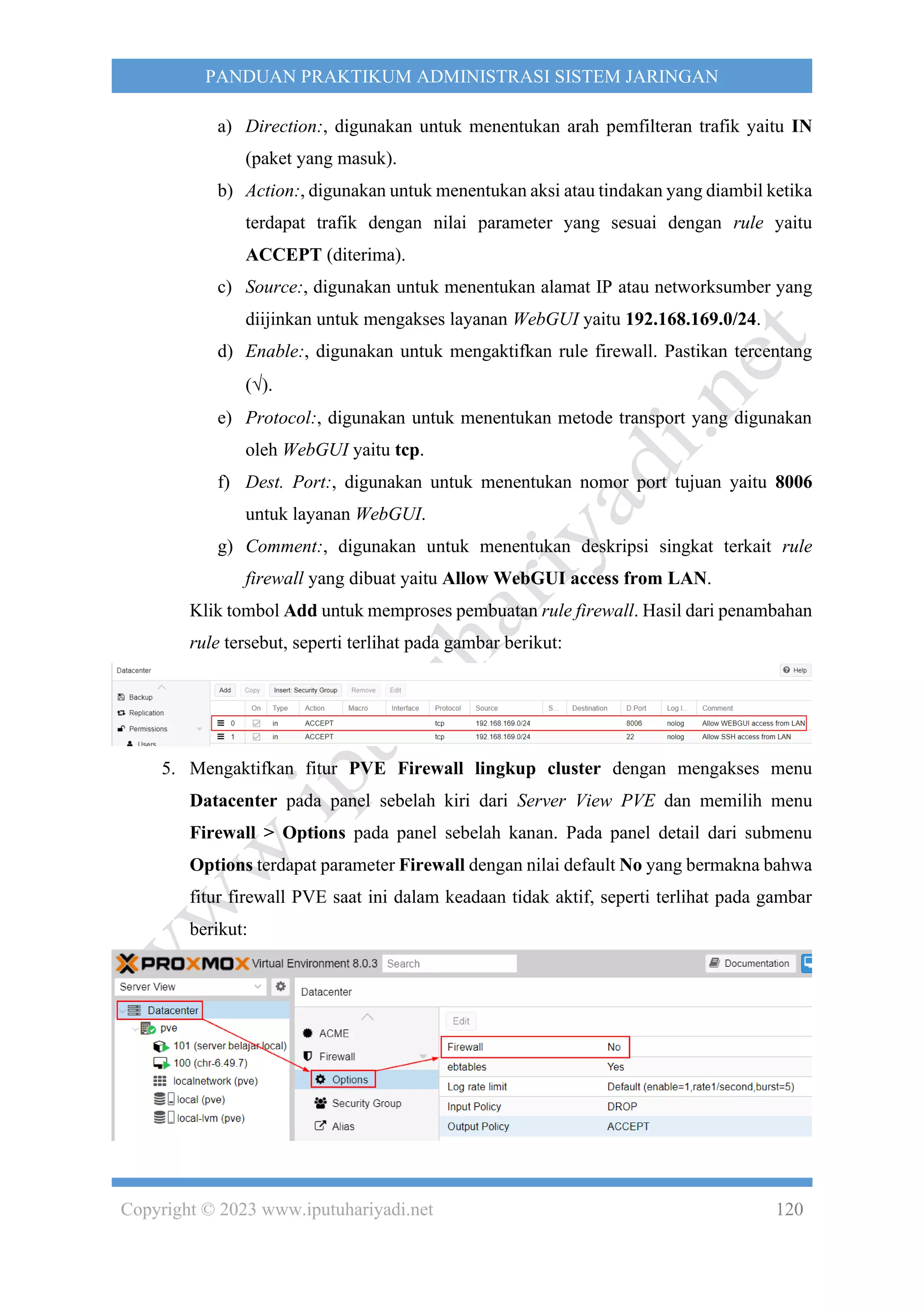 Copyright © 2023 www.iputuhariyadi.net 120
PANDUAN PRAKTIKUM ADMINISTRASI SISTEM JARINGAN
a) Direction:, digunakan untuk menentukan arah pemfilteran trafik yaitu IN
(paket yang masuk).
b) Action:, digunakan untuk menentukan aksi atau tindakan yang diambil ketika
terdapat trafik dengan nilai parameter yang sesuai dengan rule yaitu
ACCEPT (diterima).
c) Source:, digunakan untuk menentukan alamat IP atau networksumber yang
diijinkan untuk mengakses layanan WebGUI yaitu 192.168.169.0/24.
d) Enable:, digunakan untuk mengaktifkan rule firewall. Pastikan tercentang
().
e) Protocol:, digunakan untuk menentukan metode transport yang digunakan
oleh WebGUI yaitu tcp.
f) Dest. Port:, digunakan untuk menentukan nomor port tujuan yaitu 8006
untuk layanan WebGUI.
g) Comment:, digunakan untuk menentukan deskripsi singkat terkait rule
firewall yang dibuat yaitu Allow WebGUI access from LAN.
Klik tombol Add untuk memproses pembuatan rule firewall. Hasil dari penambahan
rule tersebut, seperti terlihat pada gambar berikut:
5. Mengaktifkan fitur PVE Firewall lingkup cluster dengan mengakses menu
Datacenter pada panel sebelah kiri dari Server View PVE dan memilih menu
Firewall > Options pada panel sebelah kanan. Pada panel detail dari submenu
Options terdapat parameter Firewall dengan nilai default No yang bermakna bahwa
fitur firewall PVE saat ini dalam keadaan tidak aktif, seperti terlihat pada gambar
berikut:
 