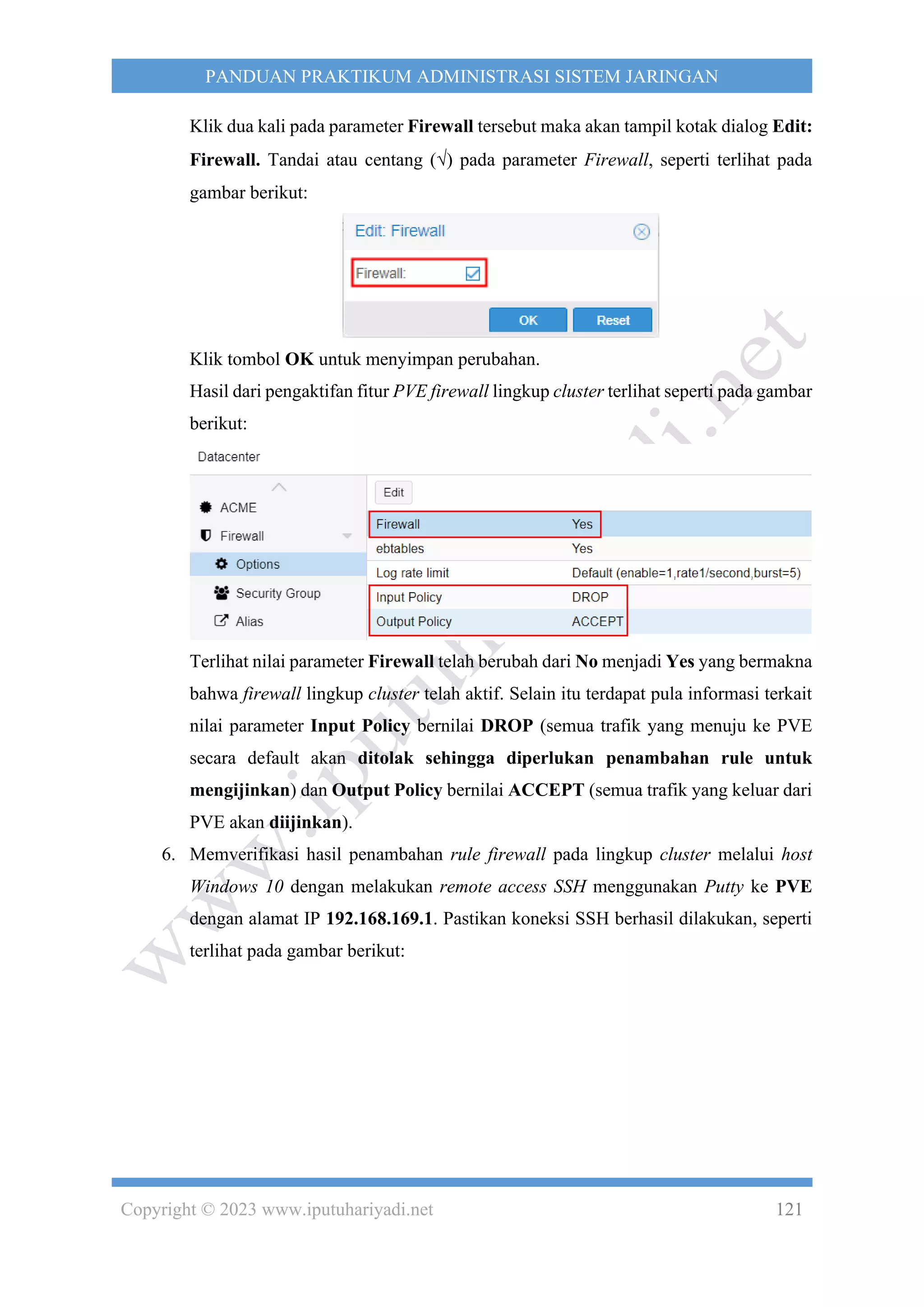 Copyright © 2023 www.iputuhariyadi.net 121
PANDUAN PRAKTIKUM ADMINISTRASI SISTEM JARINGAN
Klik dua kali pada parameter Firewall tersebut maka akan tampil kotak dialog Edit:
Firewall. Tandai atau centang () pada parameter Firewall, seperti terlihat pada
gambar berikut:
Klik tombol OK untuk menyimpan perubahan.
Hasil dari pengaktifan fitur PVE firewall lingkup cluster terlihat seperti pada gambar
berikut:
Terlihat nilai parameter Firewall telah berubah dari No menjadi Yes yang bermakna
bahwa firewall lingkup cluster telah aktif. Selain itu terdapat pula informasi terkait
nilai parameter Input Policy bernilai DROP (semua trafik yang menuju ke PVE
secara default akan ditolak sehingga diperlukan penambahan rule untuk
mengijinkan) dan Output Policy bernilai ACCEPT (semua trafik yang keluar dari
PVE akan diijinkan).
6. Memverifikasi hasil penambahan rule firewall pada lingkup cluster melalui host
Windows 10 dengan melakukan remote access SSH menggunakan Putty ke PVE
dengan alamat IP 192.168.169.1. Pastikan koneksi SSH berhasil dilakukan, seperti
terlihat pada gambar berikut:
 