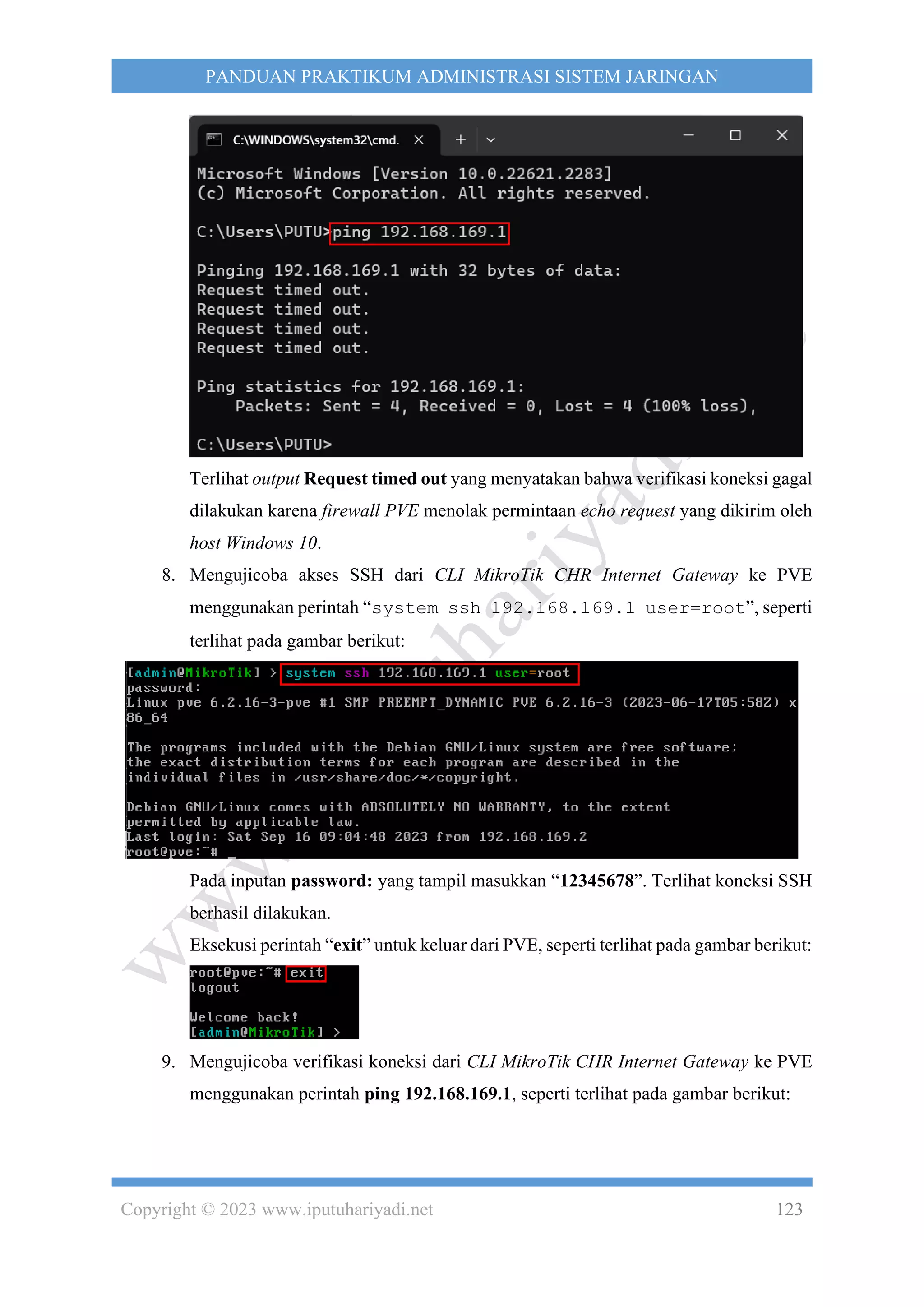 Copyright © 2023 www.iputuhariyadi.net 123
PANDUAN PRAKTIKUM ADMINISTRASI SISTEM JARINGAN
Terlihat output Request timed out yang menyatakan bahwa verifikasi koneksi gagal
dilakukan karena firewall PVE menolak permintaan echo request yang dikirim oleh
host Windows 10.
8. Mengujicoba akses SSH dari CLI MikroTik CHR Internet Gateway ke PVE
menggunakan perintah “system ssh 192.168.169.1 user=root”, seperti
terlihat pada gambar berikut:
Pada inputan password: yang tampil masukkan “12345678”. Terlihat koneksi SSH
berhasil dilakukan.
Eksekusi perintah “exit” untuk keluar dari PVE, seperti terlihat pada gambar berikut:
9. Mengujicoba verifikasi koneksi dari CLI MikroTik CHR Internet Gateway ke PVE
menggunakan perintah ping 192.168.169.1, seperti terlihat pada gambar berikut:
 