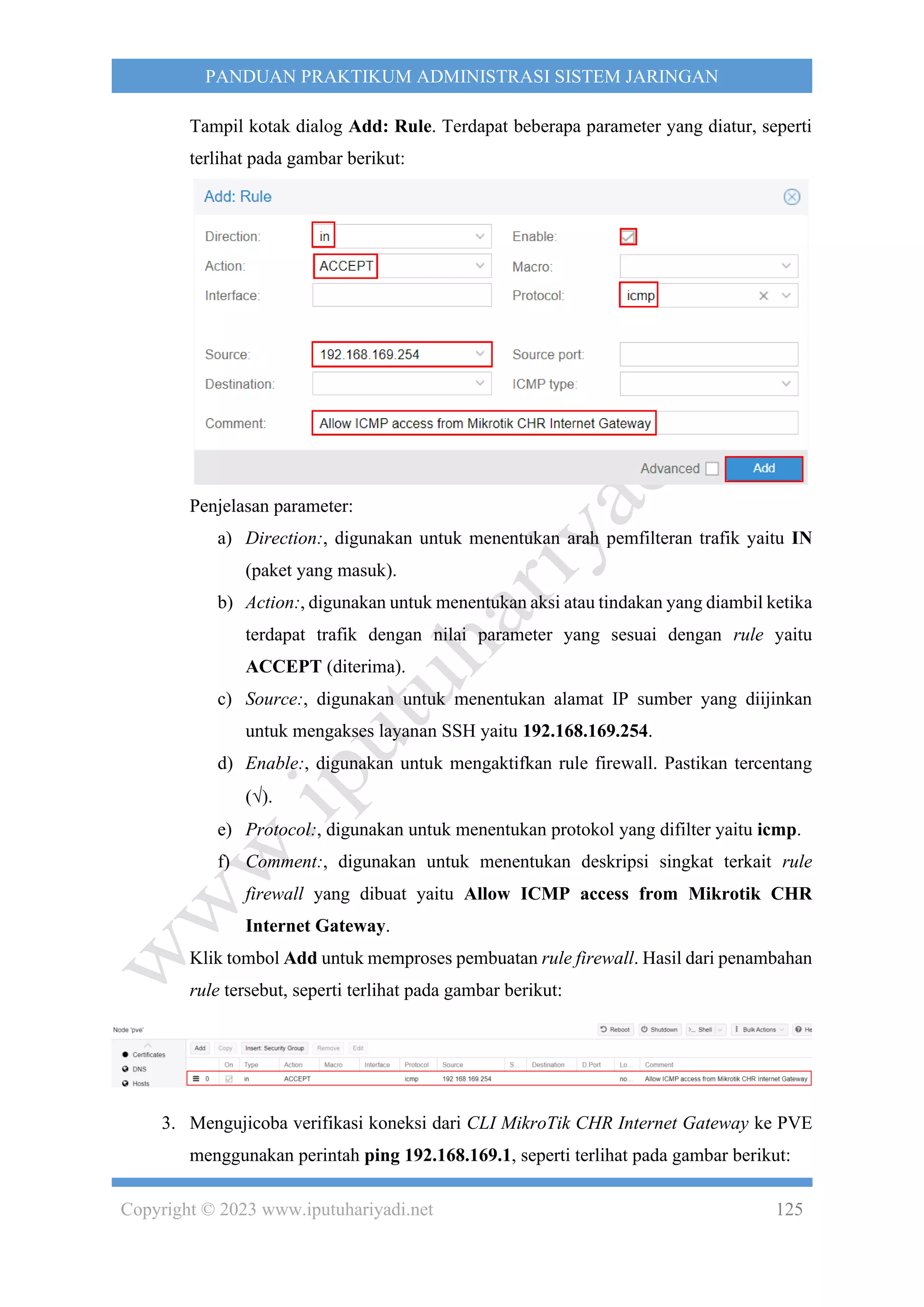 Copyright © 2023 www.iputuhariyadi.net 125
PANDUAN PRAKTIKUM ADMINISTRASI SISTEM JARINGAN
Tampil kotak dialog Add: Rule. Terdapat beberapa parameter yang diatur, seperti
terlihat pada gambar berikut:
Penjelasan parameter:
a) Direction:, digunakan untuk menentukan arah pemfilteran trafik yaitu IN
(paket yang masuk).
b) Action:, digunakan untuk menentukan aksi atau tindakan yang diambil ketika
terdapat trafik dengan nilai parameter yang sesuai dengan rule yaitu
ACCEPT (diterima).
c) Source:, digunakan untuk menentukan alamat IP sumber yang diijinkan
untuk mengakses layanan SSH yaitu 192.168.169.254.
d) Enable:, digunakan untuk mengaktifkan rule firewall. Pastikan tercentang
().
e) Protocol:, digunakan untuk menentukan protokol yang difilter yaitu icmp.
f) Comment:, digunakan untuk menentukan deskripsi singkat terkait rule
firewall yang dibuat yaitu Allow ICMP access from Mikrotik CHR
Internet Gateway.
Klik tombol Add untuk memproses pembuatan rule firewall. Hasil dari penambahan
rule tersebut, seperti terlihat pada gambar berikut:
3. Mengujicoba verifikasi koneksi dari CLI MikroTik CHR Internet Gateway ke PVE
menggunakan perintah ping 192.168.169.1, seperti terlihat pada gambar berikut:
 