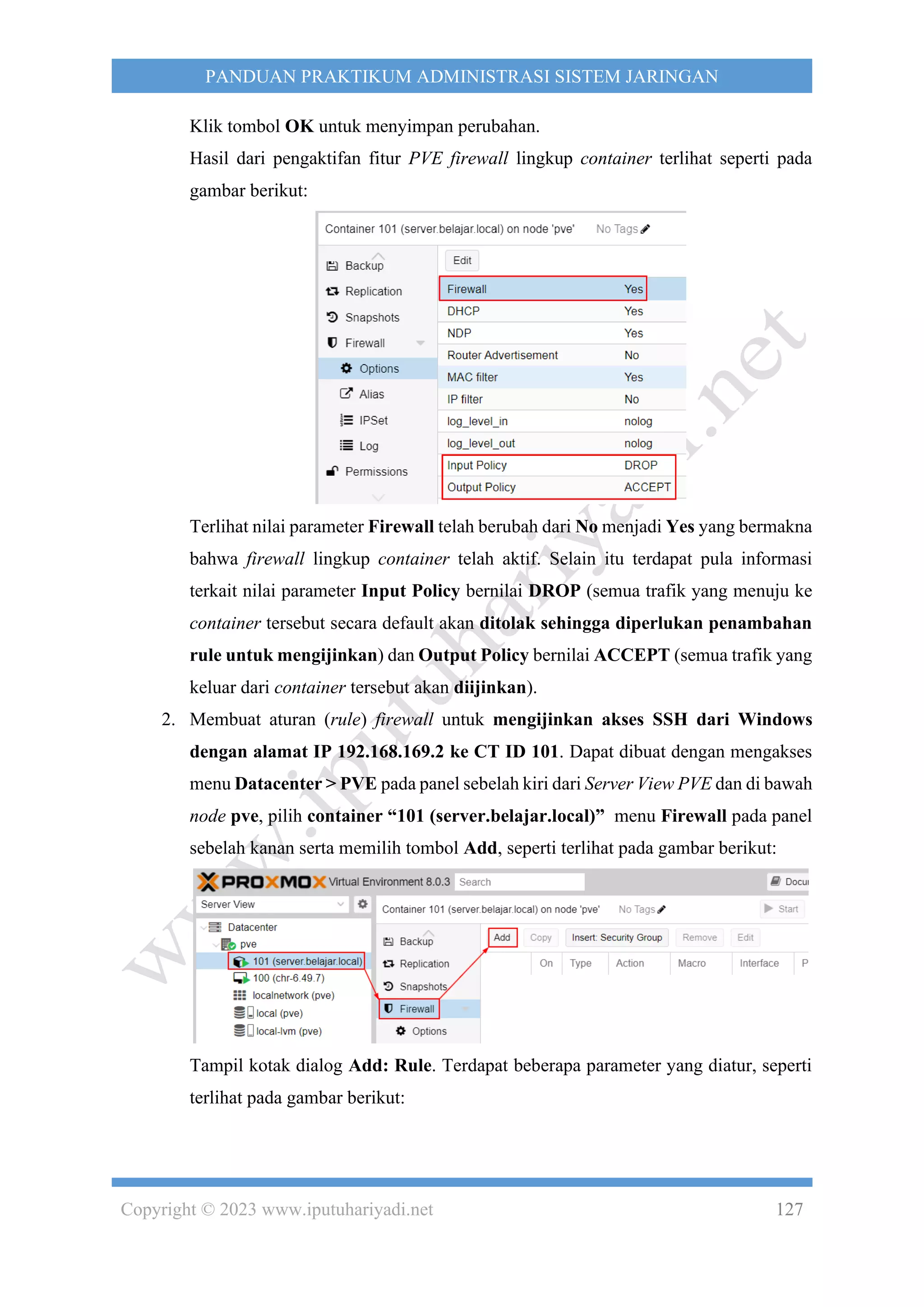 Copyright © 2023 www.iputuhariyadi.net 127
PANDUAN PRAKTIKUM ADMINISTRASI SISTEM JARINGAN
Klik tombol OK untuk menyimpan perubahan.
Hasil dari pengaktifan fitur PVE firewall lingkup container terlihat seperti pada
gambar berikut:
Terlihat nilai parameter Firewall telah berubah dari No menjadi Yes yang bermakna
bahwa firewall lingkup container telah aktif. Selain itu terdapat pula informasi
terkait nilai parameter Input Policy bernilai DROP (semua trafik yang menuju ke
container tersebut secara default akan ditolak sehingga diperlukan penambahan
rule untuk mengijinkan) dan Output Policy bernilai ACCEPT (semua trafik yang
keluar dari container tersebut akan diijinkan).
2. Membuat aturan (rule) firewall untuk mengijinkan akses SSH dari Windows
dengan alamat IP 192.168.169.2 ke CT ID 101. Dapat dibuat dengan mengakses
menu Datacenter > PVE pada panel sebelah kiri dari Server View PVE dan di bawah
node pve, pilih container “101 (server.belajar.local)” menu Firewall pada panel
sebelah kanan serta memilih tombol Add, seperti terlihat pada gambar berikut:
Tampil kotak dialog Add: Rule. Terdapat beberapa parameter yang diatur, seperti
terlihat pada gambar berikut:
 