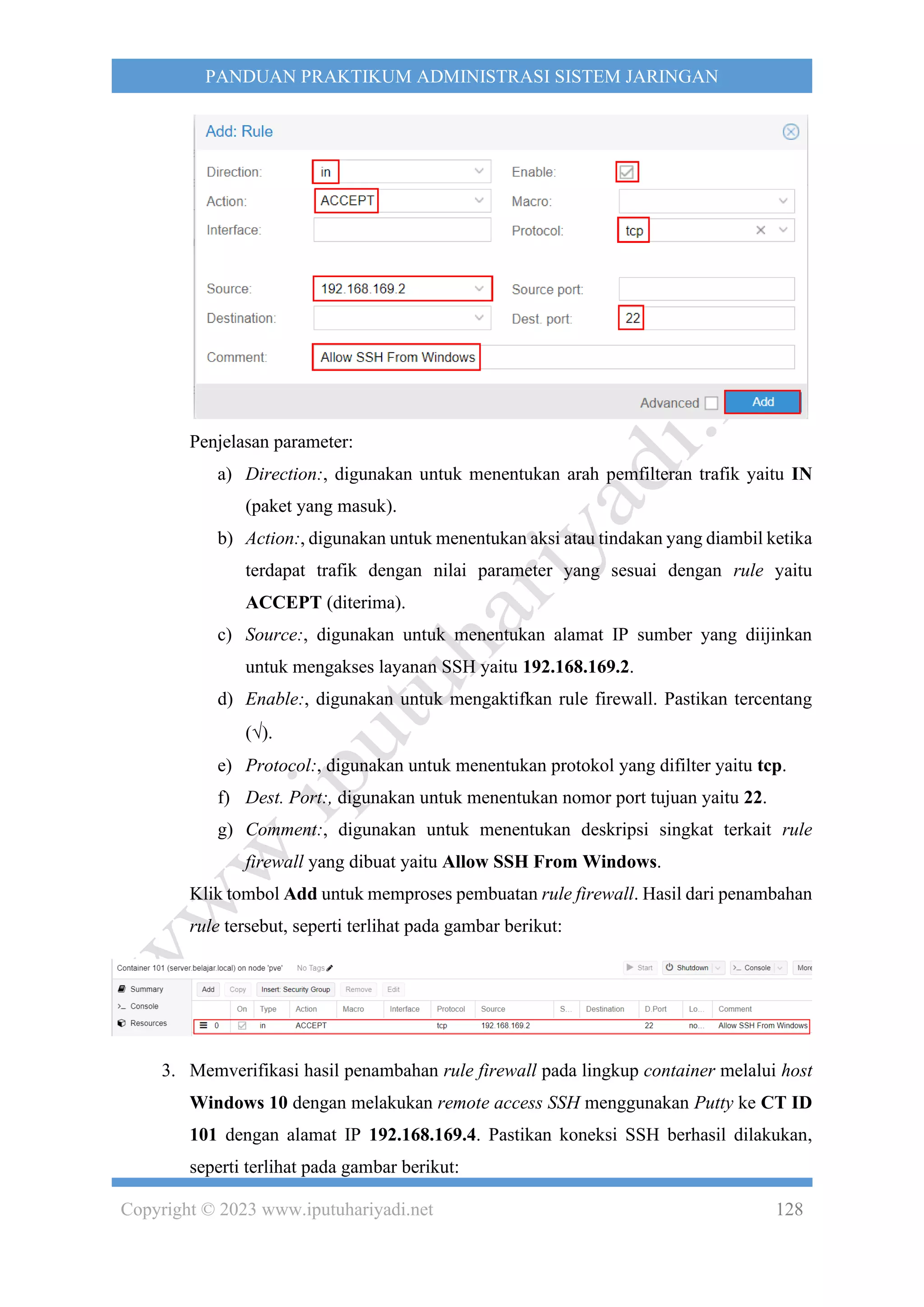 Copyright © 2023 www.iputuhariyadi.net 128
PANDUAN PRAKTIKUM ADMINISTRASI SISTEM JARINGAN
Penjelasan parameter:
a) Direction:, digunakan untuk menentukan arah pemfilteran trafik yaitu IN
(paket yang masuk).
b) Action:, digunakan untuk menentukan aksi atau tindakan yang diambil ketika
terdapat trafik dengan nilai parameter yang sesuai dengan rule yaitu
ACCEPT (diterima).
c) Source:, digunakan untuk menentukan alamat IP sumber yang diijinkan
untuk mengakses layanan SSH yaitu 192.168.169.2.
d) Enable:, digunakan untuk mengaktifkan rule firewall. Pastikan tercentang
().
e) Protocol:, digunakan untuk menentukan protokol yang difilter yaitu tcp.
f) Dest. Port:, digunakan untuk menentukan nomor port tujuan yaitu 22.
g) Comment:, digunakan untuk menentukan deskripsi singkat terkait rule
firewall yang dibuat yaitu Allow SSH From Windows.
Klik tombol Add untuk memproses pembuatan rule firewall. Hasil dari penambahan
rule tersebut, seperti terlihat pada gambar berikut:
3. Memverifikasi hasil penambahan rule firewall pada lingkup container melalui host
Windows 10 dengan melakukan remote access SSH menggunakan Putty ke CT ID
101 dengan alamat IP 192.168.169.4. Pastikan koneksi SSH berhasil dilakukan,
seperti terlihat pada gambar berikut:
 