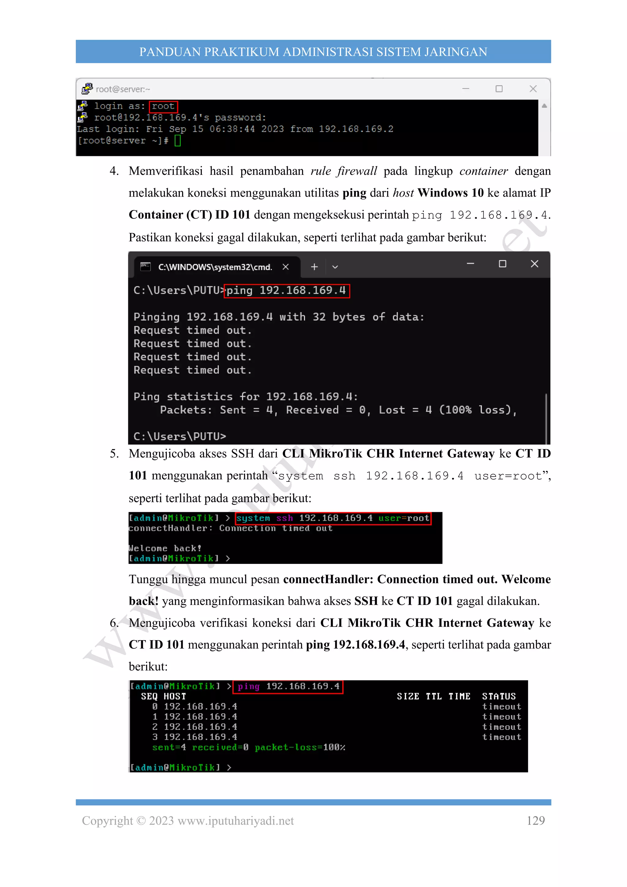 Copyright © 2023 www.iputuhariyadi.net 129
PANDUAN PRAKTIKUM ADMINISTRASI SISTEM JARINGAN
4. Memverifikasi hasil penambahan rule firewall pada lingkup container dengan
melakukan koneksi menggunakan utilitas ping dari host Windows 10 ke alamat IP
Container (CT) ID 101 dengan mengeksekusi perintah ping 192.168.169.4.
Pastikan koneksi gagal dilakukan, seperti terlihat pada gambar berikut:
5. Mengujicoba akses SSH dari CLI MikroTik CHR Internet Gateway ke CT ID
101 menggunakan perintah “system ssh 192.168.169.4 user=root”,
seperti terlihat pada gambar berikut:
Tunggu hingga muncul pesan connectHandler: Connection timed out. Welcome
back! yang menginformasikan bahwa akses SSH ke CT ID 101 gagal dilakukan.
6. Mengujicoba verifikasi koneksi dari CLI MikroTik CHR Internet Gateway ke
CT ID 101 menggunakan perintah ping 192.168.169.4, seperti terlihat pada gambar
berikut:
 