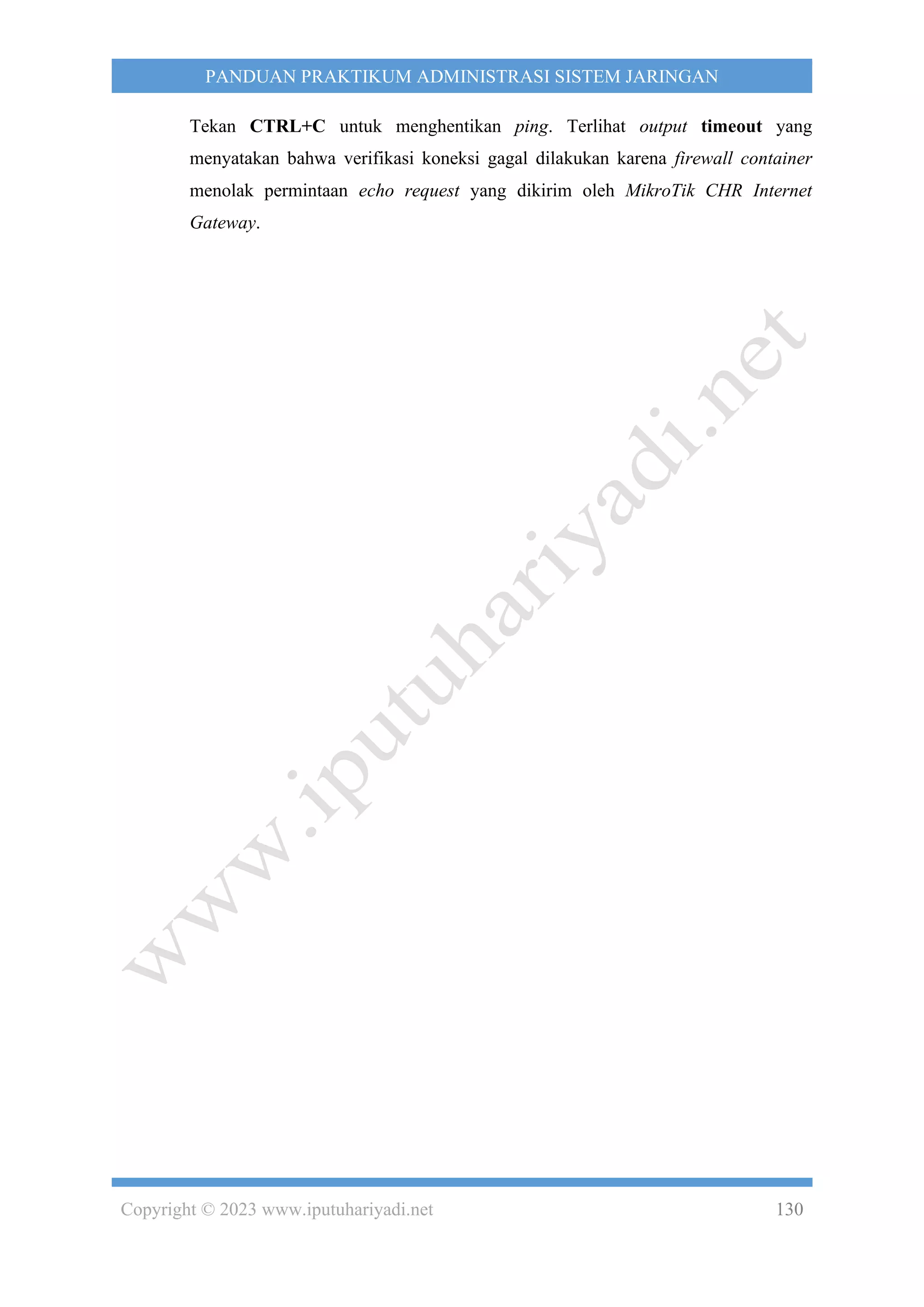 Copyright © 2023 www.iputuhariyadi.net 130
PANDUAN PRAKTIKUM ADMINISTRASI SISTEM JARINGAN
Tekan CTRL+C untuk menghentikan ping. Terlihat output timeout yang
menyatakan bahwa verifikasi koneksi gagal dilakukan karena firewall container
menolak permintaan echo request yang dikirim oleh MikroTik CHR Internet
Gateway.
 