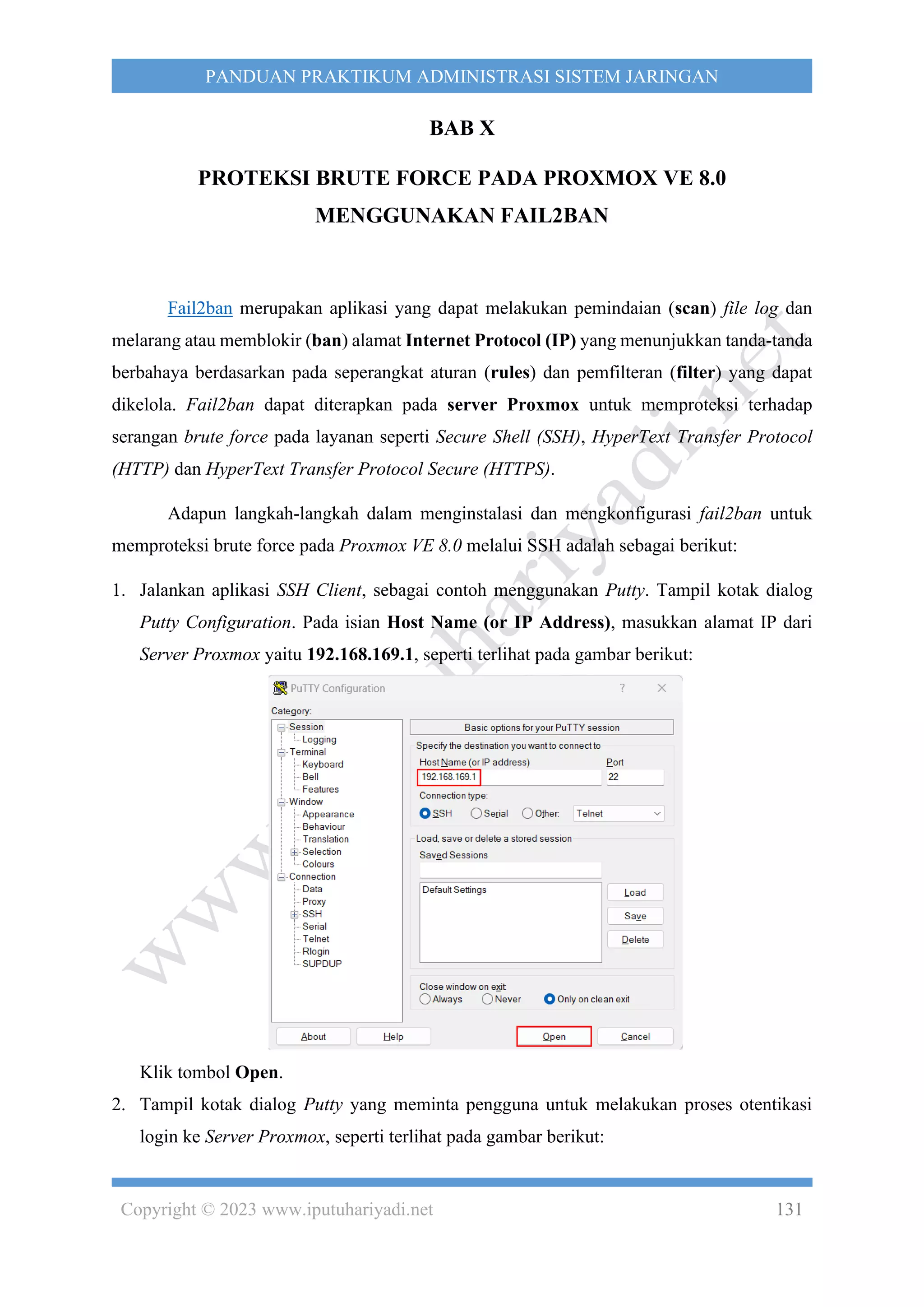 Copyright © 2023 www.iputuhariyadi.net 131
PANDUAN PRAKTIKUM ADMINISTRASI SISTEM JARINGAN
BAB X
PROTEKSI BRUTE FORCE PADA PROXMOX VE 8.0
MENGGUNAKAN FAIL2BAN
Fail2ban merupakan aplikasi yang dapat melakukan pemindaian (scan) file log dan
melarang atau memblokir (ban) alamat Internet Protocol (IP) yang menunjukkan tanda-tanda
berbahaya berdasarkan pada seperangkat aturan (rules) dan pemfilteran (filter) yang dapat
dikelola. Fail2ban dapat diterapkan pada server Proxmox untuk memproteksi terhadap
serangan brute force pada layanan seperti Secure Shell (SSH), HyperText Transfer Protocol
(HTTP) dan HyperText Transfer Protocol Secure (HTTPS).
Adapun langkah-langkah dalam menginstalasi dan mengkonfigurasi fail2ban untuk
memproteksi brute force pada Proxmox VE 8.0 melalui SSH adalah sebagai berikut:
1. Jalankan aplikasi SSH Client, sebagai contoh menggunakan Putty. Tampil kotak dialog
Putty Configuration. Pada isian Host Name (or IP Address), masukkan alamat IP dari
Server Proxmox yaitu 192.168.169.1, seperti terlihat pada gambar berikut:
Klik tombol Open.
2. Tampil kotak dialog Putty yang meminta pengguna untuk melakukan proses otentikasi
login ke Server Proxmox, seperti terlihat pada gambar berikut:
 