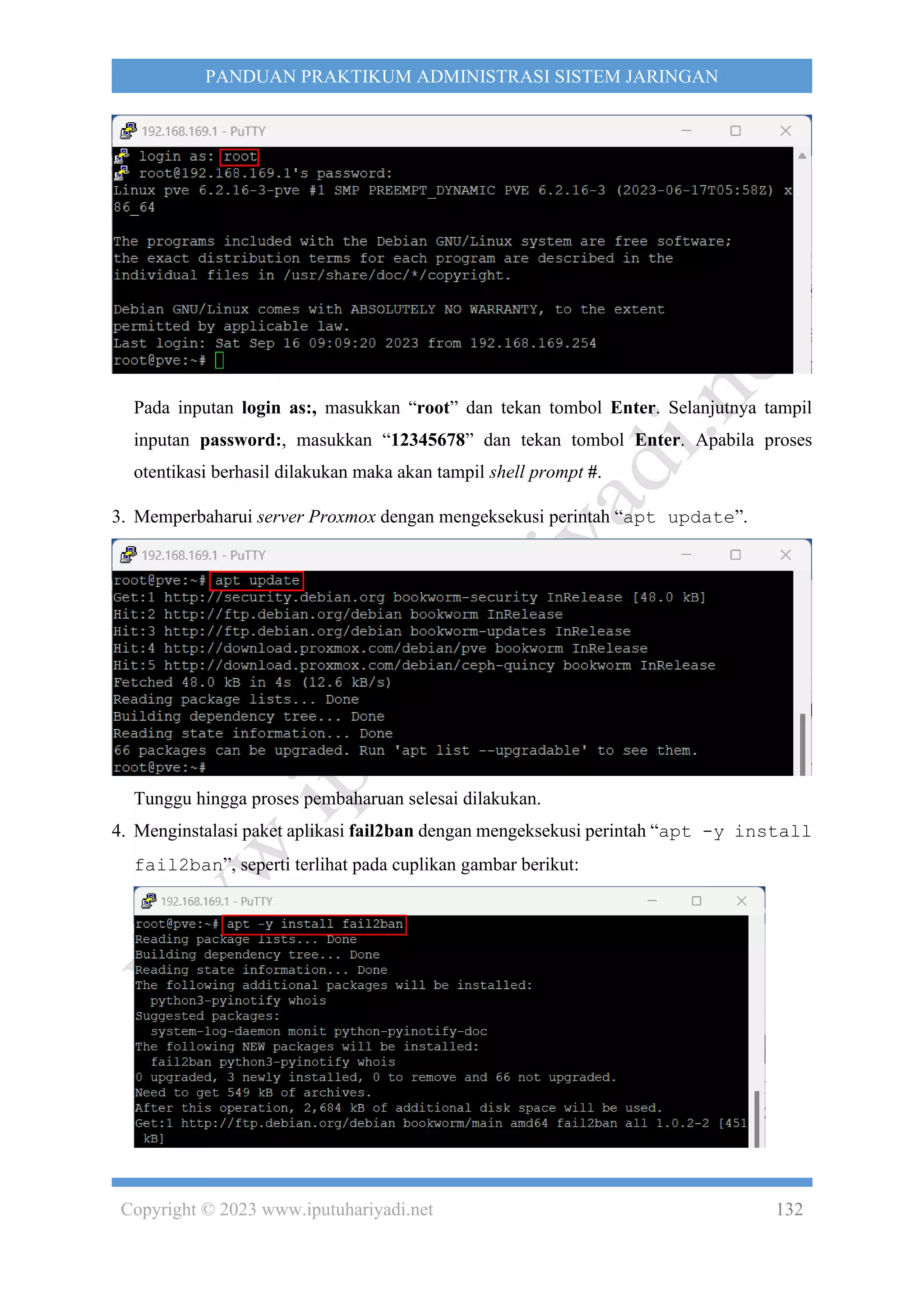 Copyright © 2023 www.iputuhariyadi.net 132
PANDUAN PRAKTIKUM ADMINISTRASI SISTEM JARINGAN
Pada inputan login as:, masukkan “root” dan tekan tombol Enter. Selanjutnya tampil
inputan password:, masukkan “12345678” dan tekan tombol Enter. Apabila proses
otentikasi berhasil dilakukan maka akan tampil shell prompt #.
3. Memperbaharui server Proxmox dengan mengeksekusi perintah “apt update”.
Tunggu hingga proses pembaharuan selesai dilakukan.
4. Menginstalasi paket aplikasi fail2ban dengan mengeksekusi perintah “apt -y install
fail2ban”, seperti terlihat pada cuplikan gambar berikut:
 