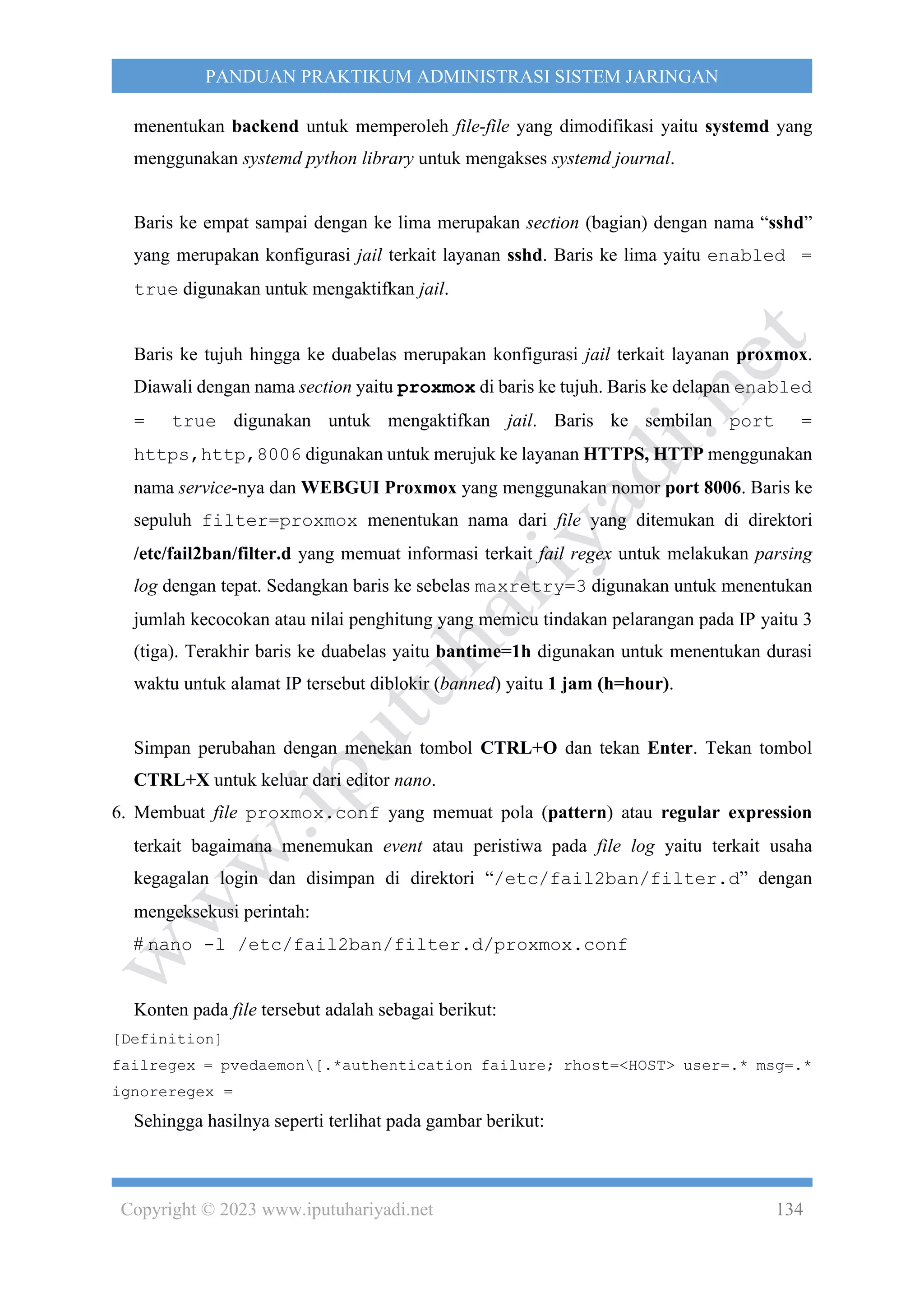 Copyright © 2023 www.iputuhariyadi.net 134
PANDUAN PRAKTIKUM ADMINISTRASI SISTEM JARINGAN
menentukan backend untuk memperoleh file-file yang dimodifikasi yaitu systemd yang
menggunakan systemd python library untuk mengakses systemd journal.
Baris ke empat sampai dengan ke lima merupakan section (bagian) dengan nama “sshd”
yang merupakan konfigurasi jail terkait layanan sshd. Baris ke lima yaitu enabled =
true digunakan untuk mengaktifkan jail.
Baris ke tujuh hingga ke duabelas merupakan konfigurasi jail terkait layanan proxmox.
Diawali dengan nama section yaitu proxmox di baris ke tujuh. Baris ke delapan enabled
= true digunakan untuk mengaktifkan jail. Baris ke sembilan port =
https,http,8006 digunakan untuk merujuk ke layanan HTTPS, HTTP menggunakan
nama service-nya dan WEBGUI Proxmox yang menggunakan nomor port 8006. Baris ke
sepuluh filter=proxmox menentukan nama dari file yang ditemukan di direktori
/etc/fail2ban/filter.d yang memuat informasi terkait fail regex untuk melakukan parsing
log dengan tepat. Sedangkan baris ke sebelas maxretry=3 digunakan untuk menentukan
jumlah kecocokan atau nilai penghitung yang memicu tindakan pelarangan pada IP yaitu 3
(tiga). Terakhir baris ke duabelas yaitu bantime=1h digunakan untuk menentukan durasi
waktu untuk alamat IP tersebut diblokir (banned) yaitu 1 jam (h=hour).
Simpan perubahan dengan menekan tombol CTRL+O dan tekan Enter. Tekan tombol
CTRL+X untuk keluar dari editor nano.
6. Membuat file proxmox.conf yang memuat pola (pattern) atau regular expression
terkait bagaimana menemukan event atau peristiwa pada file log yaitu terkait usaha
kegagalan login dan disimpan di direktori “/etc/fail2ban/filter.d” dengan
mengeksekusi perintah:
# nano -l /etc/fail2ban/filter.d/proxmox.conf
Konten pada file tersebut adalah sebagai berikut:
[Definition]
failregex = pvedaemon[.*authentication failure; rhost=<HOST> user=.* msg=.*
ignoreregex =
Sehingga hasilnya seperti terlihat pada gambar berikut:
 