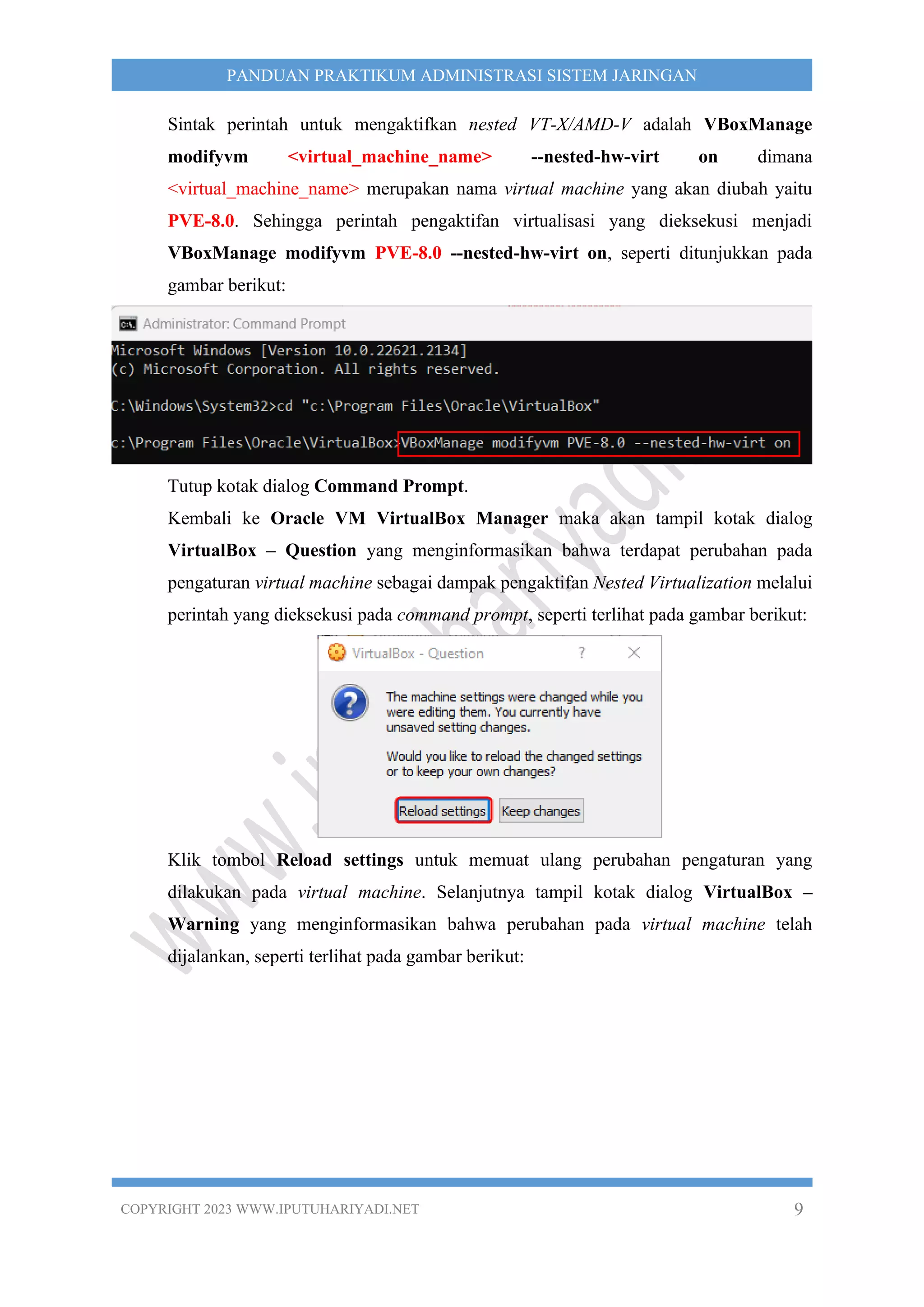 COPYRIGHT 2023 WWW.IPUTUHARIYADI.NET 9
PANDUAN PRAKTIKUM ADMINISTRASI SISTEM JARINGAN
Sintak perintah untuk mengaktifkan nested VT-X/AMD-V adalah VBoxManage
modifyvm <virtual_machine_name> --nested-hw-virt on dimana
<virtual_machine_name> merupakan nama virtual machine yang akan diubah yaitu
PVE-8.0. Sehingga perintah pengaktifan virtualisasi yang dieksekusi menjadi
VBoxManage modifyvm PVE-8.0 --nested-hw-virt on, seperti ditunjukkan pada
gambar berikut:
Tutup kotak dialog Command Prompt.
Kembali ke Oracle VM VirtualBox Manager maka akan tampil kotak dialog
VirtualBox – Question yang menginformasikan bahwa terdapat perubahan pada
pengaturan virtual machine sebagai dampak pengaktifan Nested Virtualization melalui
perintah yang dieksekusi pada command prompt, seperti terlihat pada gambar berikut:
Klik tombol Reload settings untuk memuat ulang perubahan pengaturan yang
dilakukan pada virtual machine. Selanjutnya tampil kotak dialog VirtualBox –
Warning yang menginformasikan bahwa perubahan pada virtual machine telah
dijalankan, seperti terlihat pada gambar berikut:
 