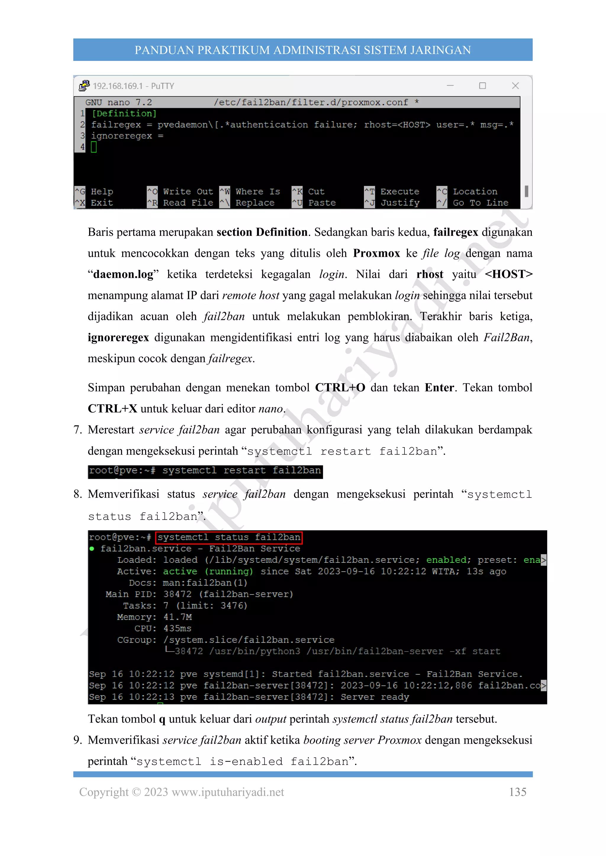 Copyright © 2023 www.iputuhariyadi.net 135
PANDUAN PRAKTIKUM ADMINISTRASI SISTEM JARINGAN
Baris pertama merupakan section Definition. Sedangkan baris kedua, failregex digunakan
untuk mencocokkan dengan teks yang ditulis oleh Proxmox ke file log dengan nama
“daemon.log” ketika terdeteksi kegagalan login. Nilai dari rhost yaitu <HOST>
menampung alamat IP dari remote host yang gagal melakukan login sehingga nilai tersebut
dijadikan acuan oleh fail2ban untuk melakukan pemblokiran. Terakhir baris ketiga,
ignoreregex digunakan mengidentifikasi entri log yang harus diabaikan oleh Fail2Ban,
meskipun cocok dengan failregex.
Simpan perubahan dengan menekan tombol CTRL+O dan tekan Enter. Tekan tombol
CTRL+X untuk keluar dari editor nano.
7. Merestart service fail2ban agar perubahan konfigurasi yang telah dilakukan berdampak
dengan mengeksekusi perintah “systemctl restart fail2ban”.
8. Memverifikasi status service fail2ban dengan mengeksekusi perintah “systemctl
status fail2ban”.
Tekan tombol q untuk keluar dari output perintah systemctl status fail2ban tersebut.
9. Memverifikasi service fail2ban aktif ketika booting server Proxmox dengan mengeksekusi
perintah “systemctl is-enabled fail2ban”.
 