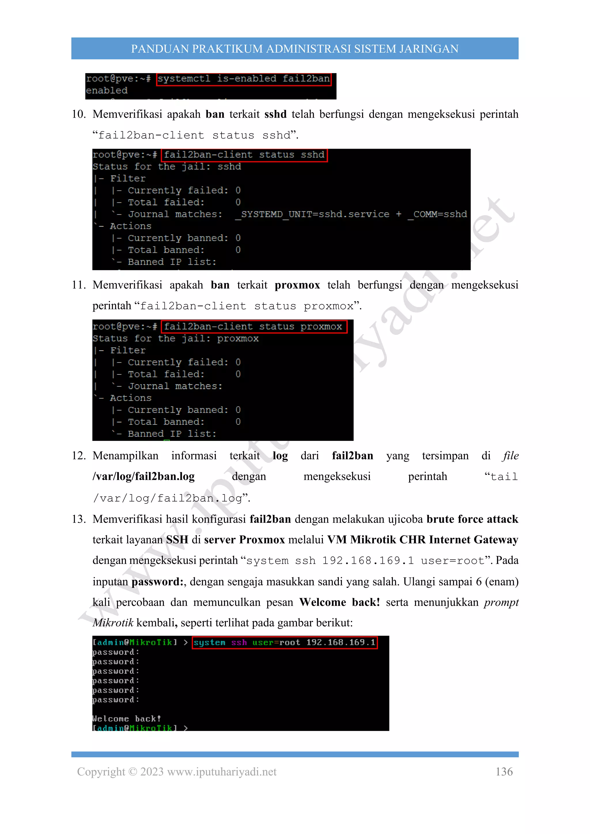 Copyright © 2023 www.iputuhariyadi.net 136
PANDUAN PRAKTIKUM ADMINISTRASI SISTEM JARINGAN
10. Memverifikasi apakah ban terkait sshd telah berfungsi dengan mengeksekusi perintah
“fail2ban-client status sshd”.
11. Memverifikasi apakah ban terkait proxmox telah berfungsi dengan mengeksekusi
perintah “fail2ban-client status proxmox”.
12. Menampilkan informasi terkait log dari fail2ban yang tersimpan di file
/var/log/fail2ban.log dengan mengeksekusi perintah “tail
/var/log/fail2ban.log”.
13. Memverifikasi hasil konfigurasi fail2ban dengan melakukan ujicoba brute force attack
terkait layanan SSH di server Proxmox melalui VM Mikrotik CHR Internet Gateway
dengan mengeksekusi perintah “system ssh 192.168.169.1 user=root”. Pada
inputan password:, dengan sengaja masukkan sandi yang salah. Ulangi sampai 6 (enam)
kali percobaan dan memunculkan pesan Welcome back! serta menunjukkan prompt
Mikrotik kembali, seperti terlihat pada gambar berikut:
 