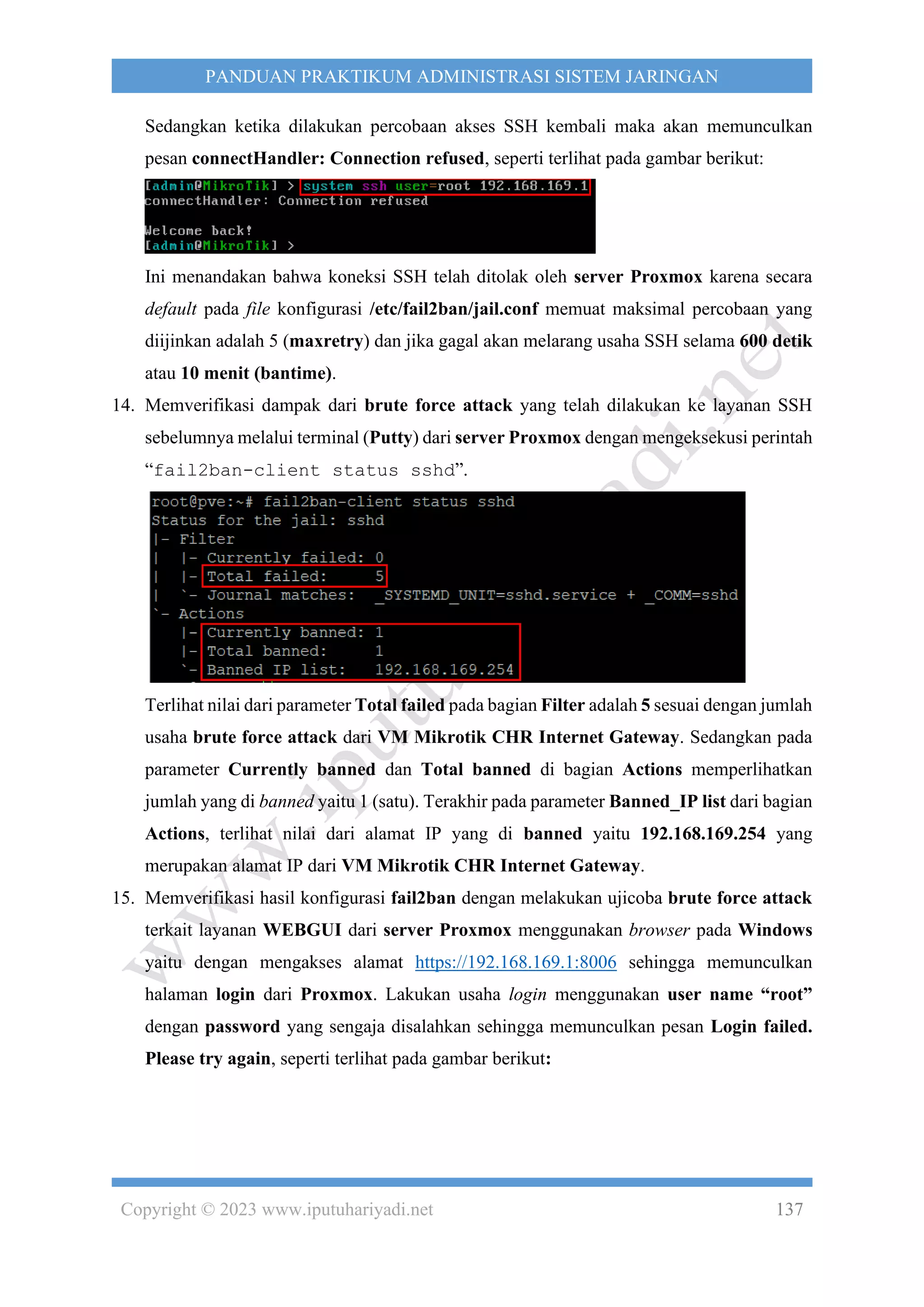 Copyright © 2023 www.iputuhariyadi.net 137
PANDUAN PRAKTIKUM ADMINISTRASI SISTEM JARINGAN
Sedangkan ketika dilakukan percobaan akses SSH kembali maka akan memunculkan
pesan connectHandler: Connection refused, seperti terlihat pada gambar berikut:
Ini menandakan bahwa koneksi SSH telah ditolak oleh server Proxmox karena secara
default pada file konfigurasi /etc/fail2ban/jail.conf memuat maksimal percobaan yang
diijinkan adalah 5 (maxretry) dan jika gagal akan melarang usaha SSH selama 600 detik
atau 10 menit (bantime).
14. Memverifikasi dampak dari brute force attack yang telah dilakukan ke layanan SSH
sebelumnya melalui terminal (Putty) dari server Proxmox dengan mengeksekusi perintah
“fail2ban-client status sshd”.
Terlihat nilai dari parameter Total failed pada bagian Filter adalah 5 sesuai dengan jumlah
usaha brute force attack dari VM Mikrotik CHR Internet Gateway. Sedangkan pada
parameter Currently banned dan Total banned di bagian Actions memperlihatkan
jumlah yang di banned yaitu 1 (satu). Terakhir pada parameter Banned_IP list dari bagian
Actions, terlihat nilai dari alamat IP yang di banned yaitu 192.168.169.254 yang
merupakan alamat IP dari VM Mikrotik CHR Internet Gateway.
15. Memverifikasi hasil konfigurasi fail2ban dengan melakukan ujicoba brute force attack
terkait layanan WEBGUI dari server Proxmox menggunakan browser pada Windows
yaitu dengan mengakses alamat https://192.168.169.1:8006 sehingga memunculkan
halaman login dari Proxmox. Lakukan usaha login menggunakan user name “root”
dengan password yang sengaja disalahkan sehingga memunculkan pesan Login failed.
Please try again, seperti terlihat pada gambar berikut:
 