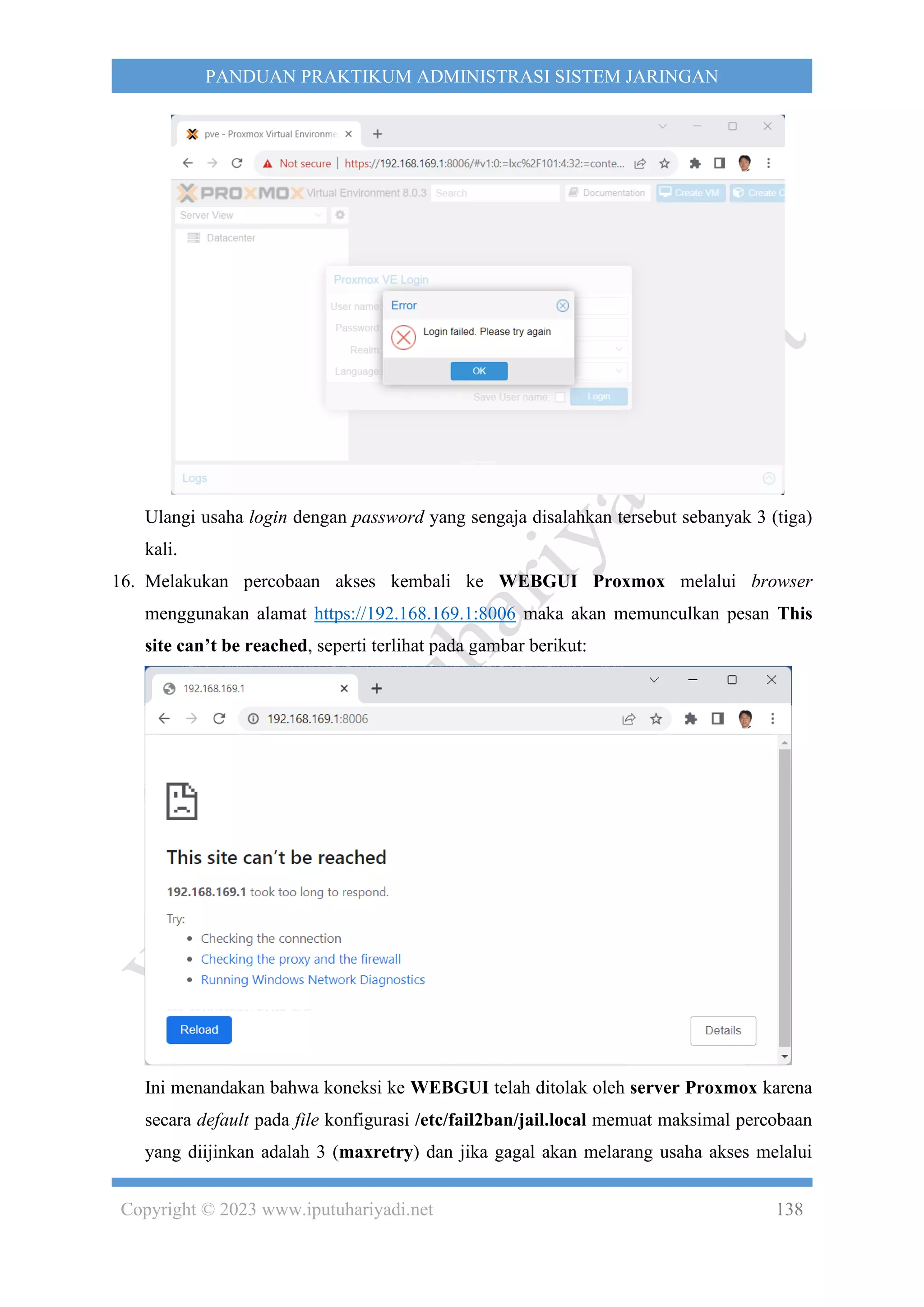 Copyright © 2023 www.iputuhariyadi.net 138
PANDUAN PRAKTIKUM ADMINISTRASI SISTEM JARINGAN
Ulangi usaha login dengan password yang sengaja disalahkan tersebut sebanyak 3 (tiga)
kali.
16. Melakukan percobaan akses kembali ke WEBGUI Proxmox melalui browser
menggunakan alamat https://192.168.169.1:8006 maka akan memunculkan pesan This
site can’t be reached, seperti terlihat pada gambar berikut:
Ini menandakan bahwa koneksi ke WEBGUI telah ditolak oleh server Proxmox karena
secara default pada file konfigurasi /etc/fail2ban/jail.local memuat maksimal percobaan
yang diijinkan adalah 3 (maxretry) dan jika gagal akan melarang usaha akses melalui
 