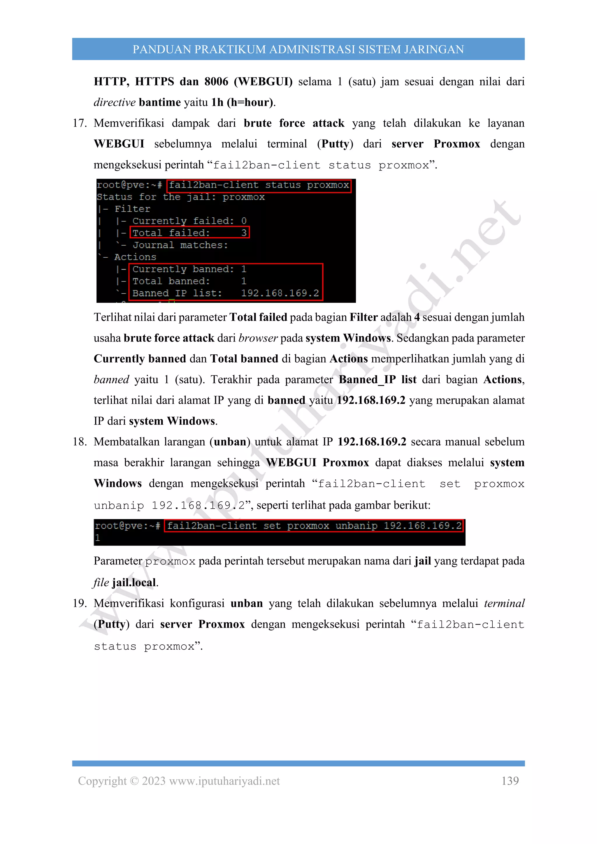 Copyright © 2023 www.iputuhariyadi.net 139
PANDUAN PRAKTIKUM ADMINISTRASI SISTEM JARINGAN
HTTP, HTTPS dan 8006 (WEBGUI) selama 1 (satu) jam sesuai dengan nilai dari
directive bantime yaitu 1h (h=hour).
17. Memverifikasi dampak dari brute force attack yang telah dilakukan ke layanan
WEBGUI sebelumnya melalui terminal (Putty) dari server Proxmox dengan
mengeksekusi perintah “fail2ban-client status proxmox”.
Terlihat nilai dari parameter Total failed pada bagian Filter adalah 4 sesuai dengan jumlah
usaha brute force attack dari browser pada system Windows. Sedangkan pada parameter
Currently banned dan Total banned di bagian Actions memperlihatkan jumlah yang di
banned yaitu 1 (satu). Terakhir pada parameter Banned_IP list dari bagian Actions,
terlihat nilai dari alamat IP yang di banned yaitu 192.168.169.2 yang merupakan alamat
IP dari system Windows.
18. Membatalkan larangan (unban) untuk alamat IP 192.168.169.2 secara manual sebelum
masa berakhir larangan sehingga WEBGUI Proxmox dapat diakses melalui system
Windows dengan mengeksekusi perintah “fail2ban-client set proxmox
unbanip 192.168.169.2”, seperti terlihat pada gambar berikut:
Parameter proxmox pada perintah tersebut merupakan nama dari jail yang terdapat pada
file jail.local.
19. Memverifikasi konfigurasi unban yang telah dilakukan sebelumnya melalui terminal
(Putty) dari server Proxmox dengan mengeksekusi perintah “fail2ban-client
status proxmox”.
 