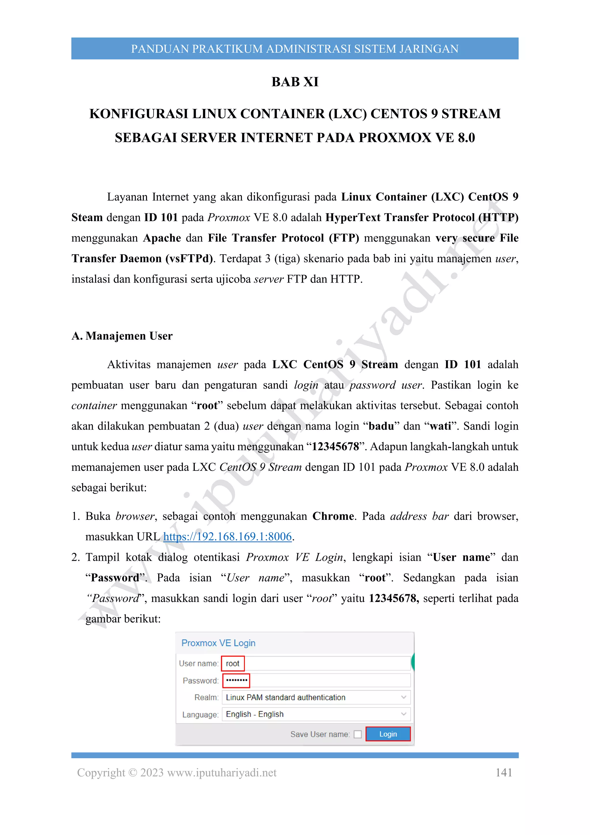 Copyright © 2023 www.iputuhariyadi.net 141
PANDUAN PRAKTIKUM ADMINISTRASI SISTEM JARINGAN
BAB XI
KONFIGURASI LINUX CONTAINER (LXC) CENTOS 9 STREAM
SEBAGAI SERVER INTERNET PADA PROXMOX VE 8.0
Layanan Internet yang akan dikonfigurasi pada Linux Container (LXC) CentOS 9
Steam dengan ID 101 pada Proxmox VE 8.0 adalah HyperText Transfer Protocol (HTTP)
menggunakan Apache dan File Transfer Protocol (FTP) menggunakan very secure File
Transfer Daemon (vsFTPd). Terdapat 3 (tiga) skenario pada bab ini yaitu manajemen user,
instalasi dan konfigurasi serta ujicoba server FTP dan HTTP.
A. Manajemen User
Aktivitas manajemen user pada LXC CentOS 9 Stream dengan ID 101 adalah
pembuatan user baru dan pengaturan sandi login atau password user. Pastikan login ke
container menggunakan “root” sebelum dapat melakukan aktivitas tersebut. Sebagai contoh
akan dilakukan pembuatan 2 (dua) user dengan nama login “badu” dan “wati”. Sandi login
untuk kedua user diatur sama yaitu menggunakan “12345678”. Adapun langkah-langkah untuk
memanajemen user pada LXC CentOS 9 Stream dengan ID 101 pada Proxmox VE 8.0 adalah
sebagai berikut:
1. Buka browser, sebagai contoh menggunakan Chrome. Pada address bar dari browser,
masukkan URL https://192.168.169.1:8006.
2. Tampil kotak dialog otentikasi Proxmox VE Login, lengkapi isian “User name” dan
“Password”. Pada isian “User name”, masukkan “root”. Sedangkan pada isian
“Password”, masukkan sandi login dari user “root” yaitu 12345678, seperti terlihat pada
gambar berikut:
 