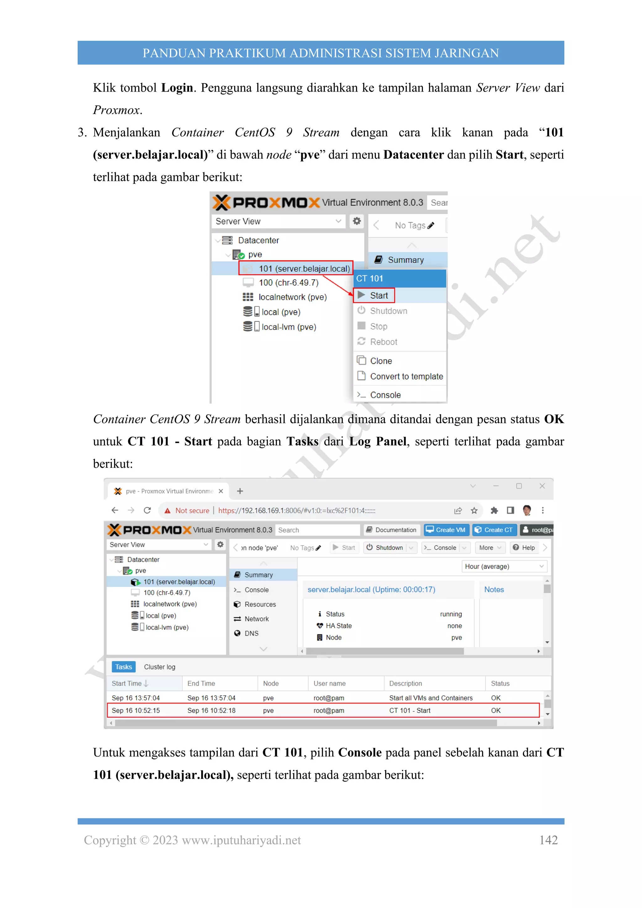 Copyright © 2023 www.iputuhariyadi.net 142
PANDUAN PRAKTIKUM ADMINISTRASI SISTEM JARINGAN
Klik tombol Login. Pengguna langsung diarahkan ke tampilan halaman Server View dari
Proxmox.
3. Menjalankan Container CentOS 9 Stream dengan cara klik kanan pada “101
(server.belajar.local)” di bawah node “pve” dari menu Datacenter dan pilih Start, seperti
terlihat pada gambar berikut:
Container CentOS 9 Stream berhasil dijalankan dimana ditandai dengan pesan status OK
untuk CT 101 - Start pada bagian Tasks dari Log Panel, seperti terlihat pada gambar
berikut:
Untuk mengakses tampilan dari CT 101, pilih Console pada panel sebelah kanan dari CT
101 (server.belajar.local), seperti terlihat pada gambar berikut:
 