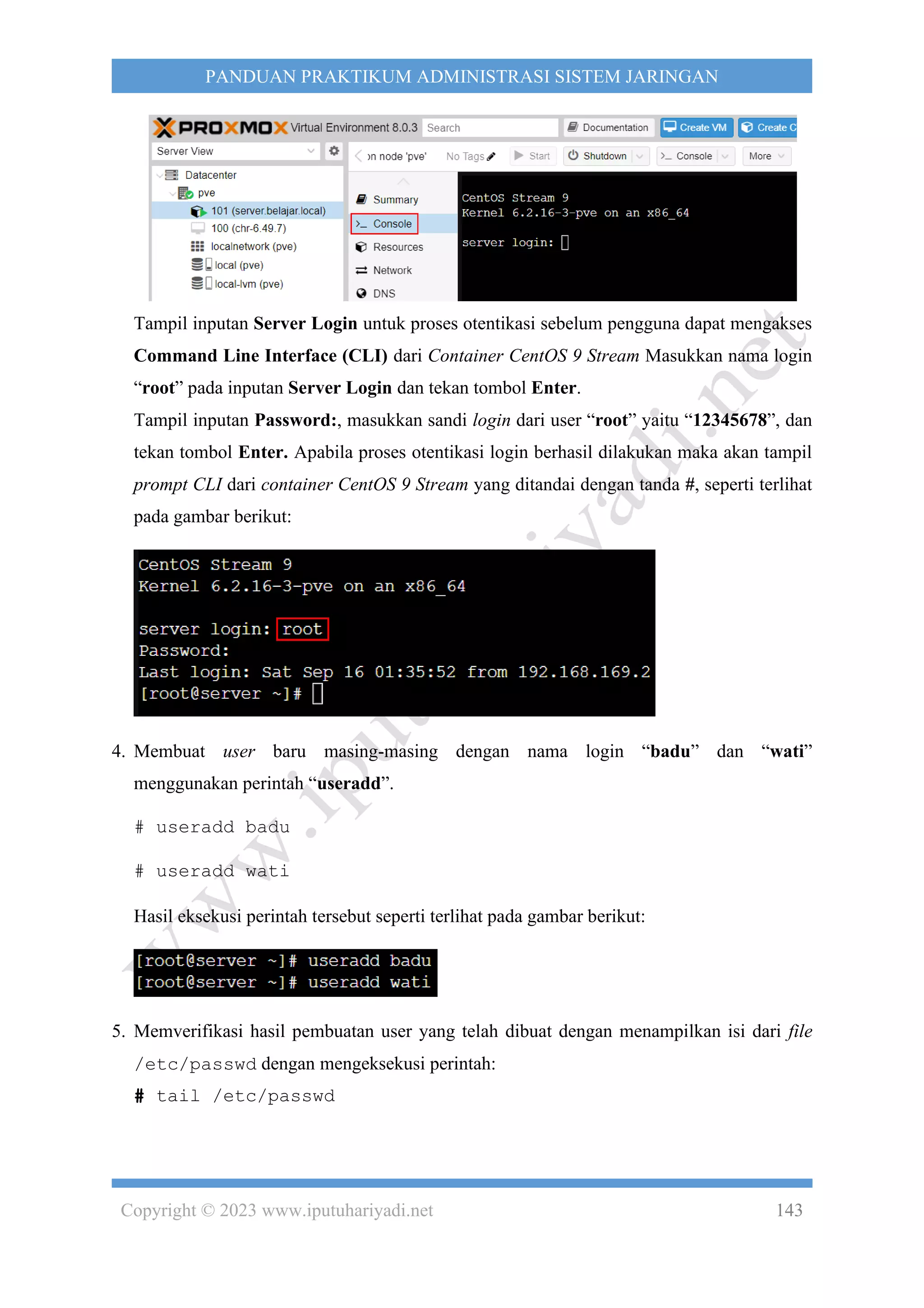 Copyright © 2023 www.iputuhariyadi.net 143
PANDUAN PRAKTIKUM ADMINISTRASI SISTEM JARINGAN
Tampil inputan Server Login untuk proses otentikasi sebelum pengguna dapat mengakses
Command Line Interface (CLI) dari Container CentOS 9 Stream Masukkan nama login
“root” pada inputan Server Login dan tekan tombol Enter.
Tampil inputan Password:, masukkan sandi login dari user “root” yaitu “12345678”, dan
tekan tombol Enter. Apabila proses otentikasi login berhasil dilakukan maka akan tampil
prompt CLI dari container CentOS 9 Stream yang ditandai dengan tanda #, seperti terlihat
pada gambar berikut:
4. Membuat user baru masing-masing dengan nama login “badu” dan “wati”
menggunakan perintah “useradd”.
# useradd badu
# useradd wati
Hasil eksekusi perintah tersebut seperti terlihat pada gambar berikut:
5. Memverifikasi hasil pembuatan user yang telah dibuat dengan menampilkan isi dari file
/etc/passwd dengan mengeksekusi perintah:
# tail /etc/passwd
 