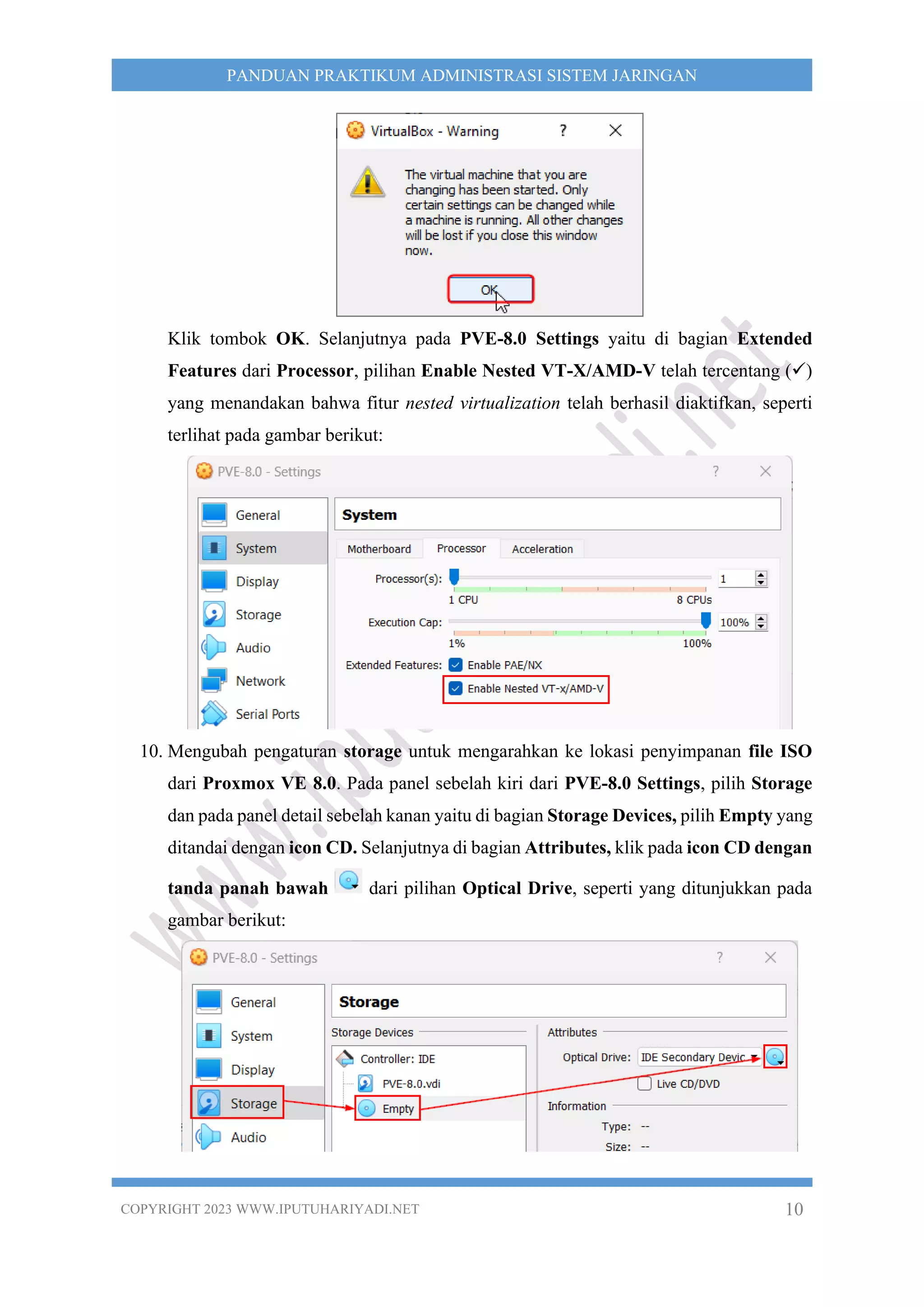 COPYRIGHT 2023 WWW.IPUTUHARIYADI.NET 10
PANDUAN PRAKTIKUM ADMINISTRASI SISTEM JARINGAN
Klik tombok OK. Selanjutnya pada PVE-8.0 Settings yaitu di bagian Extended
Features dari Processor, pilihan Enable Nested VT-X/AMD-V telah tercentang (✓)
yang menandakan bahwa fitur nested virtualization telah berhasil diaktifkan, seperti
terlihat pada gambar berikut:
10. Mengubah pengaturan storage untuk mengarahkan ke lokasi penyimpanan file ISO
dari Proxmox VE 8.0. Pada panel sebelah kiri dari PVE-8.0 Settings, pilih Storage
dan pada panel detail sebelah kanan yaitu di bagian Storage Devices, pilih Empty yang
ditandai dengan icon CD. Selanjutnya di bagian Attributes, klik pada icon CD dengan
tanda panah bawah dari pilihan Optical Drive, seperti yang ditunjukkan pada
gambar berikut:
 