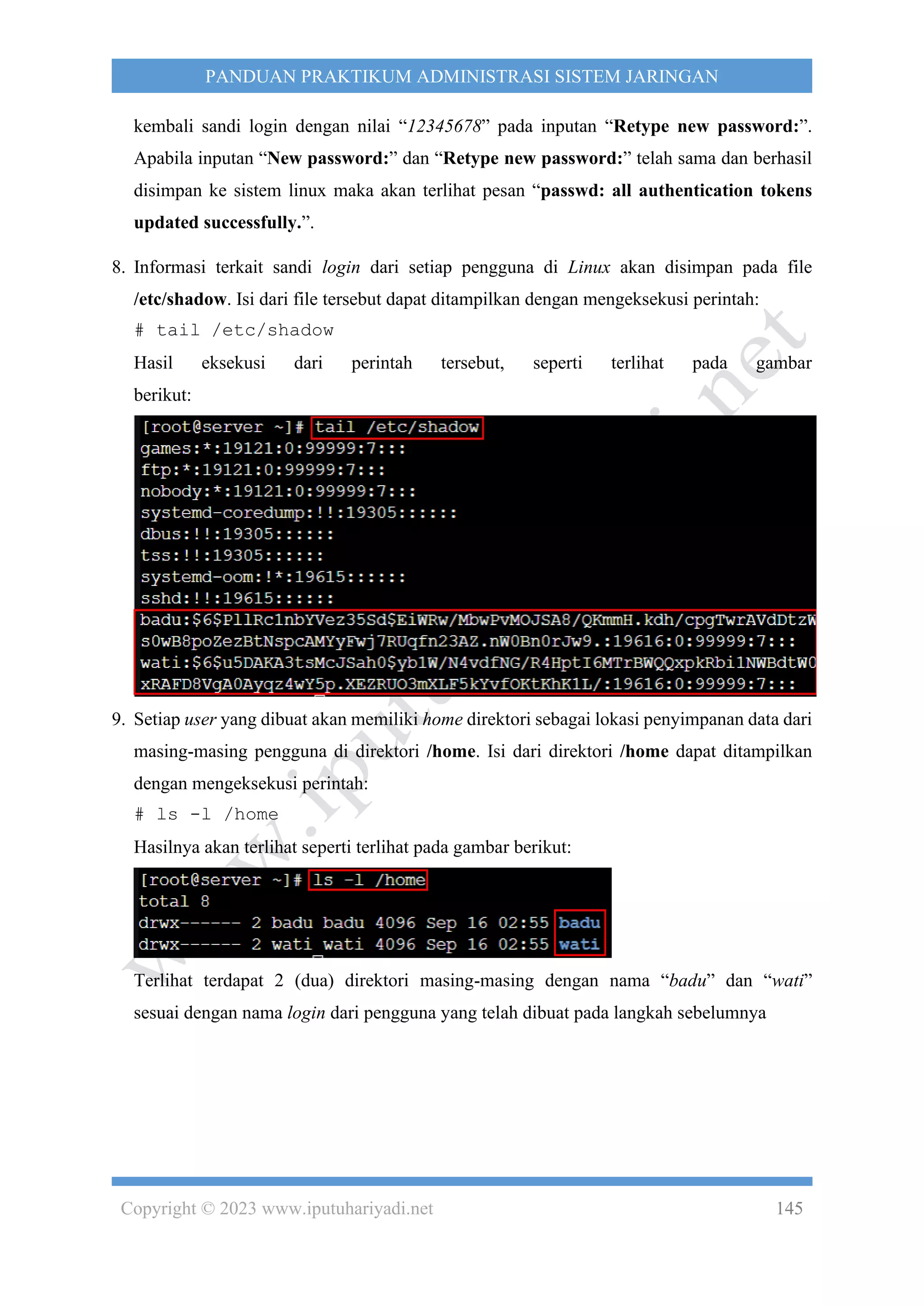 Copyright © 2023 www.iputuhariyadi.net 145
PANDUAN PRAKTIKUM ADMINISTRASI SISTEM JARINGAN
kembali sandi login dengan nilai “12345678” pada inputan “Retype new password:”.
Apabila inputan “New password:” dan “Retype new password:” telah sama dan berhasil
disimpan ke sistem linux maka akan terlihat pesan “passwd: all authentication tokens
updated successfully.”.
8. Informasi terkait sandi login dari setiap pengguna di Linux akan disimpan pada file
/etc/shadow. Isi dari file tersebut dapat ditampilkan dengan mengeksekusi perintah:
# tail /etc/shadow
Hasil eksekusi dari perintah tersebut, seperti terlihat pada gambar
berikut:
9. Setiap user yang dibuat akan memiliki home direktori sebagai lokasi penyimpanan data dari
masing-masing pengguna di direktori /home. Isi dari direktori /home dapat ditampilkan
dengan mengeksekusi perintah:
# ls -l /home
Hasilnya akan terlihat seperti terlihat pada gambar berikut:
Terlihat terdapat 2 (dua) direktori masing-masing dengan nama “badu” dan “wati”
sesuai dengan nama login dari pengguna yang telah dibuat pada langkah sebelumnya
 