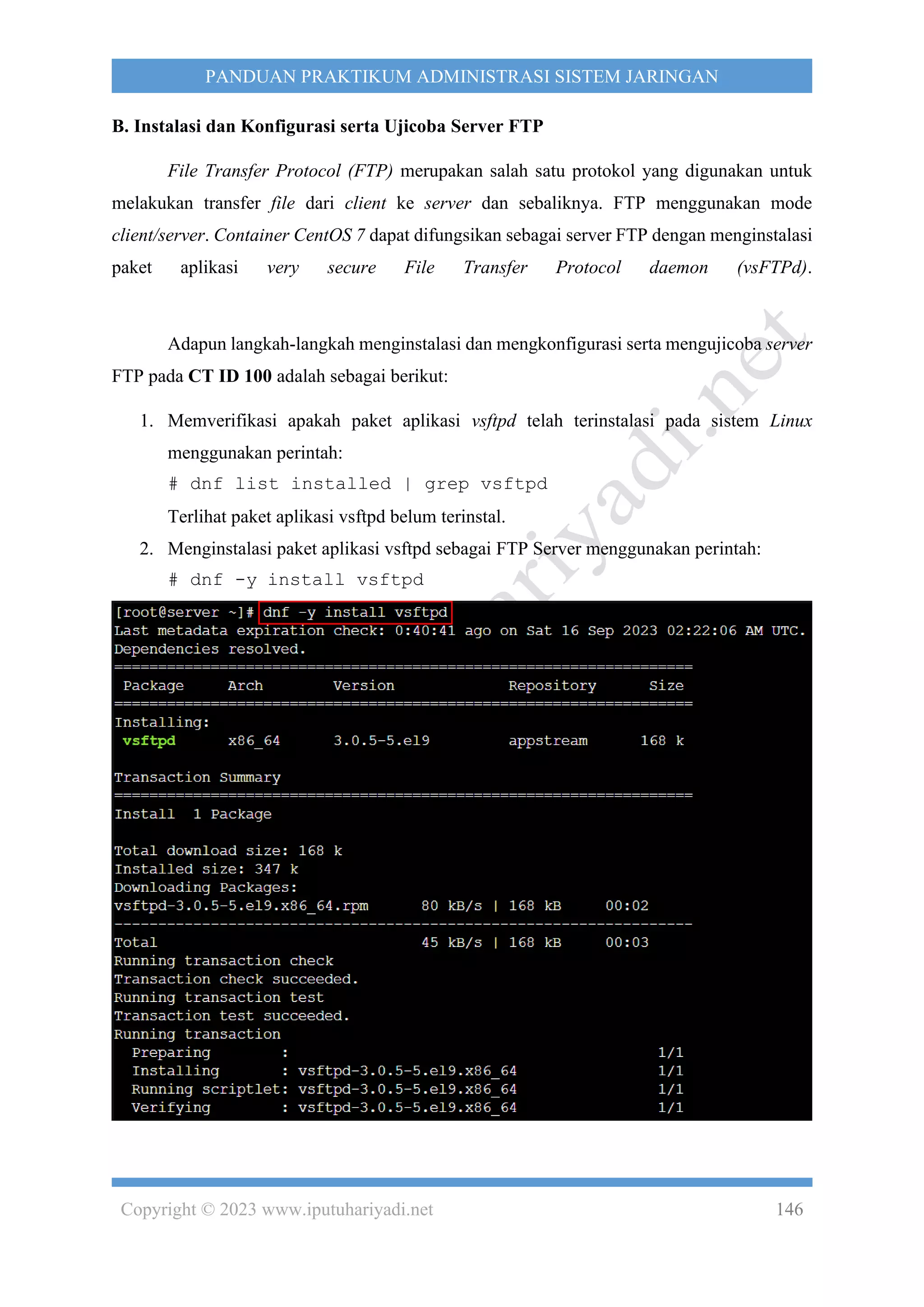 Copyright © 2023 www.iputuhariyadi.net 146
PANDUAN PRAKTIKUM ADMINISTRASI SISTEM JARINGAN
B. Instalasi dan Konfigurasi serta Ujicoba Server FTP
File Transfer Protocol (FTP) merupakan salah satu protokol yang digunakan untuk
melakukan transfer file dari client ke server dan sebaliknya. FTP menggunakan mode
client/server. Container CentOS 7 dapat difungsikan sebagai server FTP dengan menginstalasi
paket aplikasi very secure File Transfer Protocol daemon (vsFTPd).
Adapun langkah-langkah menginstalasi dan mengkonfigurasi serta mengujicoba server
FTP pada CT ID 100 adalah sebagai berikut:
1. Memverifikasi apakah paket aplikasi vsftpd telah terinstalasi pada sistem Linux
menggunakan perintah:
# dnf list installed | grep vsftpd
Terlihat paket aplikasi vsftpd belum terinstal.
2. Menginstalasi paket aplikasi vsftpd sebagai FTP Server menggunakan perintah:
# dnf -y install vsftpd
 