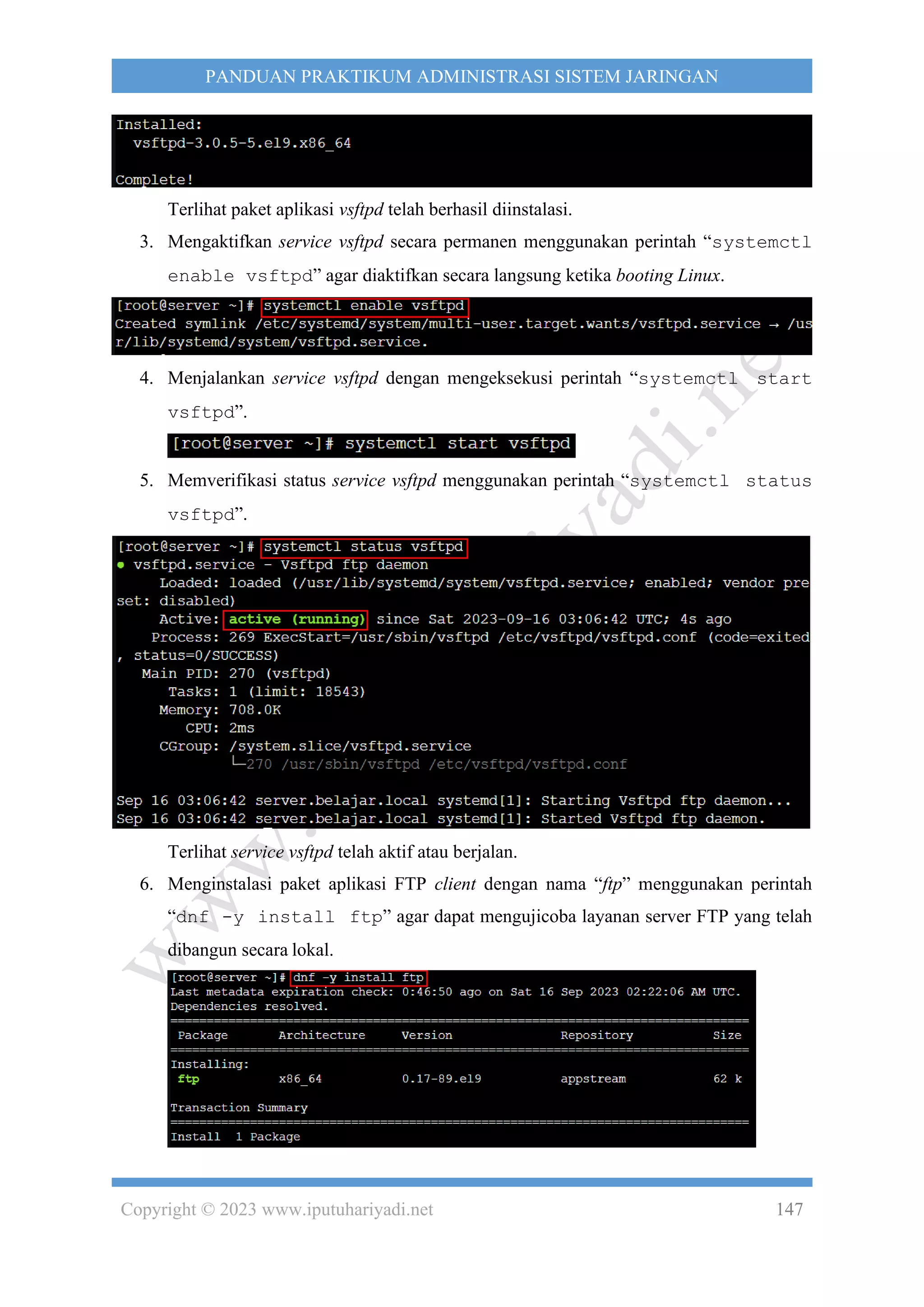 Copyright © 2023 www.iputuhariyadi.net 147
PANDUAN PRAKTIKUM ADMINISTRASI SISTEM JARINGAN
Terlihat paket aplikasi vsftpd telah berhasil diinstalasi.
3. Mengaktifkan service vsftpd secara permanen menggunakan perintah “systemctl
enable vsftpd” agar diaktifkan secara langsung ketika booting Linux.
4. Menjalankan service vsftpd dengan mengeksekusi perintah “systemctl start
vsftpd”.
5. Memverifikasi status service vsftpd menggunakan perintah “systemctl status
vsftpd”.
Terlihat service vsftpd telah aktif atau berjalan.
6. Menginstalasi paket aplikasi FTP client dengan nama “ftp” menggunakan perintah
“dnf -y install ftp” agar dapat mengujicoba layanan server FTP yang telah
dibangun secara lokal.
 