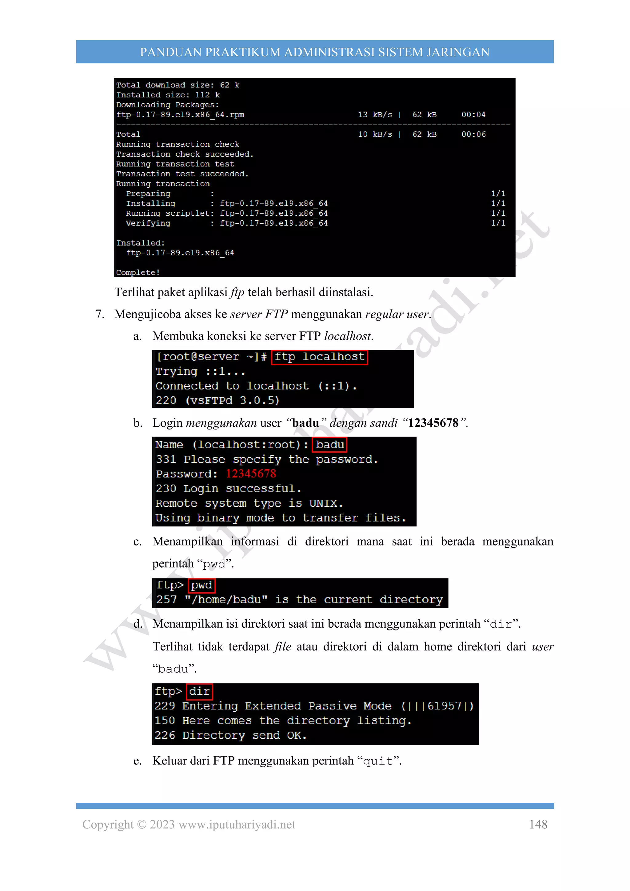 Copyright © 2023 www.iputuhariyadi.net 148
PANDUAN PRAKTIKUM ADMINISTRASI SISTEM JARINGAN
Terlihat paket aplikasi ftp telah berhasil diinstalasi.
7. Mengujicoba akses ke server FTP menggunakan regular user.
a. Membuka koneksi ke server FTP localhost.
b. Login menggunakan user “badu” dengan sandi “12345678”.
c. Menampilkan informasi di direktori mana saat ini berada menggunakan
perintah “pwd”.
d. Menampilkan isi direktori saat ini berada menggunakan perintah “dir”.
Terlihat tidak terdapat file atau direktori di dalam home direktori dari user
“badu”.
e. Keluar dari FTP menggunakan perintah “quit”.
 