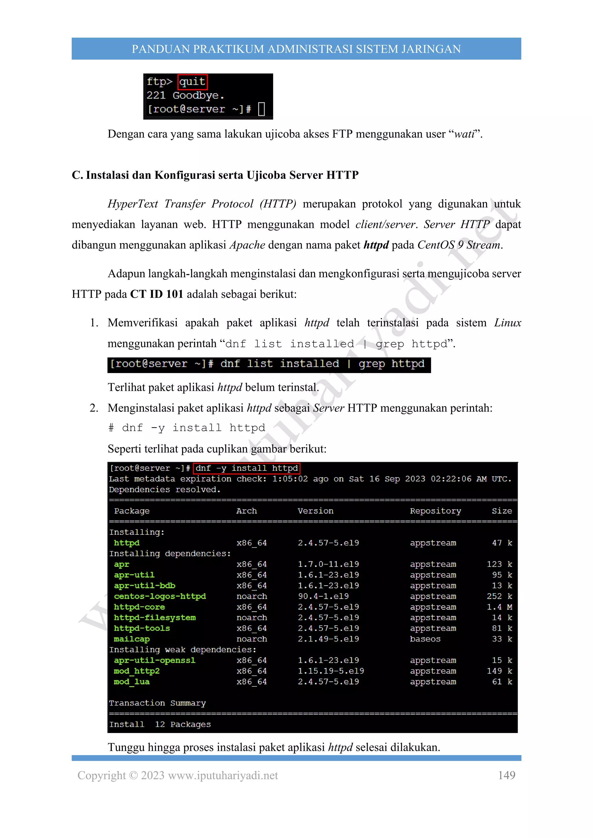 Copyright © 2023 www.iputuhariyadi.net 149
PANDUAN PRAKTIKUM ADMINISTRASI SISTEM JARINGAN
Dengan cara yang sama lakukan ujicoba akses FTP menggunakan user “wati”.
C. Instalasi dan Konfigurasi serta Ujicoba Server HTTP
HyperText Transfer Protocol (HTTP) merupakan protokol yang digunakan untuk
menyediakan layanan web. HTTP menggunakan model client/server. Server HTTP dapat
dibangun menggunakan aplikasi Apache dengan nama paket httpd pada CentOS 9 Stream.
Adapun langkah-langkah menginstalasi dan mengkonfigurasi serta mengujicoba server
HTTP pada CT ID 101 adalah sebagai berikut:
1. Memverifikasi apakah paket aplikasi httpd telah terinstalasi pada sistem Linux
menggunakan perintah “dnf list installed | grep httpd”.
Terlihat paket aplikasi httpd belum terinstal.
2. Menginstalasi paket aplikasi httpd sebagai Server HTTP menggunakan perintah:
# dnf -y install httpd
Seperti terlihat pada cuplikan gambar berikut:
Tunggu hingga proses instalasi paket aplikasi httpd selesai dilakukan.
 