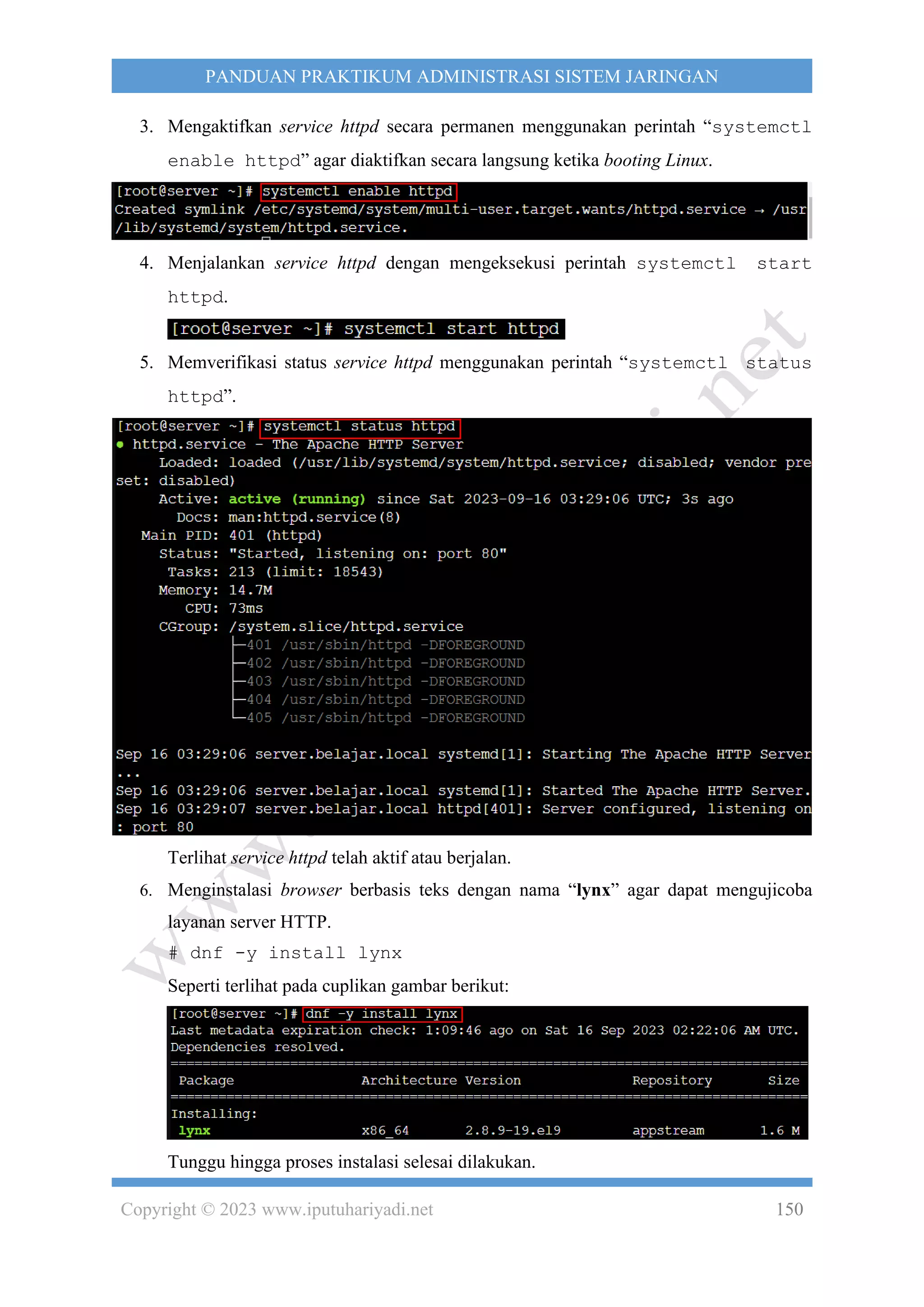 Copyright © 2023 www.iputuhariyadi.net 150
PANDUAN PRAKTIKUM ADMINISTRASI SISTEM JARINGAN
3. Mengaktifkan service httpd secara permanen menggunakan perintah “systemctl
enable httpd” agar diaktifkan secara langsung ketika booting Linux.
4. Menjalankan service httpd dengan mengeksekusi perintah systemctl start
httpd.
5. Memverifikasi status service httpd menggunakan perintah “systemctl status
httpd”.
Terlihat service httpd telah aktif atau berjalan.
6. Menginstalasi browser berbasis teks dengan nama “lynx” agar dapat mengujicoba
layanan server HTTP.
# dnf -y install lynx
Seperti terlihat pada cuplikan gambar berikut:
Tunggu hingga proses instalasi selesai dilakukan.
 