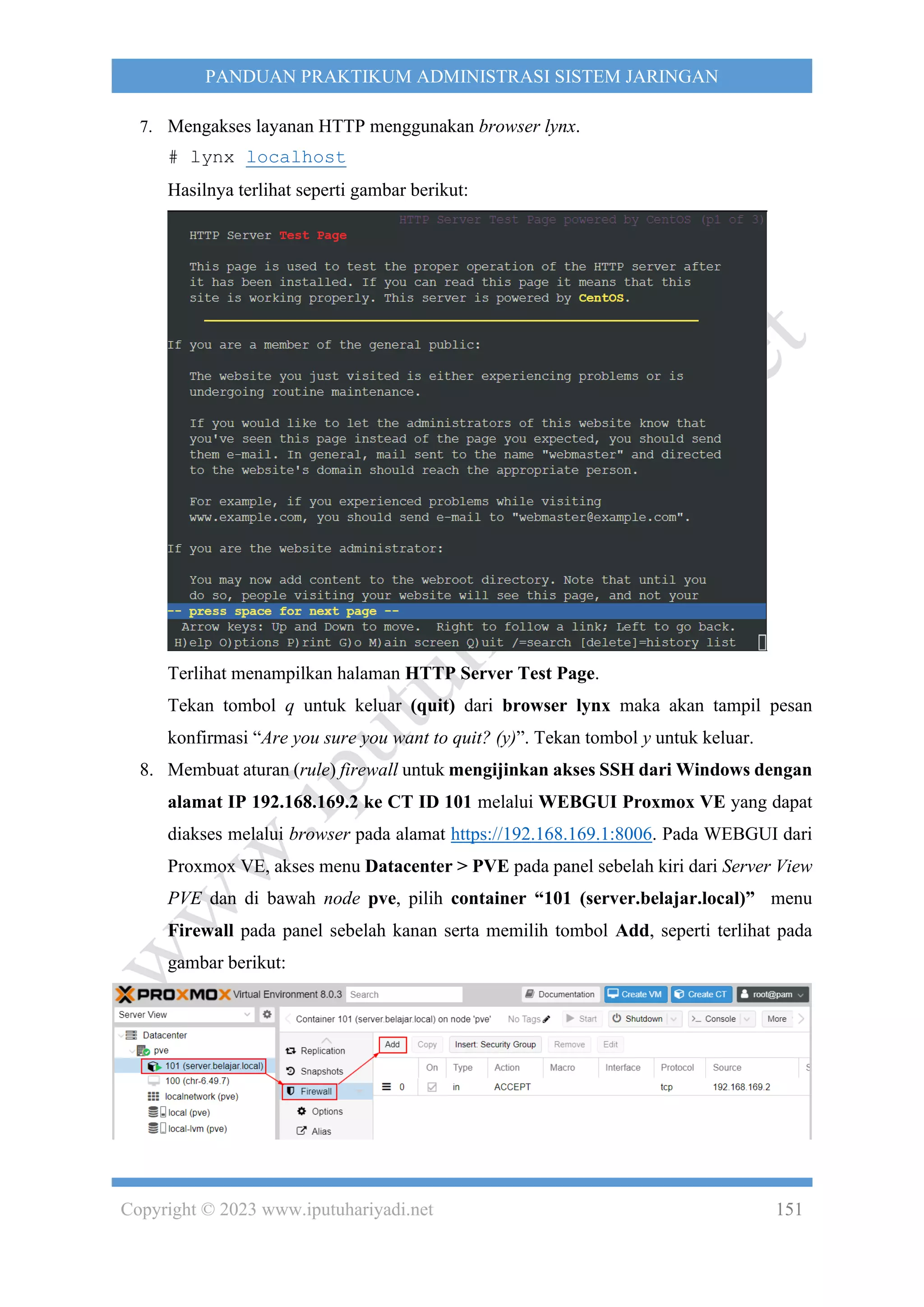 Copyright © 2023 www.iputuhariyadi.net 151
PANDUAN PRAKTIKUM ADMINISTRASI SISTEM JARINGAN
7. Mengakses layanan HTTP menggunakan browser lynx.
# lynx localhost
Hasilnya terlihat seperti gambar berikut:
Terlihat menampilkan halaman HTTP Server Test Page.
Tekan tombol q untuk keluar (quit) dari browser lynx maka akan tampil pesan
konfirmasi “Are you sure you want to quit? (y)”. Tekan tombol y untuk keluar.
8. Membuat aturan (rule) firewall untuk mengijinkan akses SSH dari Windows dengan
alamat IP 192.168.169.2 ke CT ID 101 melalui WEBGUI Proxmox VE yang dapat
diakses melalui browser pada alamat https://192.168.169.1:8006. Pada WEBGUI dari
Proxmox VE, akses menu Datacenter > PVE pada panel sebelah kiri dari Server View
PVE dan di bawah node pve, pilih container “101 (server.belajar.local)” menu
Firewall pada panel sebelah kanan serta memilih tombol Add, seperti terlihat pada
gambar berikut:
 