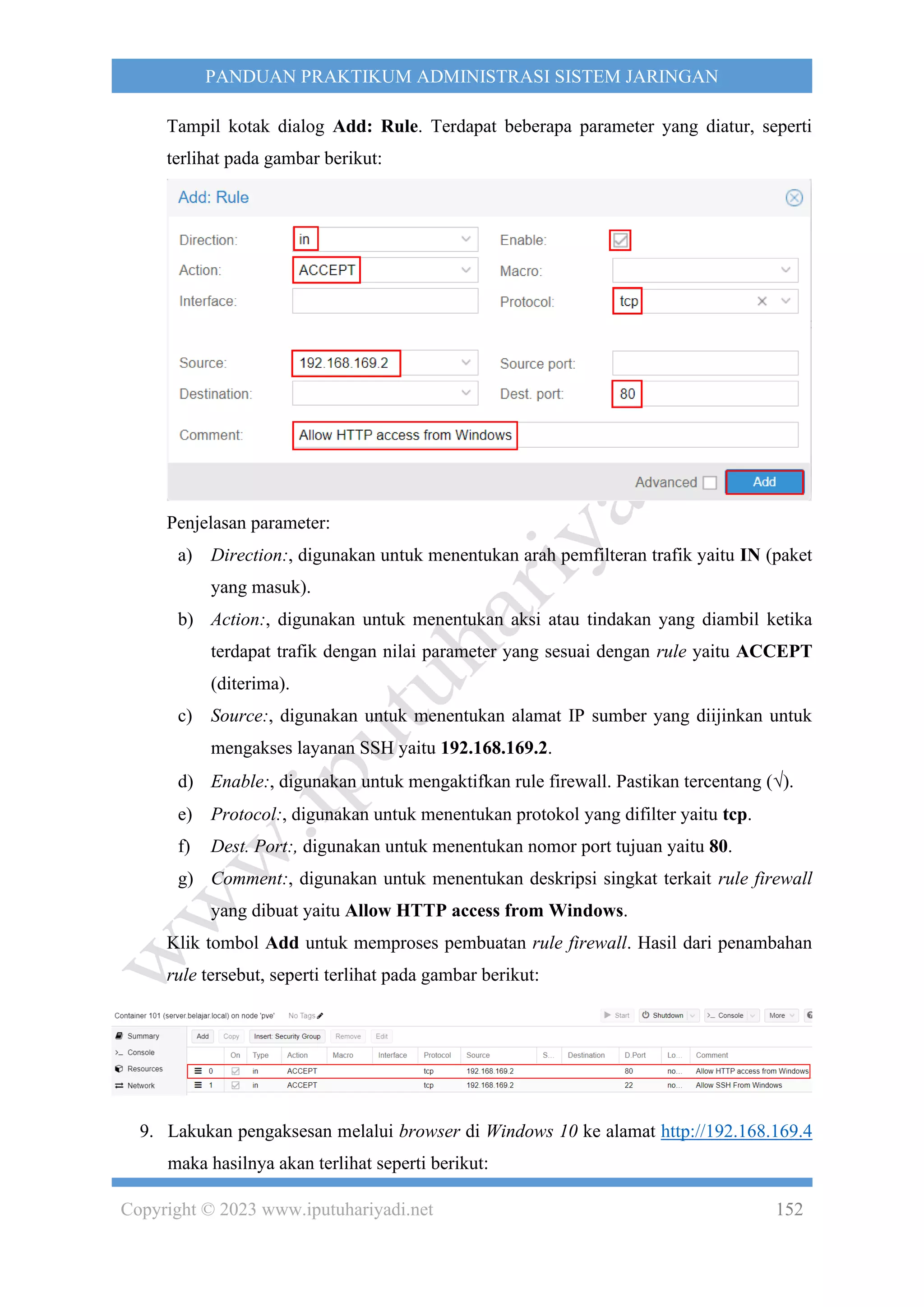 Copyright © 2023 www.iputuhariyadi.net 152
PANDUAN PRAKTIKUM ADMINISTRASI SISTEM JARINGAN
Tampil kotak dialog Add: Rule. Terdapat beberapa parameter yang diatur, seperti
terlihat pada gambar berikut:
Penjelasan parameter:
a) Direction:, digunakan untuk menentukan arah pemfilteran trafik yaitu IN (paket
yang masuk).
b) Action:, digunakan untuk menentukan aksi atau tindakan yang diambil ketika
terdapat trafik dengan nilai parameter yang sesuai dengan rule yaitu ACCEPT
(diterima).
c) Source:, digunakan untuk menentukan alamat IP sumber yang diijinkan untuk
mengakses layanan SSH yaitu 192.168.169.2.
d) Enable:, digunakan untuk mengaktifkan rule firewall. Pastikan tercentang ().
e) Protocol:, digunakan untuk menentukan protokol yang difilter yaitu tcp.
f) Dest. Port:, digunakan untuk menentukan nomor port tujuan yaitu 80.
g) Comment:, digunakan untuk menentukan deskripsi singkat terkait rule firewall
yang dibuat yaitu Allow HTTP access from Windows.
Klik tombol Add untuk memproses pembuatan rule firewall. Hasil dari penambahan
rule tersebut, seperti terlihat pada gambar berikut:
9. Lakukan pengaksesan melalui browser di Windows 10 ke alamat http://192.168.169.4
maka hasilnya akan terlihat seperti berikut:
 