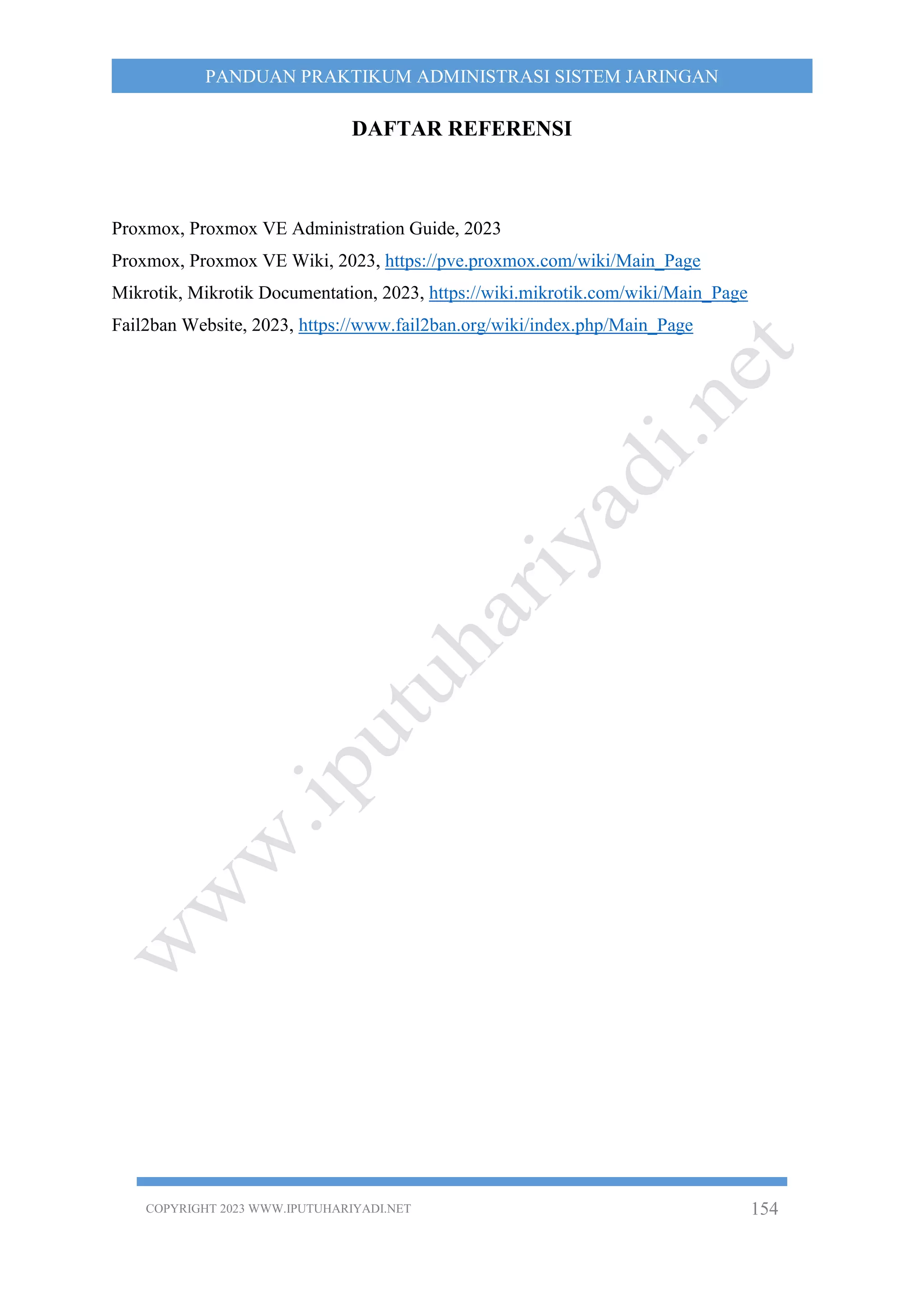COPYRIGHT 2023 WWW.IPUTUHARIYADI.NET 154
PANDUAN PRAKTIKUM ADMINISTRASI SISTEM JARINGAN
DAFTAR REFERENSI
Proxmox, Proxmox VE Administration Guide, 2023
Proxmox, Proxmox VE Wiki, 2023, https://pve.proxmox.com/wiki/Main_Page
Mikrotik, Mikrotik Documentation, 2023, https://wiki.mikrotik.com/wiki/Main_Page
Fail2ban Website, 2023, https://www.fail2ban.org/wiki/index.php/Main_Page
 