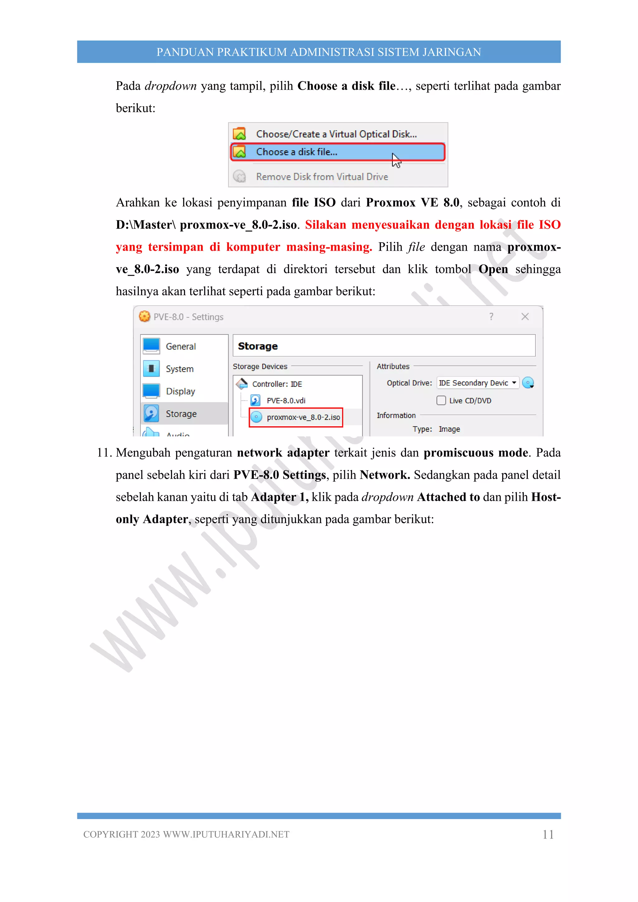 COPYRIGHT 2023 WWW.IPUTUHARIYADI.NET 11
PANDUAN PRAKTIKUM ADMINISTRASI SISTEM JARINGAN
Pada dropdown yang tampil, pilih Choose a disk file…, seperti terlihat pada gambar
berikut:
Arahkan ke lokasi penyimpanan file ISO dari Proxmox VE 8.0, sebagai contoh di
D:Master proxmox-ve_8.0-2.iso. Silakan menyesuaikan dengan lokasi file ISO
yang tersimpan di komputer masing-masing. Pilih file dengan nama proxmox-
ve_8.0-2.iso yang terdapat di direktori tersebut dan klik tombol Open sehingga
hasilnya akan terlihat seperti pada gambar berikut:
11. Mengubah pengaturan network adapter terkait jenis dan promiscuous mode. Pada
panel sebelah kiri dari PVE-8.0 Settings, pilih Network. Sedangkan pada panel detail
sebelah kanan yaitu di tab Adapter 1, klik pada dropdown Attached to dan pilih Host-
only Adapter, seperti yang ditunjukkan pada gambar berikut:
 