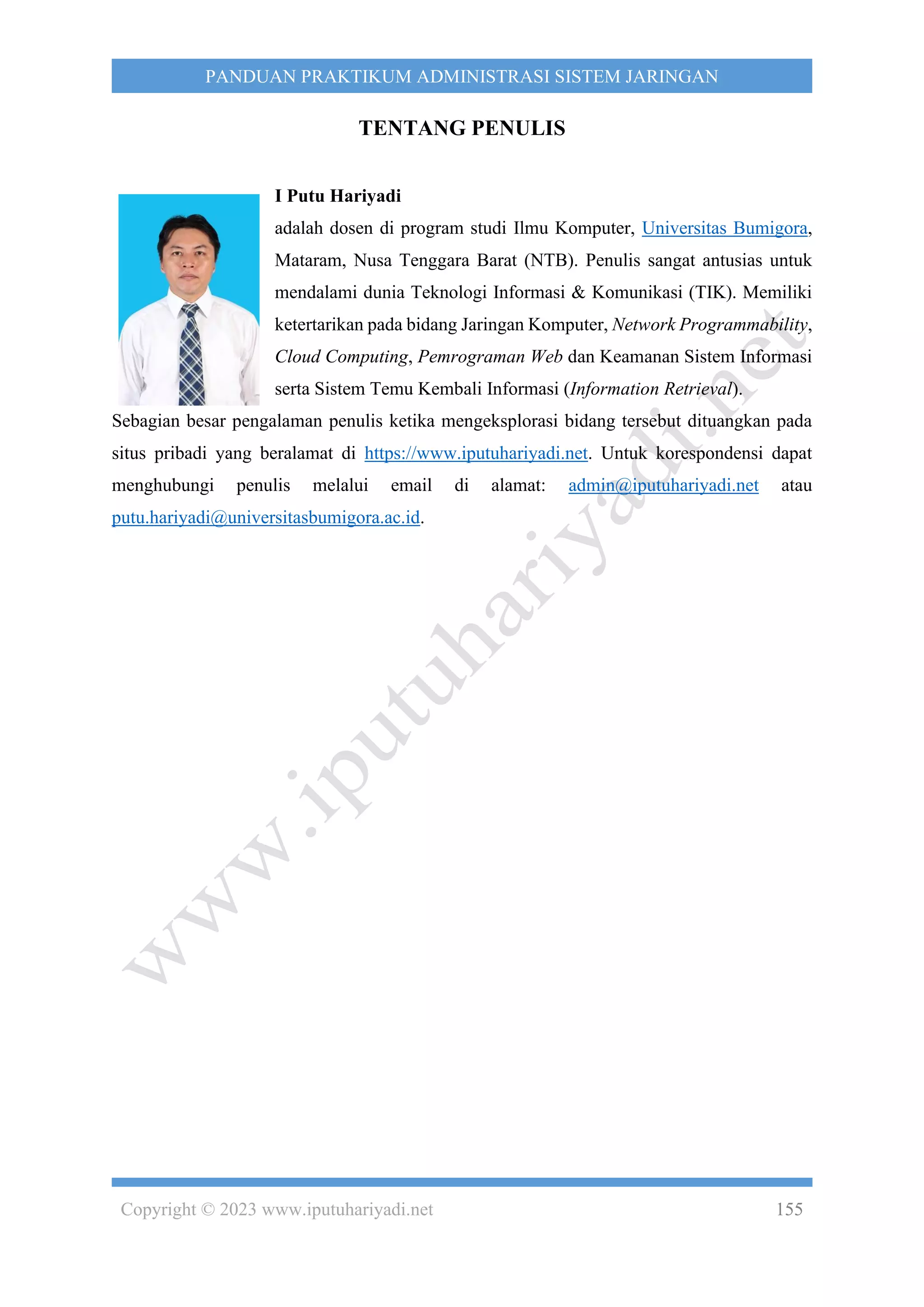 Copyright © 2023 www.iputuhariyadi.net 155
PANDUAN PRAKTIKUM ADMINISTRASI SISTEM JARINGAN
TENTANG PENULIS
I Putu Hariyadi
adalah dosen di program studi Ilmu Komputer, Universitas Bumigora,
Mataram, Nusa Tenggara Barat (NTB). Penulis sangat antusias untuk
mendalami dunia Teknologi Informasi & Komunikasi (TIK). Memiliki
ketertarikan pada bidang Jaringan Komputer, Network Programmability,
Cloud Computing, Pemrograman Web dan Keamanan Sistem Informasi
serta Sistem Temu Kembali Informasi (Information Retrieval).
Sebagian besar pengalaman penulis ketika mengeksplorasi bidang tersebut dituangkan pada
situs pribadi yang beralamat di https://www.iputuhariyadi.net. Untuk korespondensi dapat
menghubungi penulis melalui email di alamat: admin@iputuhariyadi.net atau
putu.hariyadi@universitasbumigora.ac.id.
 