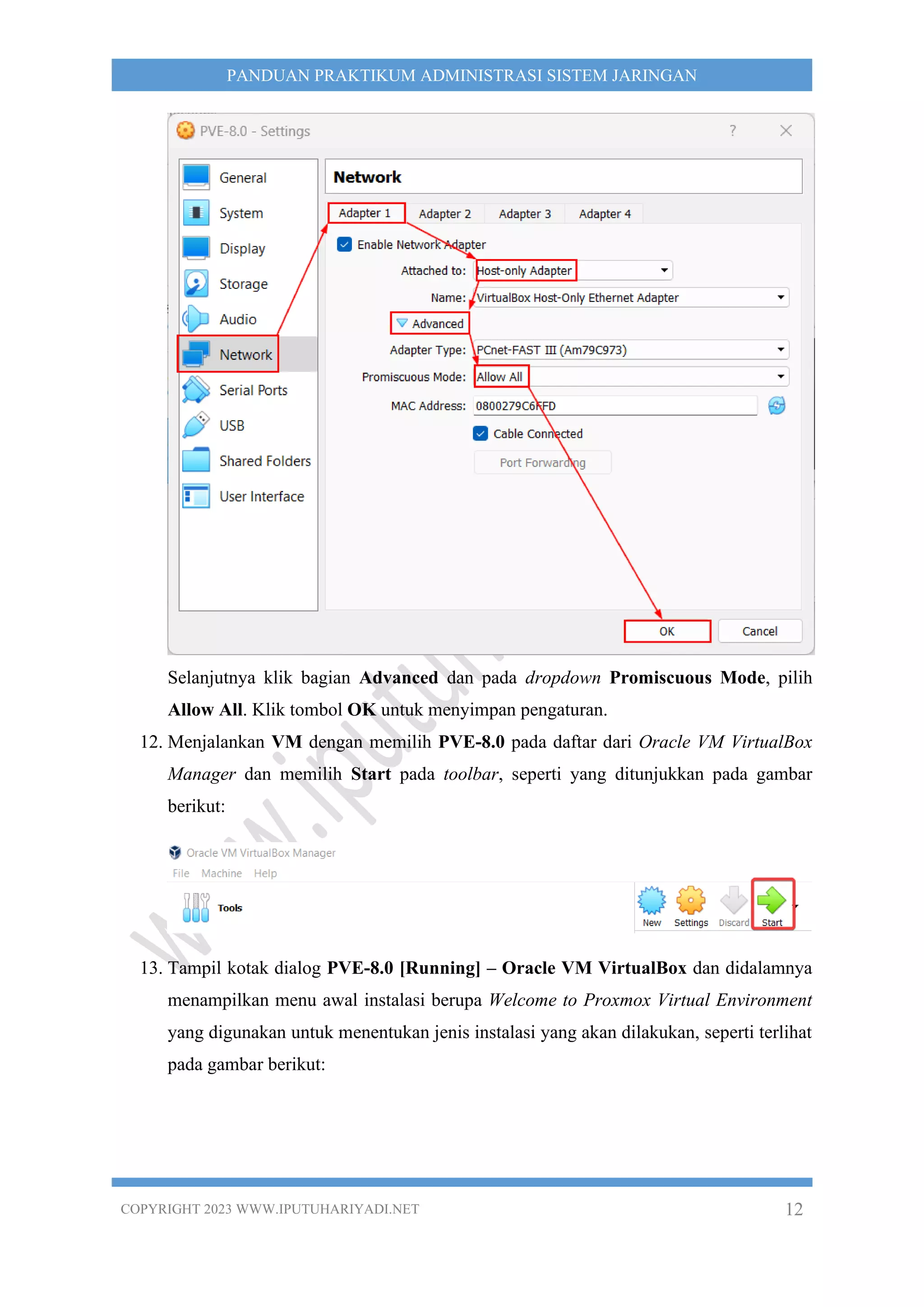 COPYRIGHT 2023 WWW.IPUTUHARIYADI.NET 12
PANDUAN PRAKTIKUM ADMINISTRASI SISTEM JARINGAN
Selanjutnya klik bagian Advanced dan pada dropdown Promiscuous Mode, pilih
Allow All. Klik tombol OK untuk menyimpan pengaturan.
12. Menjalankan VM dengan memilih PVE-8.0 pada daftar dari Oracle VM VirtualBox
Manager dan memilih Start pada toolbar, seperti yang ditunjukkan pada gambar
berikut:
13. Tampil kotak dialog PVE-8.0 [Running] – Oracle VM VirtualBox dan didalamnya
menampilkan menu awal instalasi berupa Welcome to Proxmox Virtual Environment
yang digunakan untuk menentukan jenis instalasi yang akan dilakukan, seperti terlihat
pada gambar berikut:
 